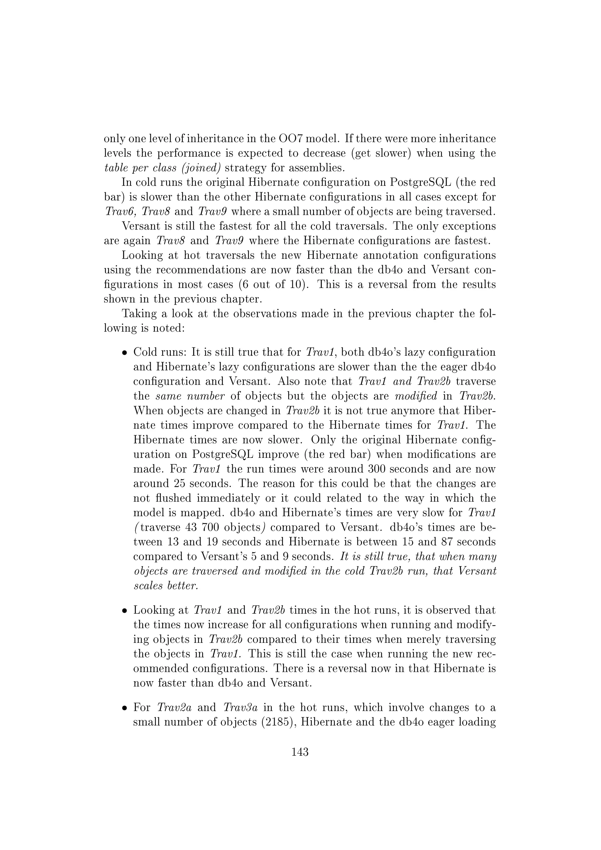 only one level of inheritance in the OO7 model. If there were more inheritance
levels the performance is expected to decrease (get slower) when using the
table per class (joined) strategy for assemblies.
In cold runs the original Hibernate conguration on PostgreSQL (the red
bar) is slower than the other Hibernate congurations in all cases except for
Trav6, Trav8 and Trav9 where a small number of objects are being traversed.
Versant is still the fastest for all the cold traversals. The only exceptions
are again Trav8 and Trav9 where the Hibernate congurations are fastest.
Looking at hot traversals the new Hibernate annotation congurations
using the recommendations are now faster than the db4o and Versant con-
gurations in most cases (6 out of 10). This is a reversal from the results
shown in the previous chapter.
Taking a look at the observations made in the previous chapter the fol-
lowing is noted:
ˆ Cold runs: It is still true that for Trav1, both db4o's lazy conguration
and Hibernate's lazy congurations are slower than the the eager db4o
conguration and Versant. Also note that Trav1 and Trav2b traverse
the same number of objects but the objects are modied in Trav2b.
When objects are changed in Trav2b it is not true anymore that Hiber-
nate times improve compared to the Hibernate times for Trav1. The
Hibernate times are now slower. Only the original Hibernate cong-
uration on PostgreSQL improve (the red bar) when modications are
made. For Trav1 the run times were around 300 seconds and are now
around 25 seconds. The reason for this could be that the changes are
not ushed immediately or it could related to the way in which the
model is mapped. db4o and Hibernate's times are very slow for Trav1
( traverse 43 700 objects) compared to Versant. db4o's times are be-
tween 13 and 19 seconds and Hibernate is between 15 and 87 seconds
compared to Versant's 5 and 9 seconds. It is still true, that when many
objects are traversed and modied in the cold Trav2b run, that Versant
scales better.
ˆ Looking at Trav1 and Trav2b times in the hot runs, it is observed that
the times now increase for all congurations when running and modify-
ing objects in Trav2b compared to their times when merely traversing
the objects in Trav1. This is still the case when running the new rec-
ommended congurations. There is a reversal now in that Hibernate is
now faster than db4o and Versant.
ˆ For Trav2a and Trav3a in the hot runs, which involve changes to a
small number of objects (2185), Hibernate and the db4o eager loading
143
 