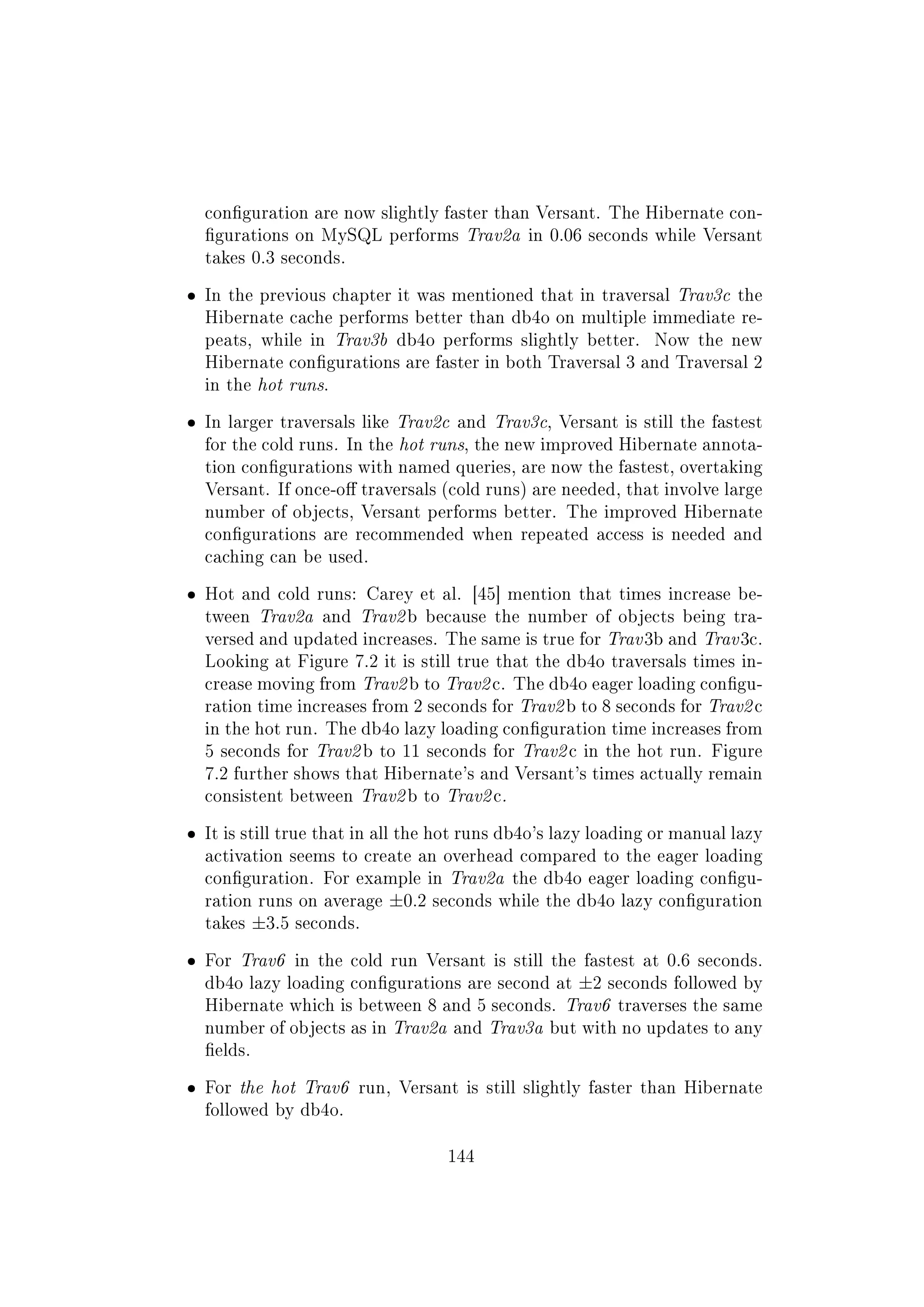 conguration are now slightly faster than Versant. The Hibernate con-
gurations on MySQL performs Trav2a in 0.06 seconds while Versant
takes 0.3 seconds.
ˆ In the previous chapter it was mentioned that in traversal Trav3c the
Hibernate cache performs better than db4o on multiple immediate re-
peats, while in Trav3b db4o performs slightly better. Now the new
Hibernate congurations are faster in both Traversal 3 and Traversal 2
in the hot runs.
ˆ In larger traversals like Trav2c and Trav3c, Versant is still the fastest
for the cold runs. In the hot runs, the new improved Hibernate annota-
tion congurations with named queries, are now the fastest, overtaking
Versant. If once-o traversals (cold runs) are needed, that involve large
number of objects, Versant performs better. The improved Hibernate
congurations are recommended when repeated access is needed and
caching can be used.
ˆ Hot and cold runs: Carey et al. [45] mention that times increase be-
tween Trav2a and Trav2 b because the number of objects being tra-
versed and updated increases. The same is true for Trav 3b and Trav 3c.
Looking at Figure 7.2 it is still true that the db4o traversals times in-
crease moving from Trav2 b to Trav2 c. The db4o eager loading congu-
ration time increases from 2 seconds for Trav2 b to 8 seconds for Trav2 c
in the hot run. The db4o lazy loading conguration time increases from
5 seconds for Trav2 b to 11 seconds for Trav2 c in the hot run. Figure
7.2 further shows that Hibernate's and Versant's times actually remain
consistent between Trav2 b to Trav2 c.
ˆ It is still true that in all the hot runs db4o's lazy loading or manual lazy
activation seems to create an overhead compared to the eager loading
conguration. For example in Trav2a the db4o eager loading congu-
ration runs on average ±0.2 seconds while the db4o lazy conguration
takes ±3.5 seconds.
ˆ For Trav6 in the cold run Versant is still the fastest at 0.6 seconds.
db4o lazy loading congurations are second at ±2 seconds followed by
Hibernate which is between 8 and 5 seconds. Trav6 traverses the same
number of objects as in Trav2a and Trav3a but with no updates to any
elds.
ˆ For the hot Trav6 run, Versant is still slightly faster than Hibernate
followed by db4o.
144
 
