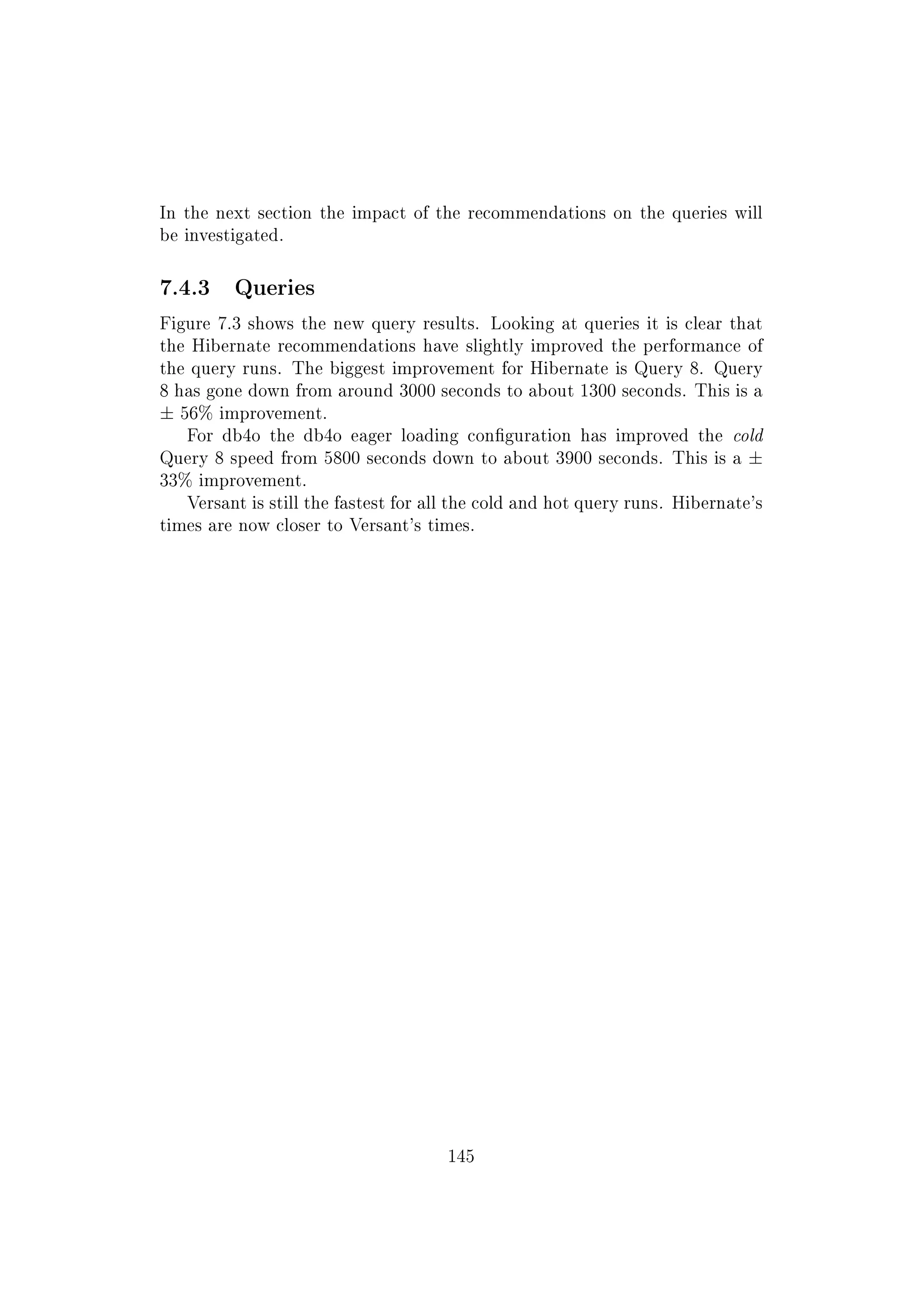 In the next section the impact of the recommendations on the queries will
be investigated.
7.4.3 Queries
Figure 7.3 shows the new query results. Looking at queries it is clear that
the Hibernate recommendations have slightly improved the performance of
the query runs. The biggest improvement for Hibernate is Query 8. Query
8 has gone down from around 3000 seconds to about 1300 seconds. This is a
± 56% improvement.
For db4o the db4o eager loading conguration has improved the cold
Query 8 speed from 5800 seconds down to about 3900 seconds. This is a ±
33% improvement.
Versant is still the fastest for all the cold and hot query runs. Hibernate's
times are now closer to Versant's times.
145
 