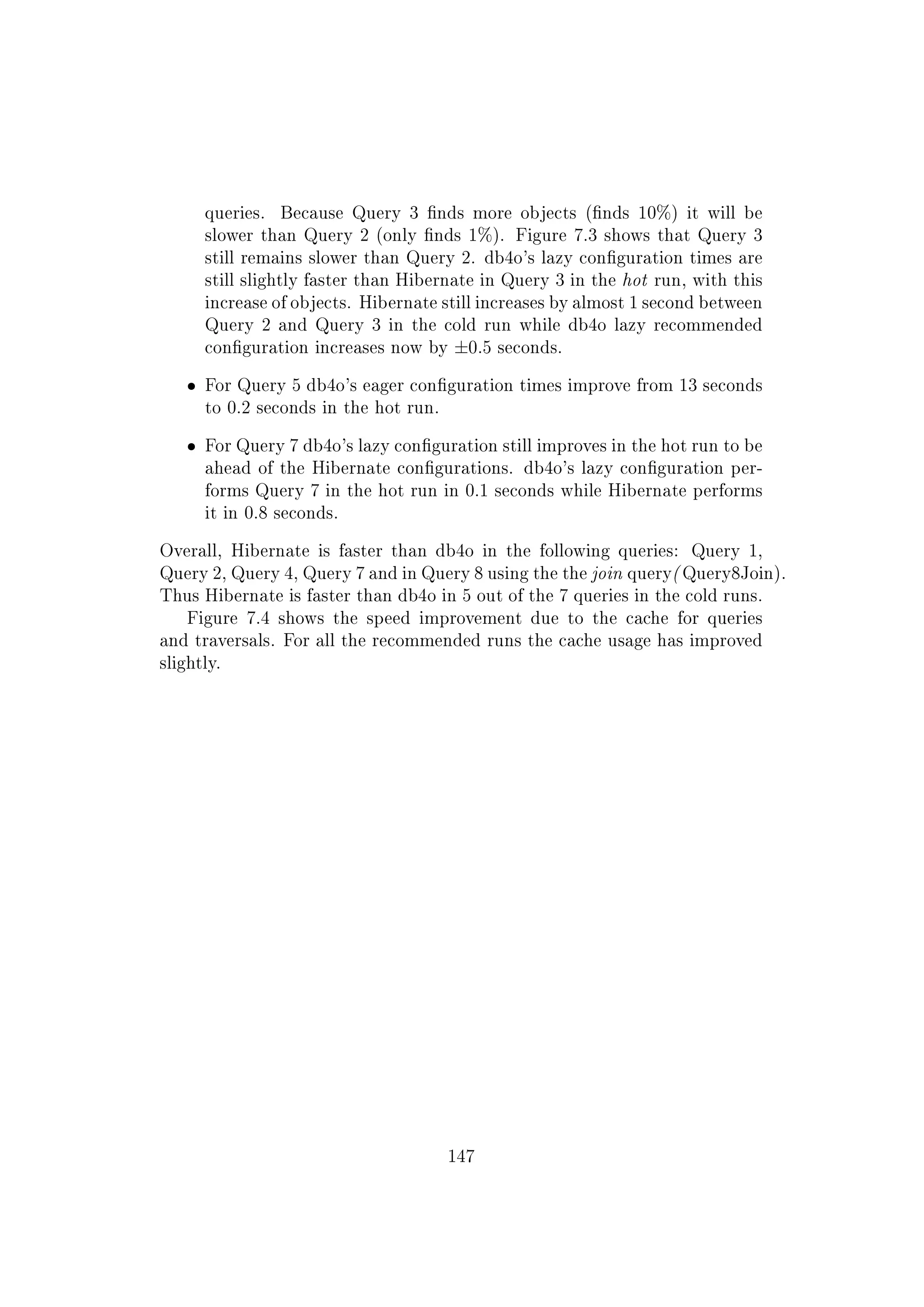 queries. Because Query 3 nds more objects (nds 10%) it will be
slower than Query 2 (only nds 1%). Figure 7.3 shows that Query 3
still remains slower than Query 2. db4o's lazy conguration times are
still slightly faster than Hibernate in Query 3 in the hot run, with this
increase of objects. Hibernate still increases by almost 1 second between
Query 2 and Query 3 in the cold run while db4o lazy recommended
conguration increases now by ±0.5 seconds.
ˆ For Query 5 db4o's eager conguration times improve from 13 seconds
to 0.2 seconds in the hot run.
ˆ For Query 7 db4o's lazy conguration still improves in the hot run to be
ahead of the Hibernate congurations. db4o's lazy conguration per-
forms Query 7 in the hot run in 0.1 seconds while Hibernate performs
it in 0.8 seconds.
Overall, Hibernate is faster than db4o in the following queries: Query 1,
Query 2, Query 4, Query 7 and in Query 8 using the the join query( Query8Join).
Thus Hibernate is faster than db4o in 5 out of the 7 queries in the cold runs.
Figure 7.4 shows the speed improvement due to the cache for queries
and traversals. For all the recommended runs the cache usage has improved
slightly.
147
 