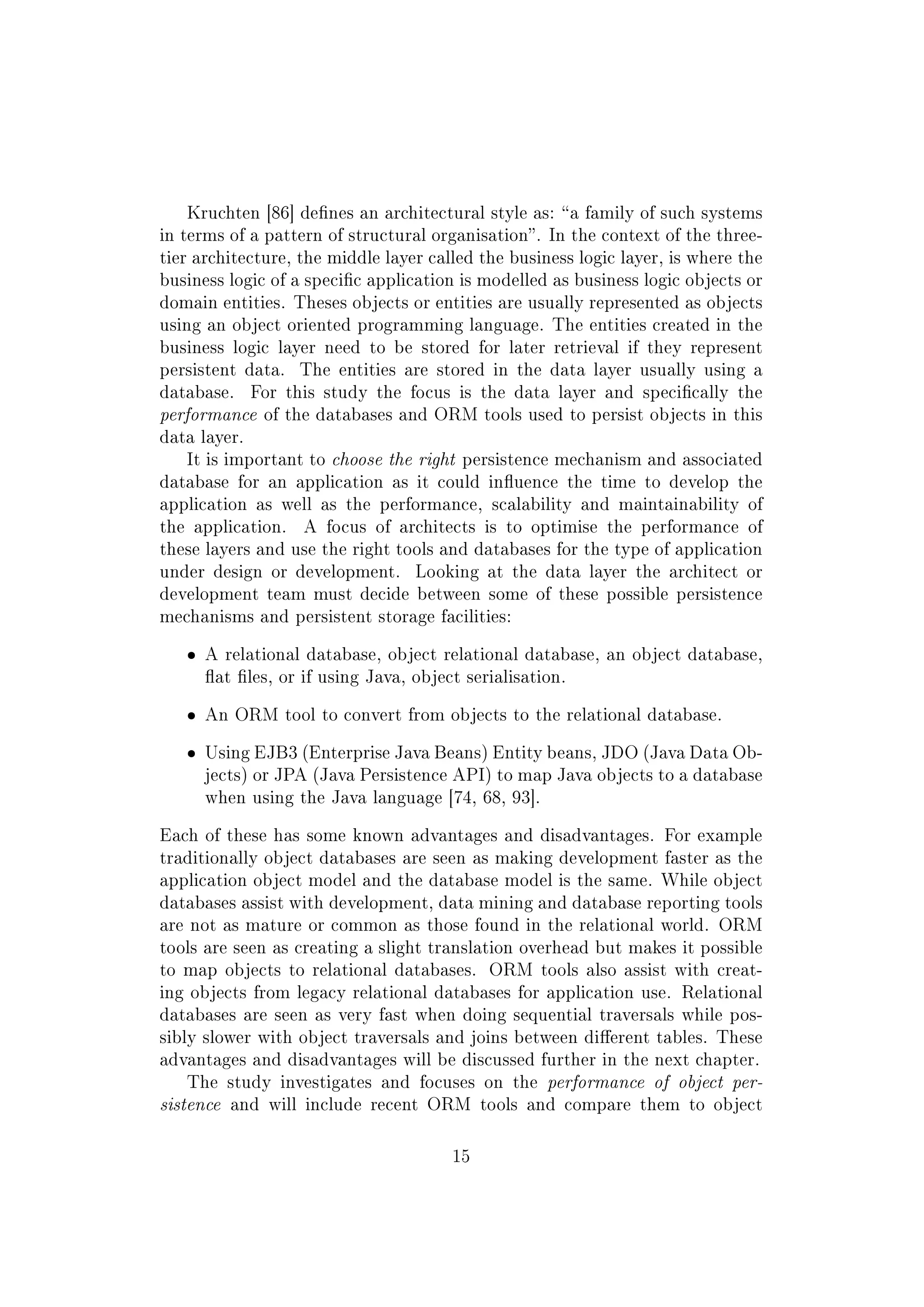 Kruchten [86] denes an architectural style as: a family of such systems
in terms of a pattern of structural organisation. In the context of the three-
tier architecture, the middle layer called the business logic layer, is where the
business logic of a specic application is modelled as business logic objects or
domain entities. Theses objects or entities are usually represented as objects
using an object oriented programming language. The entities created in the
business logic layer need to be stored for later retrieval if they represent
persistent data. The entities are stored in the data layer usually using a
database. For this study the focus is the data layer and specically the
performance of the databases and ORM tools used to persist objects in this
data layer.
It is important to choose the right persistence mechanism and associated
database for an application as it could inuence the time to develop the
application as well as the performance, scalability and maintainability of
the application. A focus of architects is to optimise the performance of
these layers and use the right tools and databases for the type of application
under design or development. Looking at the data layer the architect or
development team must decide between some of these possible persistence
mechanisms and persistent storage facilities:
ˆ A relational database, object relational database, an object database,
at les, or if using Java, object serialisation.
ˆ An ORM tool to convert from objects to the relational database.
ˆ Using EJB3 (Enterprise Java Beans) Entity beans, JDO (Java Data Ob-
jects) or JPA (Java Persistence API) to map Java objects to a database
when using the Java language [74, 68, 93].
Each of these has some known advantages and disadvantages. For example
traditionally object databases are seen as making development faster as the
application object model and the database model is the same. While object
databases assist with development, data mining and database reporting tools
are not as mature or common as those found in the relational world. ORM
tools are seen as creating a slight translation overhead but makes it possible
to map objects to relational databases. ORM tools also assist with creat-
ing objects from legacy relational databases for application use. Relational
databases are seen as very fast when doing sequential traversals while pos-
sibly slower with object traversals and joins between dierent tables. These
advantages and disadvantages will be discussed further in the next chapter.
The study investigates and focuses on the performance of object per-
sistence and will include recent ORM tools and compare them to object
15
 