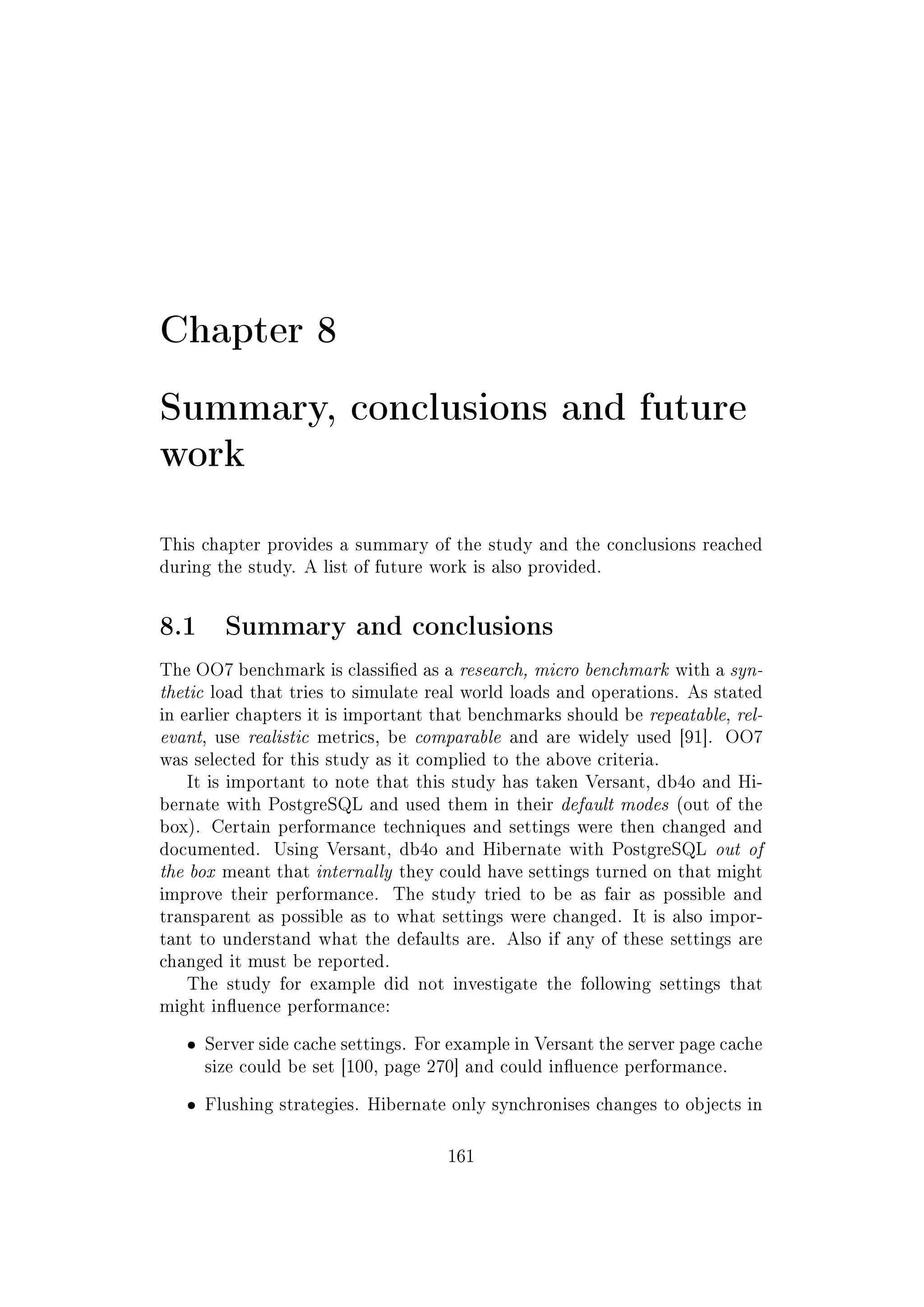 Chapter 8
Summary, conclusions and future
work
This chapter provides a summary of the study and the conclusions reached
during the study. A list of future work is also provided.
8.1 Summary and conclusions
The OO7 benchmark is classied as a research, micro benchmark with a syn-
thetic load that tries to simulate real world loads and operations. As stated
in earlier chapters it is important that benchmarks should be repeatable, rel-
evant, use realistic metrics, be comparable and are widely used [91]. OO7
was selected for this study as it complied to the above criteria.
It is important to note that this study has taken Versant, db4o and Hi-
bernate with PostgreSQL and used them in their default modes (out of the
box). Certain performance techniques and settings were then changed and
documented. Using Versant, db4o and Hibernate with PostgreSQL out of
the box meant that internally they could have settings turned on that might
improve their performance. The study tried to be as fair as possible and
transparent as possible as to what settings were changed. It is also impor-
tant to understand what the defaults are. Also if any of these settings are
changed it must be reported.
The study for example did not investigate the following settings that
might inuence performance:
ˆ Server side cache settings. For example in Versant the server page cache
size could be set [100, page 270] and could inuence performance.
ˆ Flushing strategies. Hibernate only synchronises changes to objects in
161
 