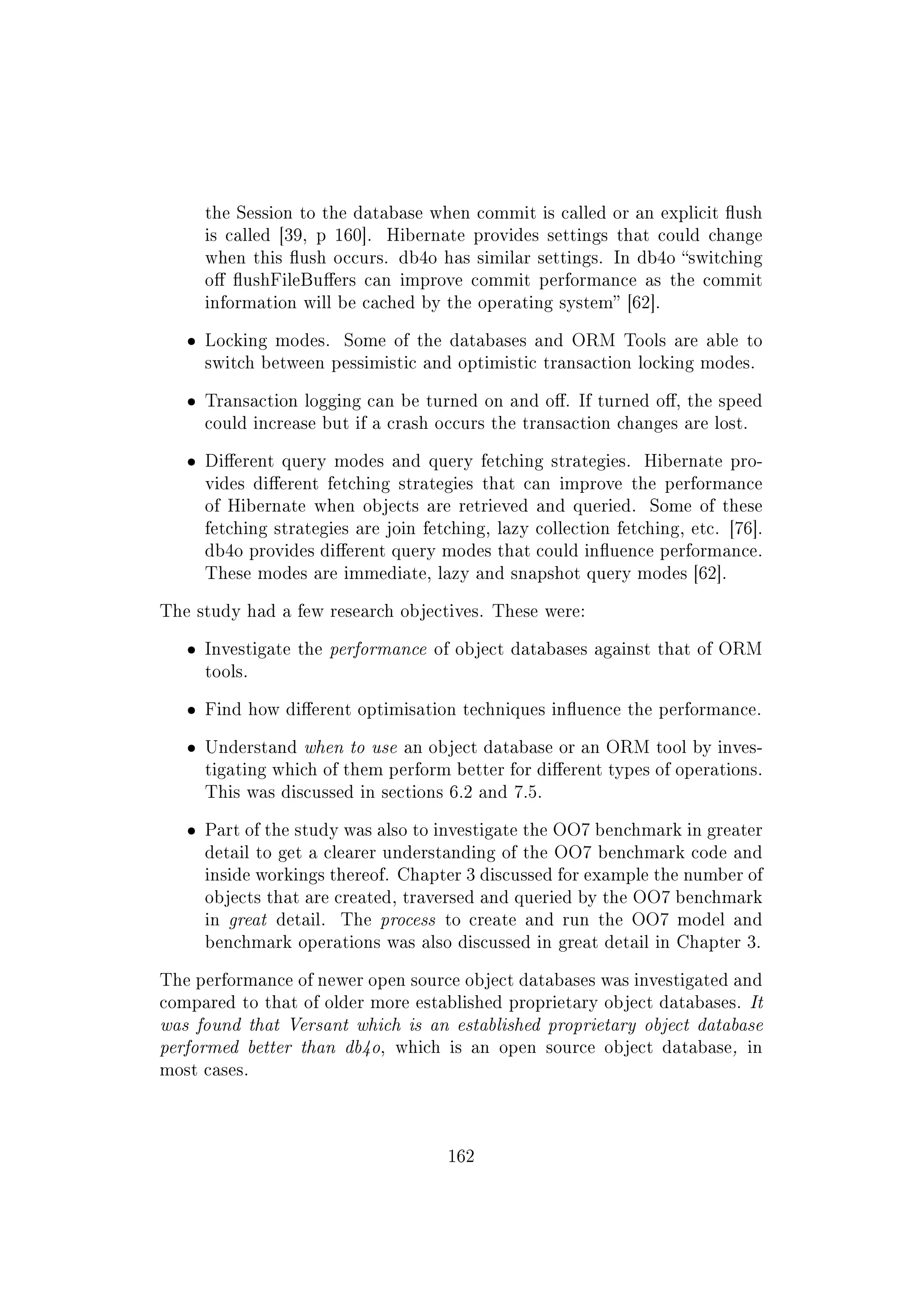 the Session to the database when commit is called or an explicit ush
is called [39, p 160]. Hibernate provides settings that could change
when this ush occurs. db4o has similar settings. In db4o switching
o ushFileBuers can improve commit performance as the commit
information will be cached by the operating system [62].
ˆ Locking modes. Some of the databases and ORM Tools are able to
switch between pessimistic and optimistic transaction locking modes.
ˆ Transaction logging can be turned on and o. If turned o, the speed
could increase but if a crash occurs the transaction changes are lost.
ˆ Dierent query modes and query fetching strategies. Hibernate pro-
vides dierent fetching strategies that can improve the performance
of Hibernate when objects are retrieved and queried. Some of these
fetching strategies are join fetching, lazy collection fetching, etc. [76].
db4o provides dierent query modes that could inuence performance.
These modes are immediate, lazy and snapshot query modes [62].
The study had a few research objectives. These were:
ˆ Investigate the performance of object databases against that of ORM
tools.
ˆ Find how dierent optimisation techniques inuence the performance.
ˆ Understand when to use an object database or an ORM tool by inves-
tigating which of them perform better for dierent types of operations.
This was discussed in sections 6.2 and 7.5.
ˆ Part of the study was also to investigate the OO7 benchmark in greater
detail to get a clearer understanding of the OO7 benchmark code and
inside workings thereof. Chapter 3 discussed for example the number of
objects that are created, traversed and queried by the OO7 benchmark
in great detail. The process to create and run the OO7 model and
benchmark operations was also discussed in great detail in Chapter 3.
The performance of newer open source object databases was investigated and
compared to that of older more established proprietary object databases. It
was found that Versant which is an established proprietary object database
performed better than db4o, which is an open source object database, in
most cases.
162
 