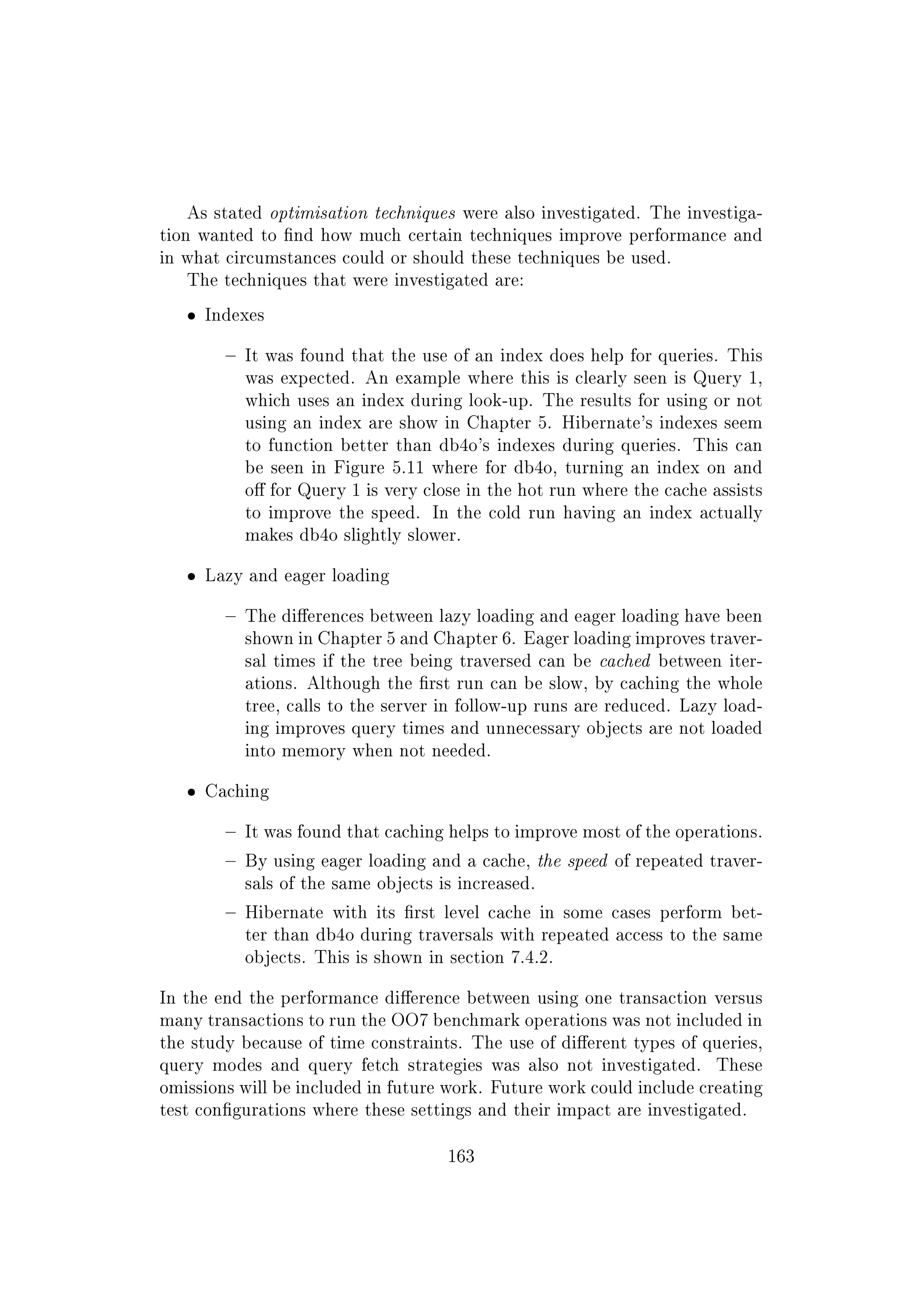 As stated optimisation techniques were also investigated. The investiga-
tion wanted to nd how much certain techniques improve performance and
in what circumstances could or should these techniques be used.
The techniques that were investigated are:
ˆ Indexes
 It was found that the use of an index does help for queries. This
was expected. An example where this is clearly seen is Query 1,
which uses an index during look-up. The results for using or not
using an index are show in Chapter 5. Hibernate's indexes seem
to function better than db4o's indexes during queries. This can
be seen in Figure 5.11 where for db4o, turning an index on and
o for Query 1 is very close in the hot run where the cache assists
to improve the speed. In the cold run having an index actually
makes db4o slightly slower.
ˆ Lazy and eager loading
 The dierences between lazy loading and eager loading have been
shown in Chapter 5 and Chapter 6. Eager loading improves traver-
sal times if the tree being traversed can be cached between iter-
ations. Although the rst run can be slow, by caching the whole
tree, calls to the server in follow-up runs are reduced. Lazy load-
ing improves query times and unnecessary objects are not loaded
into memory when not needed.
ˆ Caching
 It was found that caching helps to improve most of the operations.
 By using eager loading and a cache, the speed of repeated traver-
sals of the same objects is increased.
 Hibernate with its rst level cache in some cases perform bet-
ter than db4o during traversals with repeated access to the same
objects. This is shown in section 7.4.2.
In the end the performance dierence between using one transaction versus
many transactions to run the OO7 benchmark operations was not included in
the study because of time constraints. The use of dierent types of queries,
query modes and query fetch strategies was also not investigated. These
omissions will be included in future work. Future work could include creating
test congurations where these settings and their impact are investigated.
163
 