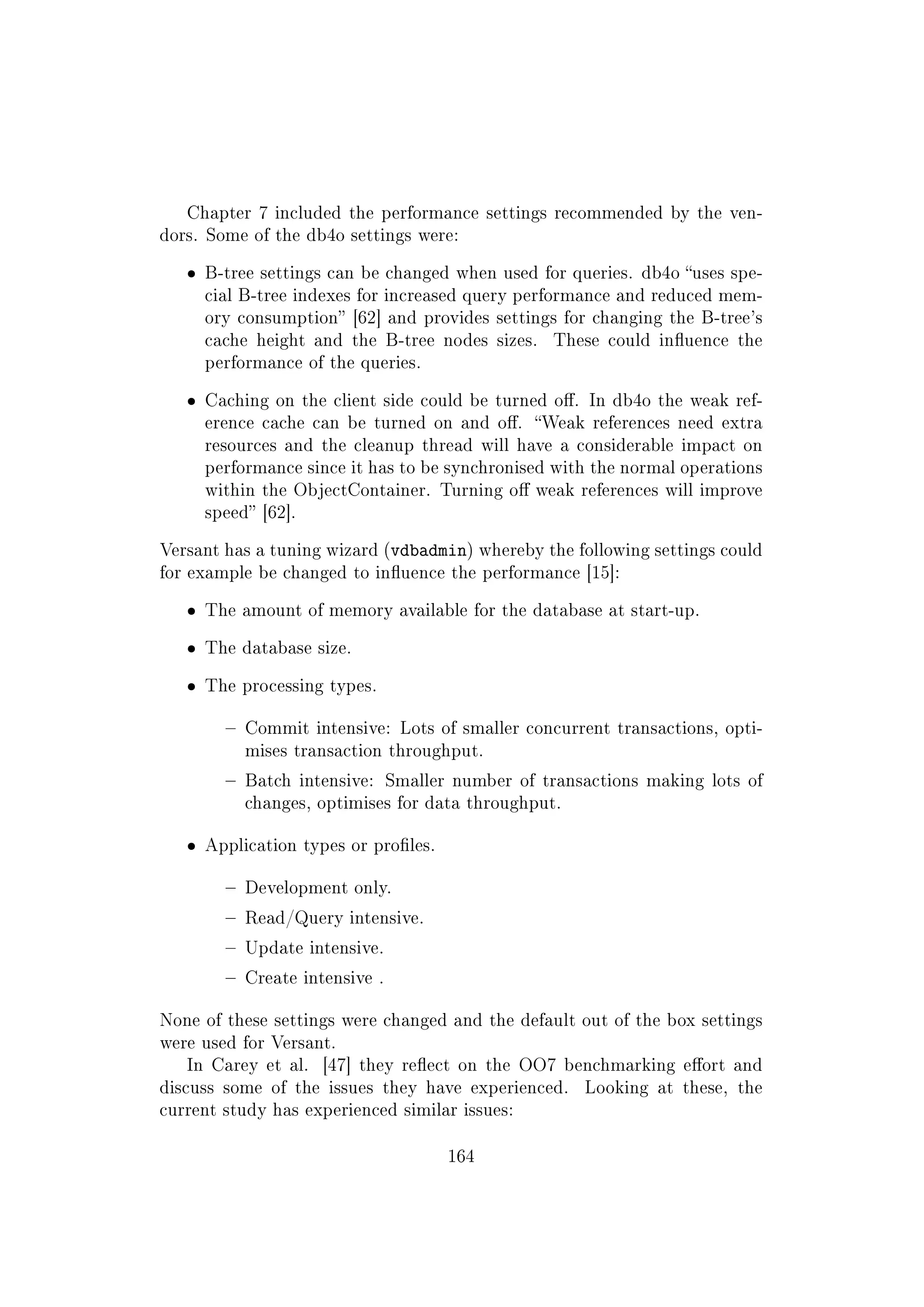 Chapter 7 included the performance settings recommended by the ven-
dors. Some of the db4o settings were:
ˆ B-tree settings can be changed when used for queries. db4o uses spe-
cial B-tree indexes for increased query performance and reduced mem-
ory consumption [62] and provides settings for changing the B-tree's
cache height and the B-tree nodes sizes. These could inuence the
performance of the queries.
ˆ Caching on the client side could be turned o. In db4o the weak ref-
erence cache can be turned on and o. Weak references need extra
resources and the cleanup thread will have a considerable impact on
performance since it has to be synchronised with the normal operations
within the ObjectContainer. Turning o weak references will improve
speed [62].
Versant has a tuning wizard (vdbadmin) whereby the following settings could
for example be changed to inuence the performance [15]:
ˆ The amount of memory available for the database at start-up.
ˆ The database size.
ˆ The processing types.
 Commit intensive: Lots of smaller concurrent transactions, opti-
mises transaction throughput.
 Batch intensive: Smaller number of transactions making lots of
changes, optimises for data throughput.
ˆ Application types or proles.
 Development only.
 Read/Query intensive.
 Update intensive.
 Create intensive .
None of these settings were changed and the default out of the box settings
were used for Versant.
In Carey et al. [47] they reect on the OO7 benchmarking eort and
discuss some of the issues they have experienced. Looking at these, the
current study has experienced similar issues:
164
 