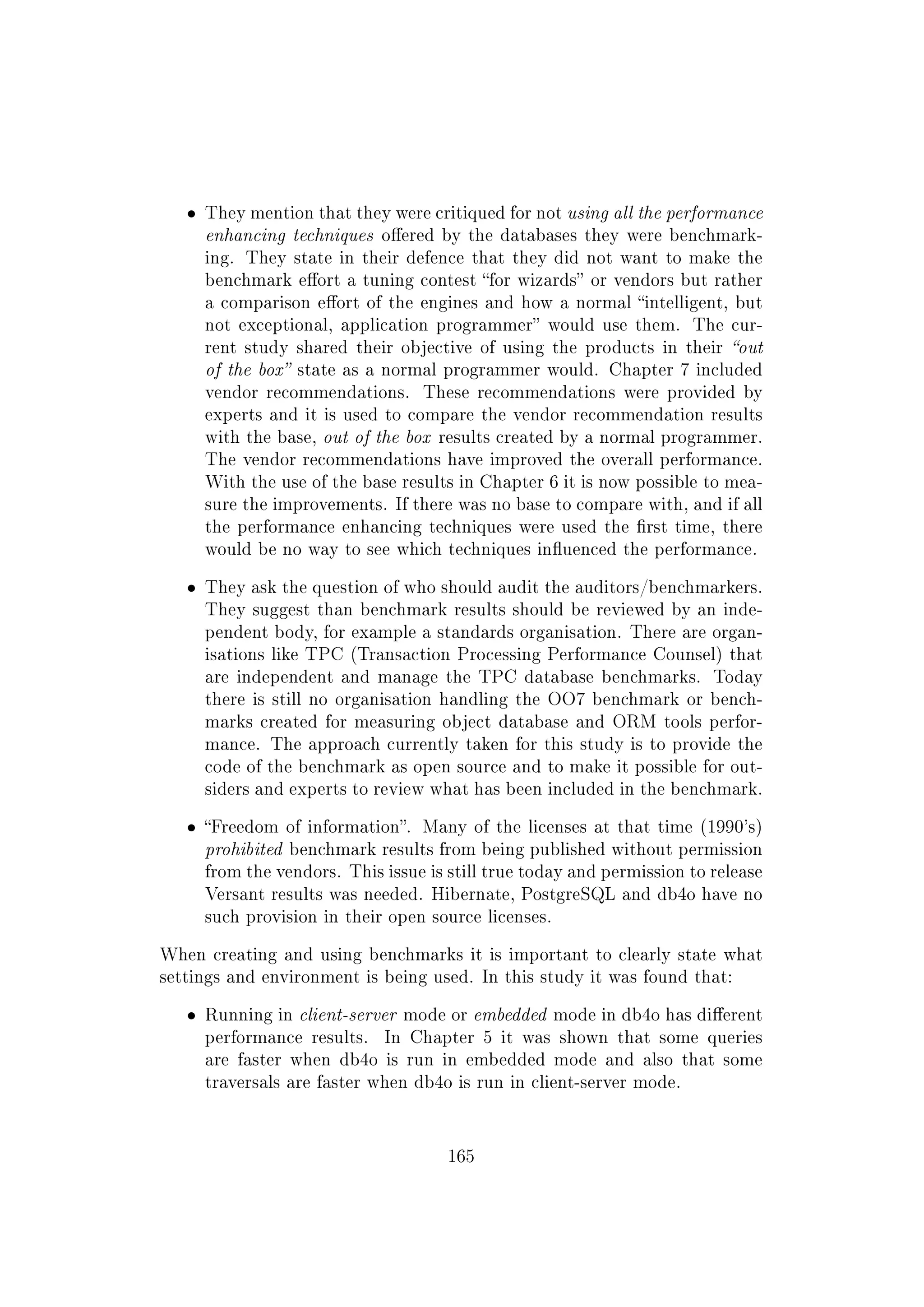 ˆ They mention that they were critiqued for not using all the performance
enhancing techniques oered by the databases they were benchmark-
ing. They state in their defence that they did not want to make the
benchmark eort a tuning contest for wizards or vendors but rather
a comparison eort of the engines and how a normal intelligent, but
not exceptional, application programmer would use them. The cur-
rent study shared their objective of using the products in their out
of the box state as a normal programmer would. Chapter 7 included
vendor recommendations. These recommendations were provided by
experts and it is used to compare the vendor recommendation results
with the base, out of the box results created by a normal programmer.
The vendor recommendations have improved the overall performance.
With the use of the base results in Chapter 6 it is now possible to mea-
sure the improvements. If there was no base to compare with, and if all
the performance enhancing techniques were used the rst time, there
would be no way to see which techniques inuenced the performance.
ˆ They ask the question of who should audit the auditors/benchmarkers.
They suggest than benchmark results should be reviewed by an inde-
pendent body, for example a standards organisation. There are organ-
isations like TPC (Transaction Processing Performance Counsel) that
are independent and manage the TPC database benchmarks. Today
there is still no organisation handling the OO7 benchmark or bench-
marks created for measuring object database and ORM tools perfor-
mance. The approach currently taken for this study is to provide the
code of the benchmark as open source and to make it possible for out-
siders and experts to review what has been included in the benchmark.
ˆ Freedom of information. Many of the licenses at that time (1990's)
prohibited benchmark results from being published without permission
from the vendors. This issue is still true today and permission to release
Versant results was needed. Hibernate, PostgreSQL and db4o have no
such provision in their open source licenses.
When creating and using benchmarks it is important to clearly state what
settings and environment is being used. In this study it was found that:
ˆ Running in client-server mode or embedded mode in db4o has dierent
performance results. In Chapter 5 it was shown that some queries
are faster when db4o is run in embedded mode and also that some
traversals are faster when db4o is run in client-server mode.
165
 