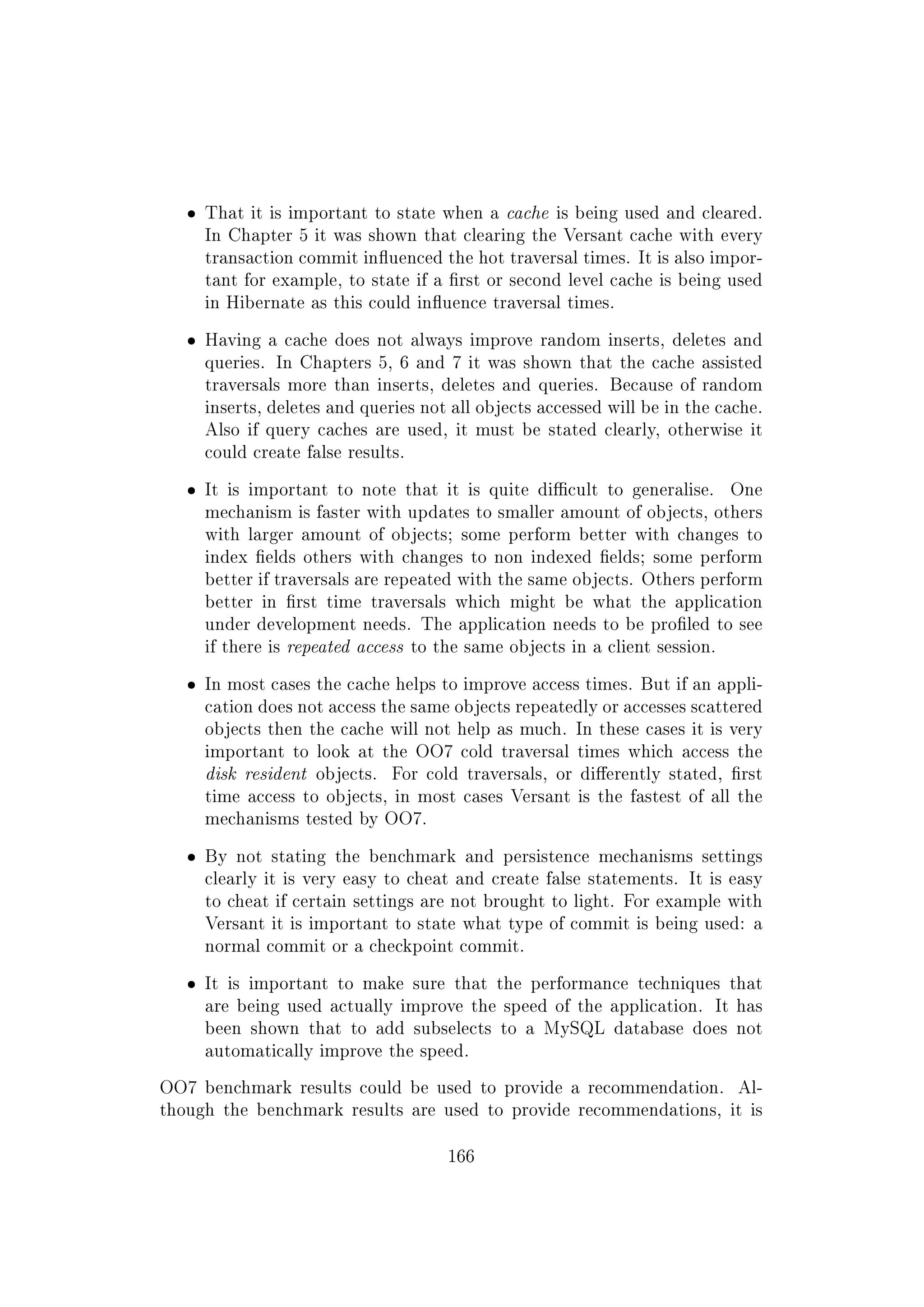 ˆ That it is important to state when a cache is being used and cleared.
In Chapter 5 it was shown that clearing the Versant cache with every
transaction commit inuenced the hot traversal times. It is also impor-
tant for example, to state if a rst or second level cache is being used
in Hibernate as this could inuence traversal times.
ˆ Having a cache does not always improve random inserts, deletes and
queries. In Chapters 5, 6 and 7 it was shown that the cache assisted
traversals more than inserts, deletes and queries. Because of random
inserts, deletes and queries not all objects accessed will be in the cache.
Also if query caches are used, it must be stated clearly, otherwise it
could create false results.
ˆ It is important to note that it is quite dicult to generalise. One
mechanism is faster with updates to smaller amount of objects, others
with larger amount of objects; some perform better with changes to
index elds others with changes to non indexed elds; some perform
better if traversals are repeated with the same objects. Others perform
better in rst time traversals which might be what the application
under development needs. The application needs to be proled to see
if there is repeated access to the same objects in a client session.
ˆ In most cases the cache helps to improve access times. But if an appli-
cation does not access the same objects repeatedly or accesses scattered
objects then the cache will not help as much. In these cases it is very
important to look at the OO7 cold traversal times which access the
disk resident objects. For cold traversals, or dierently stated, rst
time access to objects, in most cases Versant is the fastest of all the
mechanisms tested by OO7.
ˆ By not stating the benchmark and persistence mechanisms settings
clearly it is very easy to cheat and create false statements. It is easy
to cheat if certain settings are not brought to light. For example with
Versant it is important to state what type of commit is being used: a
normal commit or a checkpoint commit.
ˆ It is important to make sure that the performance techniques that
are being used actually improve the speed of the application. It has
been shown that to add subselects to a MySQL database does not
automatically improve the speed.
OO7 benchmark results could be used to provide a recommendation. Al-
though the benchmark results are used to provide recommendations, it is
166
 