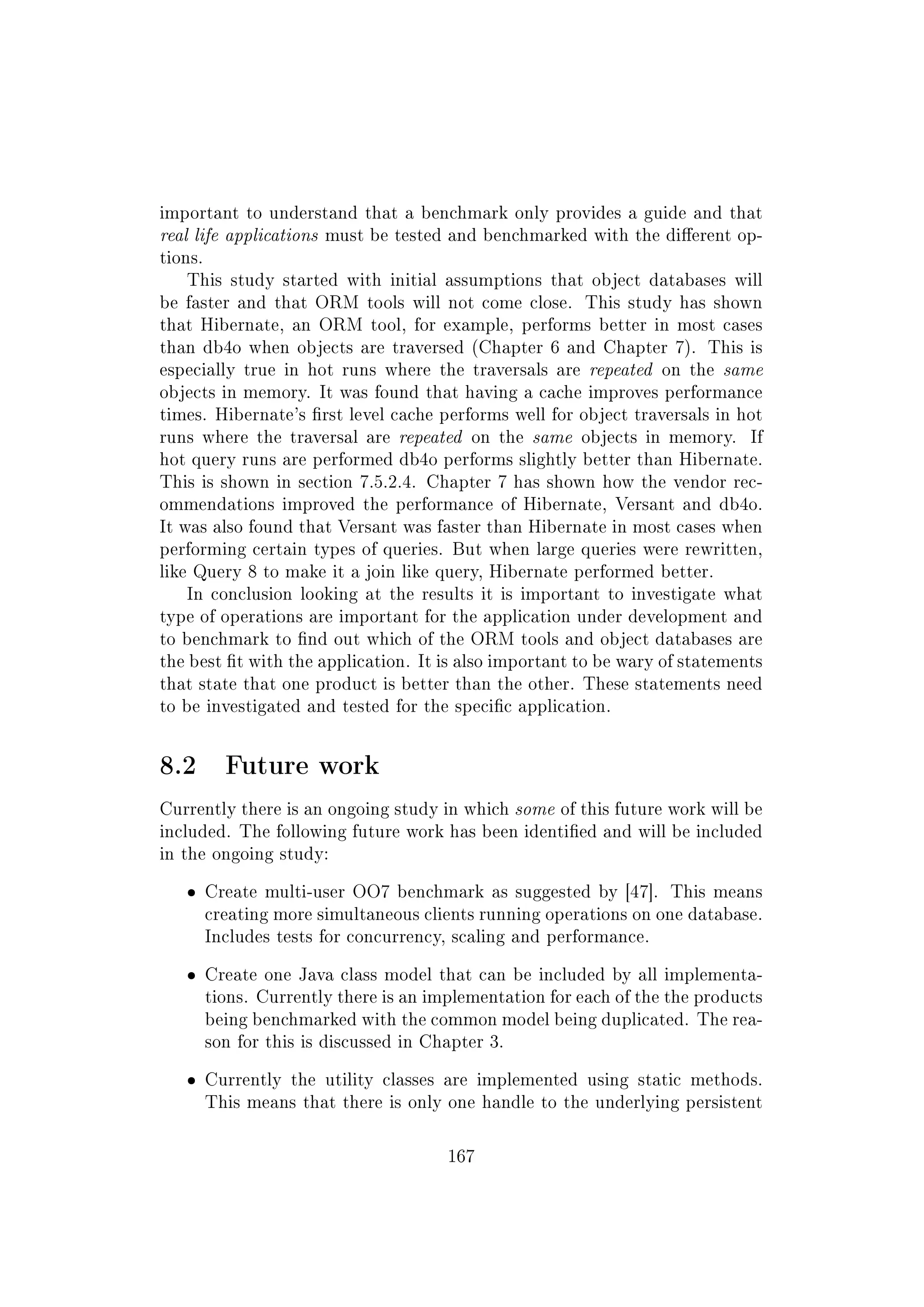 important to understand that a benchmark only provides a guide and that
real life applications must be tested and benchmarked with the dierent op-
tions.
This study started with initial assumptions that object databases will
be faster and that ORM tools will not come close. This study has shown
that Hibernate, an ORM tool, for example, performs better in most cases
than db4o when objects are traversed (Chapter 6 and Chapter 7). This is
especially true in hot runs where the traversals are repeated on the same
objects in memory. It was found that having a cache improves performance
times. Hibernate's rst level cache performs well for object traversals in hot
runs where the traversal are repeated on the same objects in memory. If
hot query runs are performed db4o performs slightly better than Hibernate.
This is shown in section 7.5.2.4. Chapter 7 has shown how the vendor rec-
ommendations improved the performance of Hibernate, Versant and db4o.
It was also found that Versant was faster than Hibernate in most cases when
performing certain types of queries. But when large queries were rewritten,
like Query 8 to make it a join like query, Hibernate performed better.
In conclusion looking at the results it is important to investigate what
type of operations are important for the application under development and
to benchmark to nd out which of the ORM tools and object databases are
the best t with the application. It is also important to be wary of statements
that state that one product is better than the other. These statements need
to be investigated and tested for the specic application.
8.2 Future work
Currently there is an ongoing study in which some of this future work will be
included. The following future work has been identied and will be included
in the ongoing study:
ˆ Create multi-user OO7 benchmark as suggested by [47]. This means
creating more simultaneous clients running operations on one database.
Includes tests for concurrency, scaling and performance.
ˆ Create one Java class model that can be included by all implementa-
tions. Currently there is an implementation for each of the the products
being benchmarked with the common model being duplicated. The rea-
son for this is discussed in Chapter 3.
ˆ Currently the utility classes are implemented using static methods.
This means that there is only one handle to the underlying persistent
167
 