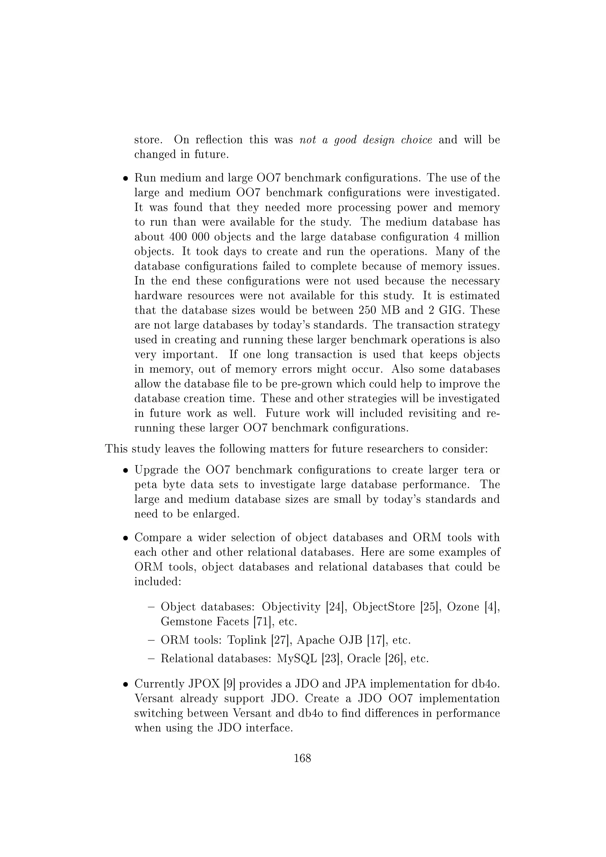 store. On reection this was not a good design choice and will be
changed in future.
ˆ Run medium and large OO7 benchmark congurations. The use of the
large and medium OO7 benchmark congurations were investigated.
It was found that they needed more processing power and memory
to run than were available for the study. The medium database has
about 400 000 objects and the large database conguration 4 million
objects. It took days to create and run the operations. Many of the
database congurations failed to complete because of memory issues.
In the end these congurations were not used because the necessary
hardware resources were not available for this study. It is estimated
that the database sizes would be between 250 MB and 2 GIG. These
are not large databases by today's standards. The transaction strategy
used in creating and running these larger benchmark operations is also
very important. If one long transaction is used that keeps objects
in memory, out of memory errors might occur. Also some databases
allow the database le to be pre-grown which could help to improve the
database creation time. These and other strategies will be investigated
in future work as well. Future work will included revisiting and re-
running these larger OO7 benchmark congurations.
This study leaves the following matters for future researchers to consider:
ˆ Upgrade the OO7 benchmark congurations to create larger tera or
peta byte data sets to investigate large database performance. The
large and medium database sizes are small by today's standards and
need to be enlarged.
ˆ Compare a wider selection of object databases and ORM tools with
each other and other relational databases. Here are some examples of
ORM tools, object databases and relational databases that could be
included:
 Object databases: Objectivity [24], ObjectStore [25], Ozone [4],
Gemstone Facets [71], etc.
 ORM tools: Toplink [27], Apache OJB [17], etc.
 Relational databases: MySQL [23], Oracle [26], etc.
ˆ Currently JPOX [9] provides a JDO and JPA implementation for db4o.
Versant already support JDO. Create a JDO OO7 implementation
switching between Versant and db4o to nd dierences in performance
when using the JDO interface.
168
 