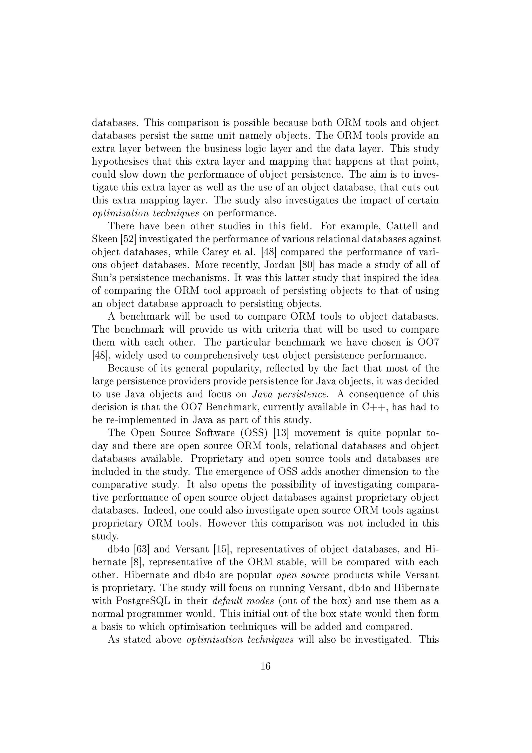 databases. This comparison is possible because both ORM tools and object
databases persist the same unit namely objects. The ORM tools provide an
extra layer between the business logic layer and the data layer. This study
hypothesises that this extra layer and mapping that happens at that point,
could slow down the performance of object persistence. The aim is to inves-
tigate this extra layer as well as the use of an object database, that cuts out
this extra mapping layer. The study also investigates the impact of certain
optimisation techniques on performance.
There have been other studies in this eld. For example, Cattell and
Skeen [52] investigated the performance of various relational databases against
object databases, while Carey et al. [48] compared the performance of vari-
ous object databases. More recently, Jordan [80] has made a study of all of
Sun's persistence mechanisms. It was this latter study that inspired the idea
of comparing the ORM tool approach of persisting objects to that of using
an object database approach to persisting objects.
A benchmark will be used to compare ORM tools to object databases.
The benchmark will provide us with criteria that will be used to compare
them with each other. The particular benchmark we have chosen is OO7
[48], widely used to comprehensively test object persistence performance.
Because of its general popularity, reected by the fact that most of the
large persistence providers provide persistence for Java objects, it was decided
to use Java objects and focus on Java persistence. A consequence of this
decision is that the OO7 Benchmark, currently available in C++, has had to
be re-implemented in Java as part of this study.
The Open Source Software (OSS) [13] movement is quite popular to-
day and there are open source ORM tools, relational databases and object
databases available. Proprietary and open source tools and databases are
included in the study. The emergence of OSS adds another dimension to the
comparative study. It also opens the possibility of investigating compara-
tive performance of open source object databases against proprietary object
databases. Indeed, one could also investigate open source ORM tools against
proprietary ORM tools. However this comparison was not included in this
study.
db4o [63] and Versant [15], representatives of object databases, and Hi-
bernate [8], representative of the ORM stable, will be compared with each
other. Hibernate and db4o are popular open source products while Versant
is proprietary. The study will focus on running Versant, db4o and Hibernate
with PostgreSQL in their default modes (out of the box) and use them as a
normal programmer would. This initial out of the box state would then form
a basis to which optimisation techniques will be added and compared.
As stated above optimisation techniques will also be investigated. This
16
 