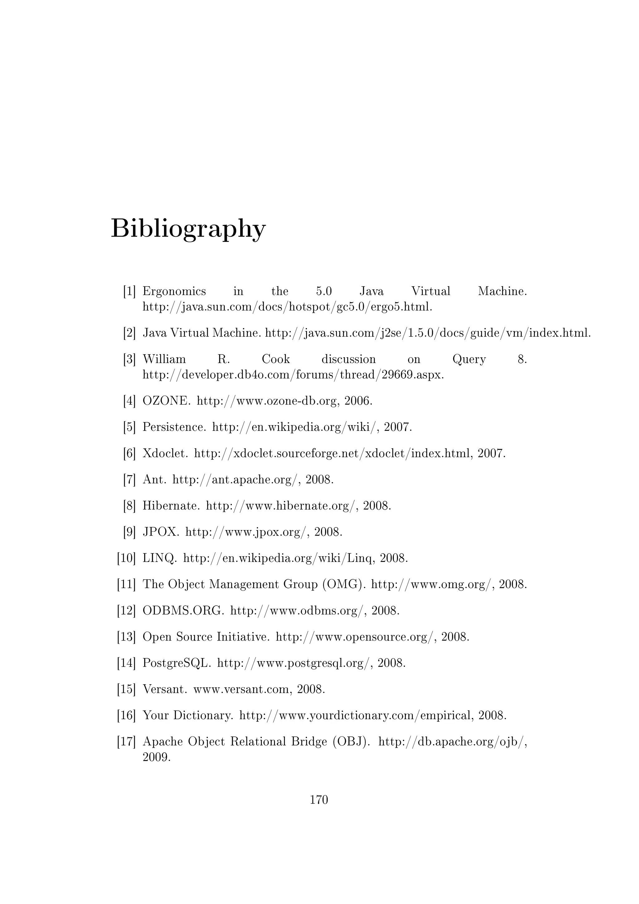 Bibliography
[1] Ergonomics in the 5.0 Java Virtual Machine.
http://java.sun.com/docs/hotspot/gc5.0/ergo5.html.
[2] Java Virtual Machine. http://java.sun.com/j2se/1.5.0/docs/guide/vm/index.html.
[3] William R. Cook discussion on Query 8.
http://developer.db4o.com/forums/thread/29669.aspx.
[4] OZONE. http://www.ozone-db.org, 2006.
[5] Persistence. http://en.wikipedia.org/wiki/, 2007.
[6] Xdoclet. http://xdoclet.sourceforge.net/xdoclet/index.html, 2007.
[7] Ant. http://ant.apache.org/, 2008.
[8] Hibernate. http://www.hibernate.org/, 2008.
[9] JPOX. http://www.jpox.org/, 2008.
[10] LINQ. http://en.wikipedia.org/wiki/Linq, 2008.
[11] The Object Management Group (OMG). http://www.omg.org/, 2008.
[12] ODBMS.ORG. http://www.odbms.org/, 2008.
[13] Open Source Initiative. http://www.opensource.org/, 2008.
[14] PostgreSQL. http://www.postgresql.org/, 2008.
[15] Versant. www.versant.com, 2008.
[16] Your Dictionary. http://www.yourdictionary.com/empirical, 2008.
[17] Apache Object Relational Bridge (OBJ). http://db.apache.org/ojb/,
2009.
170
 