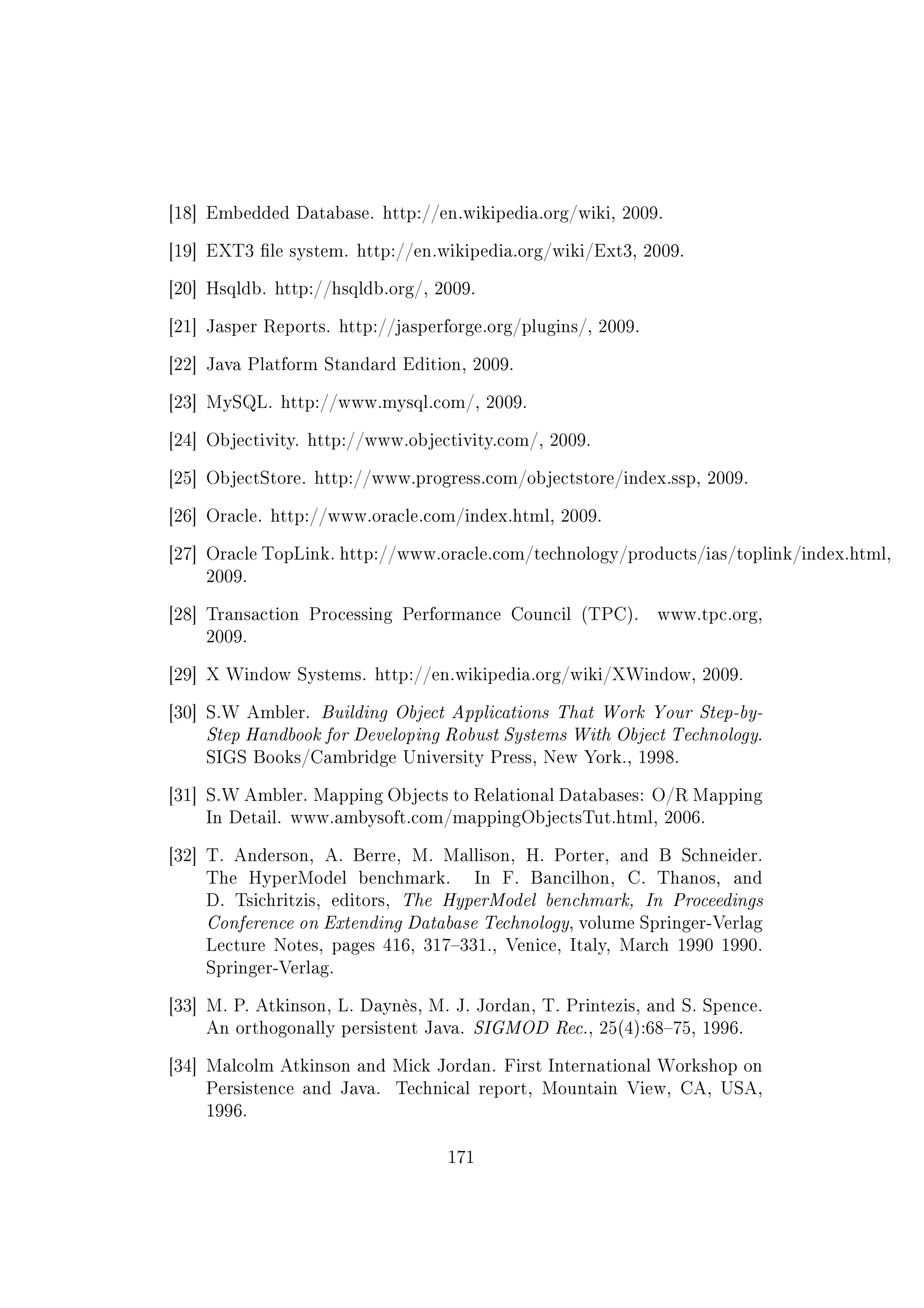 [18] Embedded Database. http://en.wikipedia.org/wiki, 2009.
[19] EXT3 le system. http://en.wikipedia.org/wiki/Ext3, 2009.
[20] Hsqldb. http://hsqldb.org/, 2009.
[21] Jasper Reports. http://jasperforge.org/plugins/, 2009.
[22] Java Platform Standard Edition, 2009.
[23] MySQL. http://www.mysql.com/, 2009.
[24] Objectivity. http://www.objectivity.com/, 2009.
[25] ObjectStore. http://www.progress.com/objectstore/index.ssp, 2009.
[26] Oracle. http://www.oracle.com/index.html, 2009.
[27] Oracle TopLink. http://www.oracle.com/technology/products/ias/toplink/index.html,
2009.
[28] Transaction Processing Performance Council (TPC). www.tpc.org,
2009.
[29] X Window Systems. http://en.wikipedia.org/wiki/XWindow, 2009.
[30] S.W Ambler. Building Object Applications That Work Your Step-by-
Step Handbook for Developing Robust Systems With Object Technology.
SIGS Books/Cambridge University Press, New York., 1998.
[31] S.W Ambler. Mapping Objects to Relational Databases: O/R Mapping
In Detail. www.ambysoft.com/mappingObjectsTut.html, 2006.
[32] T. Anderson, A. Berre, M. Mallison, H. Porter, and B Schneider.
The HyperModel benchmark. In F. Bancilhon, C. Thanos, and
D. Tsichritzis, editors, The HyperModel benchmark, In Proceedings
Conference on Extending Database Technology, volume Springer-Verlag
Lecture Notes, pages 416, 317331., Venice, Italy, March 1990 1990.
Springer-Verlag.
[33] M. P. Atkinson, L. Daynès, M. J. Jordan, T. Printezis, and S. Spence.
An orthogonally persistent Java. SIGMOD Rec., 25(4):6875, 1996.
[34] Malcolm Atkinson and Mick Jordan. First International Workshop on
Persistence and Java. Technical report, Mountain View, CA, USA,
1996.
171
 