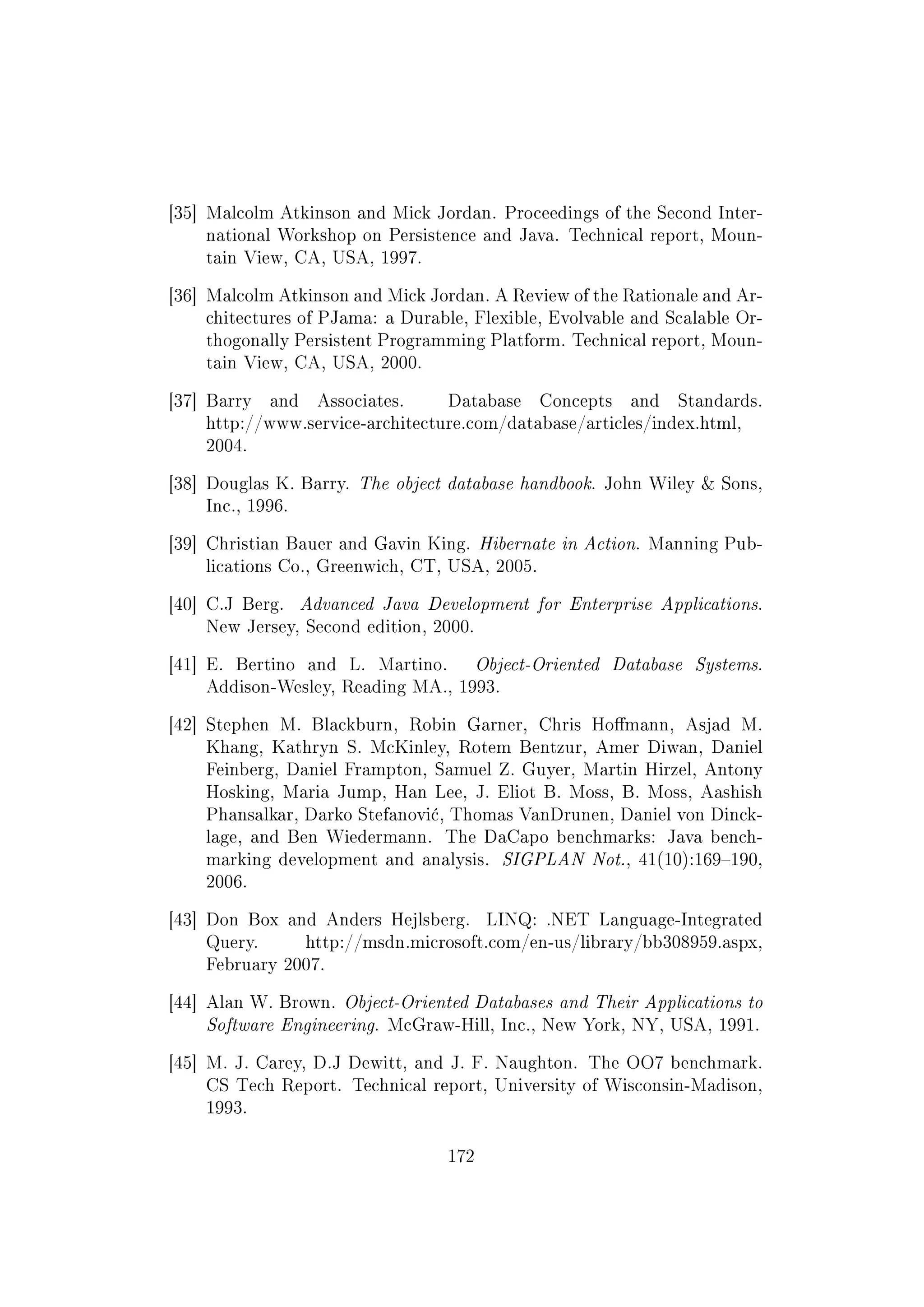 [35] Malcolm Atkinson and Mick Jordan. Proceedings of the Second Inter-
national Workshop on Persistence and Java. Technical report, Moun-
tain View, CA, USA, 1997.
[36] Malcolm Atkinson and Mick Jordan. A Review of the Rationale and Ar-
chitectures of PJama: a Durable, Flexible, Evolvable and Scalable Or-
thogonally Persistent Programming Platform. Technical report, Moun-
tain View, CA, USA, 2000.
[37] Barry and Associates. Database Concepts and Standards.
http://www.service-architecture.com/database/articles/index.html,
2004.
[38] Douglas K. Barry. The object database handbook. John Wiley  Sons,
Inc., 1996.
[39] Christian Bauer and Gavin King. Hibernate in Action. Manning Pub-
lications Co., Greenwich, CT, USA, 2005.
[40] C.J Berg. Advanced Java Development for Enterprise Applications.
New Jersey, Second edition, 2000.
[41] E. Bertino and L. Martino. Object-Oriented Database Systems.
Addison-Wesley, Reading MA., 1993.
[42] Stephen M. Blackburn, Robin Garner, Chris Homann, Asjad M.
Khang, Kathryn S. McKinley, Rotem Bentzur, Amer Diwan, Daniel
Feinberg, Daniel Frampton, Samuel Z. Guyer, Martin Hirzel, Antony
Hosking, Maria Jump, Han Lee, J. Eliot B. Moss, B. Moss, Aashish
Phansalkar, Darko Stefanovi¢, Thomas VanDrunen, Daniel von Dinck-
lage, and Ben Wiedermann. The DaCapo benchmarks: Java bench-
marking development and analysis. SIGPLAN Not., 41(10):169190,
2006.
[43] Don Box and Anders Hejlsberg. LINQ: .NET Language-Integrated
Query. http://msdn.microsoft.com/en-us/library/bb308959.aspx,
February 2007.
[44] Alan W. Brown. Object-Oriented Databases and Their Applications to
Software Engineering. McGraw-Hill, Inc., New York, NY, USA, 1991.
[45] M. J. Carey, D.J Dewitt, and J. F. Naughton. The OO7 benchmark.
CS Tech Report. Technical report, University of Wisconsin-Madison,
1993.
172
 