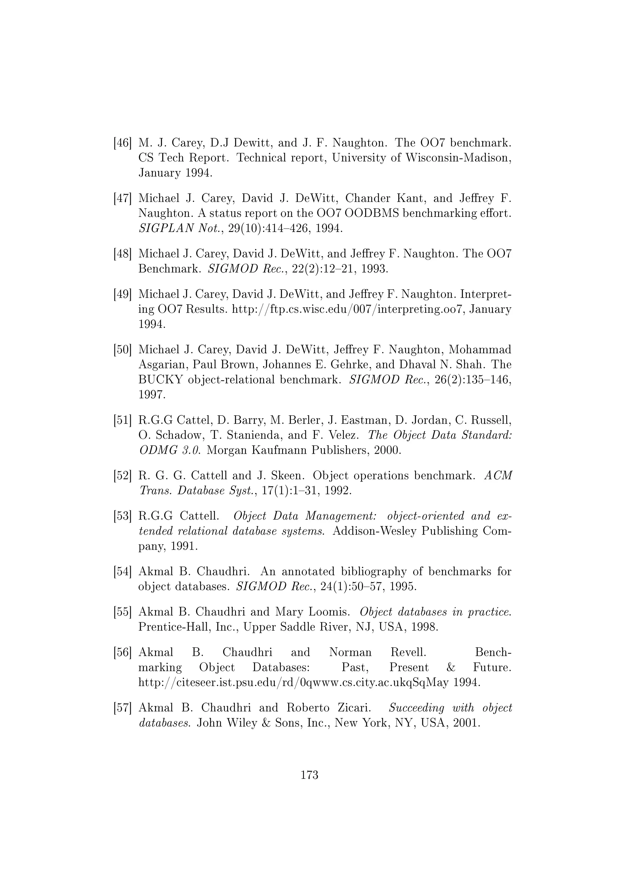 [46] M. J. Carey, D.J Dewitt, and J. F. Naughton. The OO7 benchmark.
CS Tech Report. Technical report, University of Wisconsin-Madison,
January 1994.
[47] Michael J. Carey, David J. DeWitt, Chander Kant, and Jerey F.
Naughton. A status report on the OO7 OODBMS benchmarking eort.
SIGPLAN Not., 29(10):414426, 1994.
[48] Michael J. Carey, David J. DeWitt, and Jerey F. Naughton. The OO7
Benchmark. SIGMOD Rec., 22(2):1221, 1993.
[49] Michael J. Carey, David J. DeWitt, and Jerey F. Naughton. Interpret-
ing OO7 Results. http://ftp.cs.wisc.edu/007/interpreting.oo7, January
1994.
[50] Michael J. Carey, David J. DeWitt, Jerey F. Naughton, Mohammad
Asgarian, Paul Brown, Johannes E. Gehrke, and Dhaval N. Shah. The
BUCKY object-relational benchmark. SIGMOD Rec., 26(2):135146,
1997.
[51] R.G.G Cattel, D. Barry, M. Berler, J. Eastman, D. Jordan, C. Russell,
O. Schadow, T. Stanienda, and F. Velez. The Object Data Standard:
ODMG 3.0. Morgan Kaufmann Publishers, 2000.
[52] R. G. G. Cattell and J. Skeen. Object operations benchmark. ACM
Trans. Database Syst., 17(1):131, 1992.
[53] R.G.G Cattell. Object Data Management: object-oriented and ex-
tended relational database systems. Addison-Wesley Publishing Com-
pany, 1991.
[54] Akmal B. Chaudhri. An annotated bibliography of benchmarks for
object databases. SIGMOD Rec., 24(1):5057, 1995.
[55] Akmal B. Chaudhri and Mary Loomis. Object databases in practice.
Prentice-Hall, Inc., Upper Saddle River, NJ, USA, 1998.
[56] Akmal B. Chaudhri and Norman Revell. Bench-
marking Object Databases: Past, Present  Future.
http://citeseer.ist.psu.edu/rd/0qwww.cs.city.ac.ukqSqMay 1994.
[57] Akmal B. Chaudhri and Roberto Zicari. Succeeding with object
databases. John Wiley  Sons, Inc., New York, NY, USA, 2001.
173
 