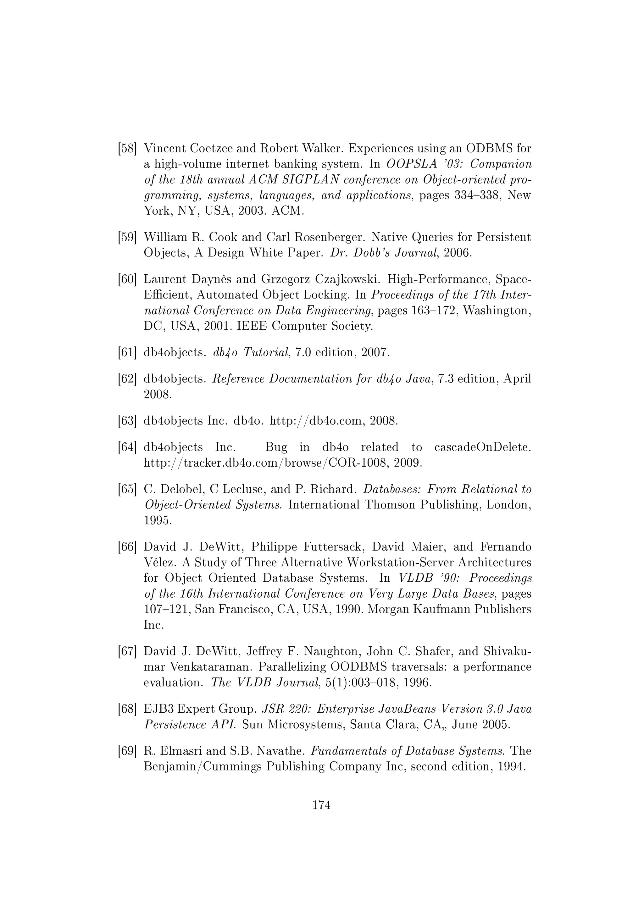 [58] Vincent Coetzee and Robert Walker. Experiences using an ODBMS for
a high-volume internet banking system. In OOPSLA '03: Companion
of the 18th annual ACM SIGPLAN conference on Object-oriented pro-
gramming, systems, languages, and applications, pages 334338, New
York, NY, USA, 2003. ACM.
[59] William R. Cook and Carl Rosenberger. Native Queries for Persistent
Objects, A Design White Paper. Dr. Dobb's Journal, 2006.
[60] Laurent Daynès and Grzegorz Czajkowski. High-Performance, Space-
Ecient, Automated Object Locking. In Proceedings of the 17th Inter-
national Conference on Data Engineering, pages 163172, Washington,
DC, USA, 2001. IEEE Computer Society.
[61] db4objects. db4o Tutorial, 7.0 edition, 2007.
[62] db4objects. Reference Documentation for db4o Java, 7.3 edition, April
2008.
[63] db4objects Inc. db4o. http://db4o.com, 2008.
[64] db4objects Inc. Bug in db4o related to cascadeOnDelete.
http://tracker.db4o.com/browse/COR-1008, 2009.
[65] C. Delobel, C Lecluse, and P. Richard. Databases: From Relational to
Object-Oriented Systems. International Thomson Publishing, London,
1995.
[66] David J. DeWitt, Philippe Futtersack, David Maier, and Fernando
Vélez. A Study of Three Alternative Workstation-Server Architectures
for Object Oriented Database Systems. In VLDB '90: Proceedings
of the 16th International Conference on Very Large Data Bases, pages
107121, San Francisco, CA, USA, 1990. Morgan Kaufmann Publishers
Inc.
[67] David J. DeWitt, Jerey F. Naughton, John C. Shafer, and Shivaku-
mar Venkataraman. Parallelizing OODBMS traversals: a performance
evaluation. The VLDB Journal, 5(1):003018, 1996.
[68] EJB3 Expert Group. JSR 220: Enterprise JavaBeans Version 3.0 Java
Persistence API. Sun Microsystems, Santa Clara, CA June 2005.
[69] R. Elmasri and S.B. Navathe. Fundamentals of Database Systems. The
Benjamin/Cummings Publishing Company Inc, second edition, 1994.
174
 
