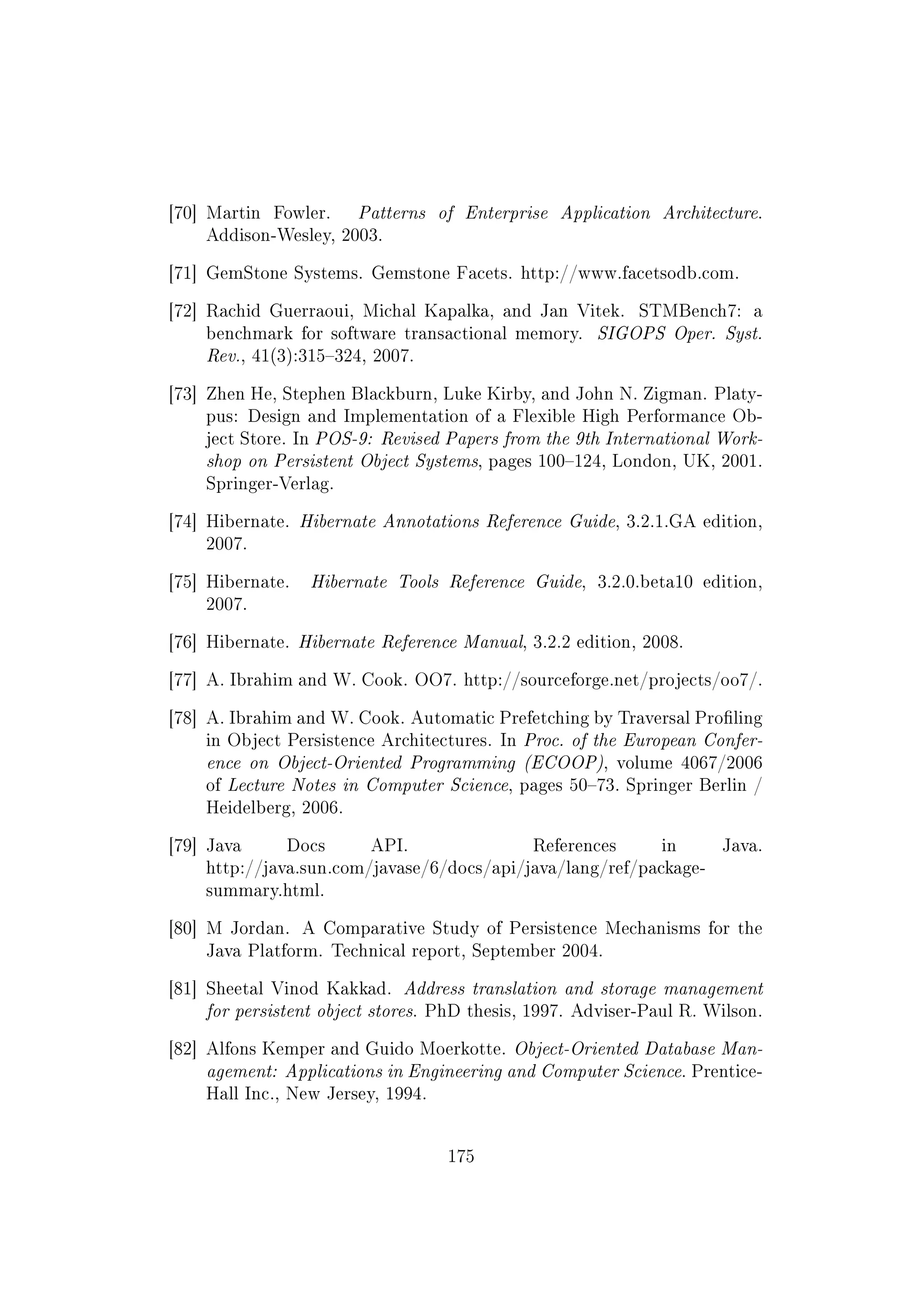 [70] Martin Fowler. Patterns of Enterprise Application Architecture.
Addison-Wesley, 2003.
[71] GemStone Systems. Gemstone Facets. http://www.facetsodb.com.
[72] Rachid Guerraoui, Michal Kapalka, and Jan Vitek. STMBench7: a
benchmark for software transactional memory. SIGOPS Oper. Syst.
Rev., 41(3):315324, 2007.
[73] Zhen He, Stephen Blackburn, Luke Kirby, and John N. Zigman. Platy-
pus: Design and Implementation of a Flexible High Performance Ob-
ject Store. In POS-9: Revised Papers from the 9th International Work-
shop on Persistent Object Systems, pages 100124, London, UK, 2001.
Springer-Verlag.
[74] Hibernate. Hibernate Annotations Reference Guide, 3.2.1.GA edition,
2007.
[75] Hibernate. Hibernate Tools Reference Guide, 3.2.0.beta10 edition,
2007.
[76] Hibernate. Hibernate Reference Manual, 3.2.2 edition, 2008.
[77] A. Ibrahim and W. Cook. OO7. http://sourceforge.net/projects/oo7/.
[78] A. Ibrahim and W. Cook. Automatic Prefetching by Traversal Proling
in Object Persistence Architectures. In Proc. of the European Confer-
ence on Object-Oriented Programming (ECOOP), volume 4067/2006
of Lecture Notes in Computer Science, pages 5073. Springer Berlin /
Heidelberg, 2006.
[79] Java Docs API. References in Java.
http://java.sun.com/javase/6/docs/api/java/lang/ref/package-
summary.html.
[80] M Jordan. A Comparative Study of Persistence Mechanisms for the
Java Platform. Technical report, September 2004.
[81] Sheetal Vinod Kakkad. Address translation and storage management
for persistent object stores. PhD thesis, 1997. Adviser-Paul R. Wilson.
[82] Alfons Kemper and Guido Moerkotte. Object-Oriented Database Man-
agement: Applications in Engineering and Computer Science. Prentice-
Hall Inc., New Jersey, 1994.
175
 