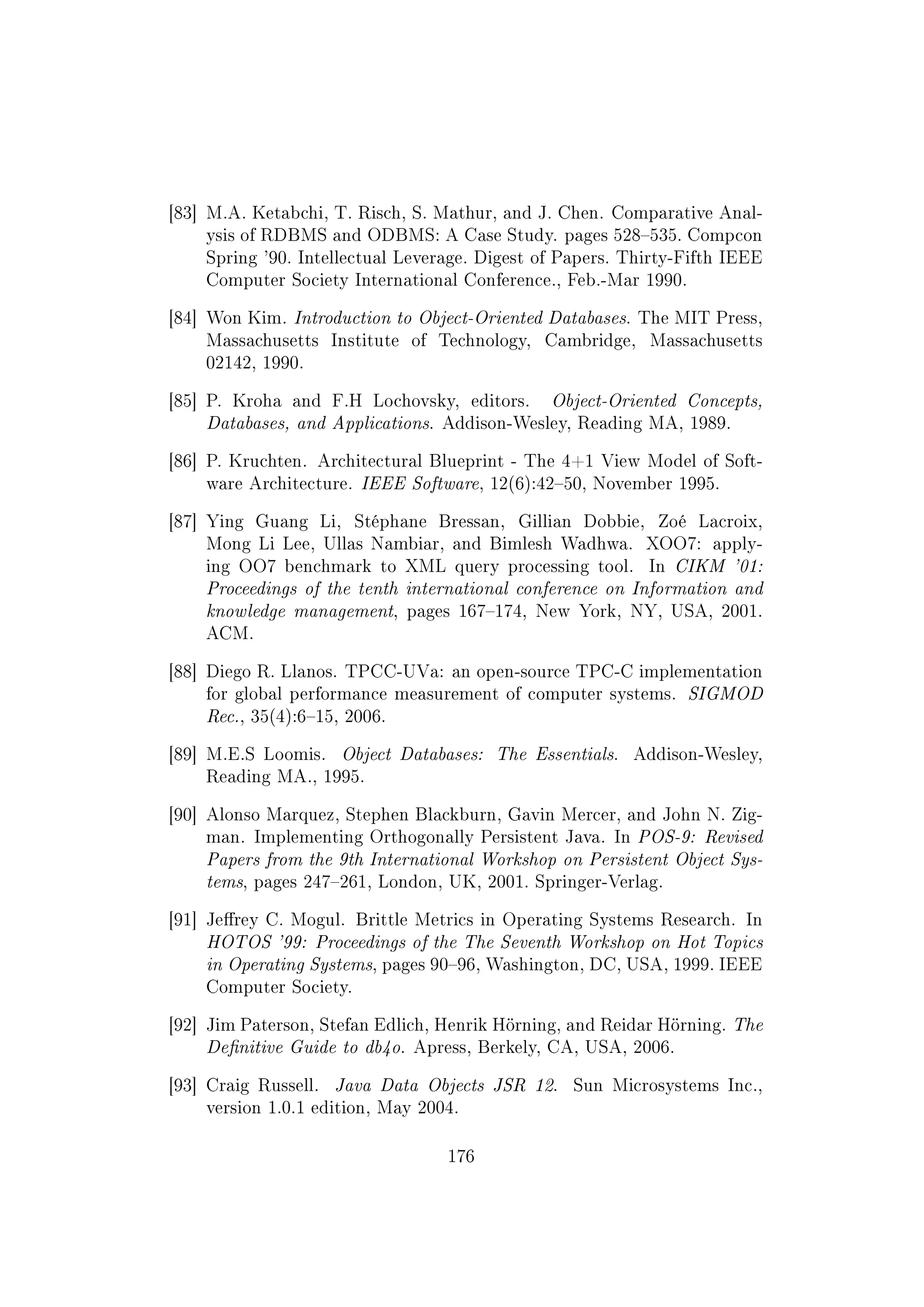 [83] M.A. Ketabchi, T. Risch, S. Mathur, and J. Chen. Comparative Anal-
ysis of RDBMS and ODBMS: A Case Study. pages 528535. Compcon
Spring '90. Intellectual Leverage. Digest of Papers. Thirty-Fifth IEEE
Computer Society International Conference., Feb.-Mar 1990.
[84] Won Kim. Introduction to Object-Oriented Databases. The MIT Press,
Massachusetts Institute of Technology, Cambridge, Massachusetts
02142, 1990.
[85] P. Kroha and F.H Lochovsky, editors. Object-Oriented Concepts,
Databases, and Applications. Addison-Wesley, Reading MA, 1989.
[86] P. Kruchten. Architectural Blueprint - The 4+1 View Model of Soft-
ware Architecture. IEEE Software, 12(6):4250, November 1995.
[87] Ying Guang Li, Stéphane Bressan, Gillian Dobbie, Zoé Lacroix,
Mong Li Lee, Ullas Nambiar, and Bimlesh Wadhwa. XOO7: apply-
ing OO7 benchmark to XML query processing tool. In CIKM '01:
Proceedings of the tenth international conference on Information and
knowledge management, pages 167174, New York, NY, USA, 2001.
ACM.
[88] Diego R. Llanos. TPCC-UVa: an open-source TPC-C implementation
for global performance measurement of computer systems. SIGMOD
Rec., 35(4):615, 2006.
[89] M.E.S Loomis. Object Databases: The Essentials. Addison-Wesley,
Reading MA., 1995.
[90] Alonso Marquez, Stephen Blackburn, Gavin Mercer, and John N. Zig-
man. Implementing Orthogonally Persistent Java. In POS-9: Revised
Papers from the 9th International Workshop on Persistent Object Sys-
tems, pages 247261, London, UK, 2001. Springer-Verlag.
[91] Jerey C. Mogul. Brittle Metrics in Operating Systems Research. In
HOTOS '99: Proceedings of the The Seventh Workshop on Hot Topics
in Operating Systems, pages 9096, Washington, DC, USA, 1999. IEEE
Computer Society.
[92] Jim Paterson, Stefan Edlich, Henrik Hörning, and Reidar Hörning. The
Denitive Guide to db4o. Apress, Berkely, CA, USA, 2006.
[93] Craig Russell. Java Data Objects JSR 12. Sun Microsystems Inc.,
version 1.0.1 edition, May 2004.
176
 