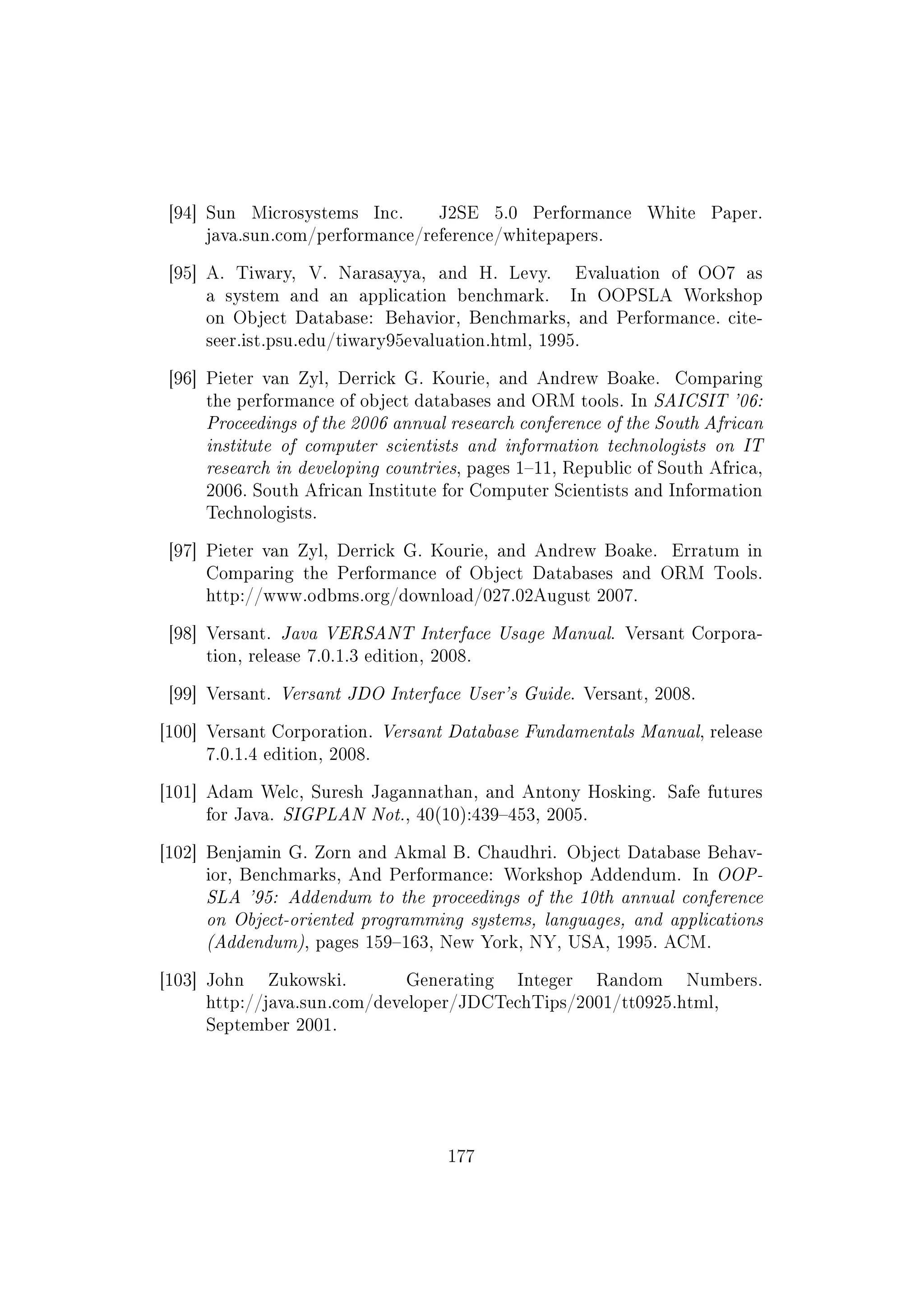 [94] Sun Microsystems Inc. J2SE 5.0 Performance White Paper.
java.sun.com/performance/reference/whitepapers.
[95] A. Tiwary, V. Narasayya, and H. Levy. Evaluation of OO7 as
a system and an application benchmark. In OOPSLA Workshop
on Object Database: Behavior, Benchmarks, and Performance. cite-
seer.ist.psu.edu/tiwary95evaluation.html, 1995.
[96] Pieter van Zyl, Derrick G. Kourie, and Andrew Boake. Comparing
the performance of object databases and ORM tools. In SAICSIT '06:
Proceedings of the 2006 annual research conference of the South African
institute of computer scientists and information technologists on IT
research in developing countries, pages 111, Republic of South Africa,
2006. South African Institute for Computer Scientists and Information
Technologists.
[97] Pieter van Zyl, Derrick G. Kourie, and Andrew Boake. Erratum in
Comparing the Performance of Object Databases and ORM Tools.
http://www.odbms.org/download/027.02August 2007.
[98] Versant. Java VERSANT Interface Usage Manual. Versant Corpora-
tion, release 7.0.1.3 edition, 2008.
[99] Versant. Versant JDO Interface User's Guide. Versant, 2008.
[100] Versant Corporation. Versant Database Fundamentals Manual, release
7.0.1.4 edition, 2008.
[101] Adam Welc, Suresh Jagannathan, and Antony Hosking. Safe futures
for Java. SIGPLAN Not., 40(10):439453, 2005.
[102] Benjamin G. Zorn and Akmal B. Chaudhri. Object Database Behav-
ior, Benchmarks, And Performance: Workshop Addendum. In OOP-
SLA '95: Addendum to the proceedings of the 10th annual conference
on Object-oriented programming systems, languages, and applications
(Addendum), pages 159163, New York, NY, USA, 1995. ACM.
[103] John Zukowski. Generating Integer Random Numbers.
http://java.sun.com/developer/JDCTechTips/2001/tt0925.html,
September 2001.
177
 