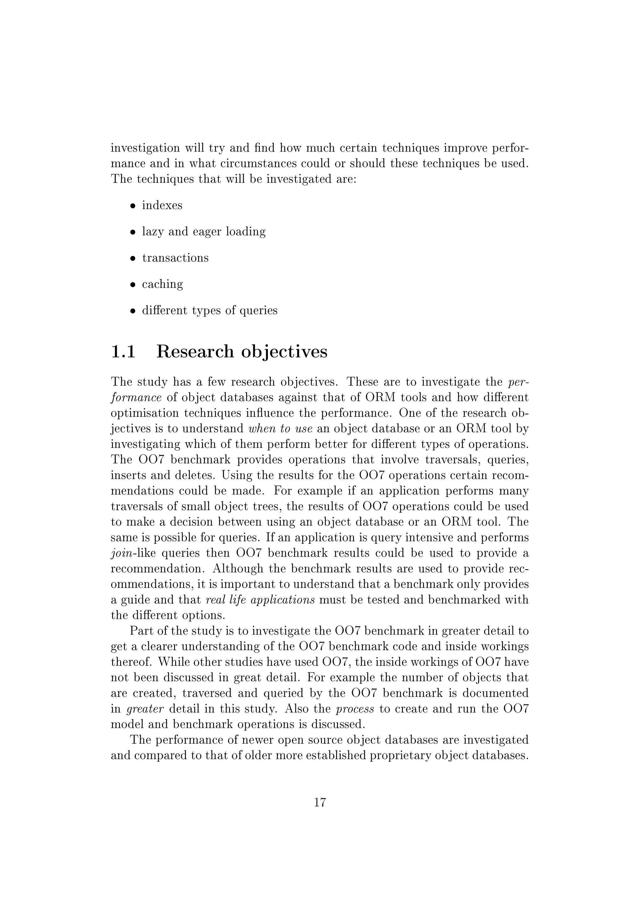 investigation will try and nd how much certain techniques improve perfor-
mance and in what circumstances could or should these techniques be used.
The techniques that will be investigated are:
ˆ indexes
ˆ lazy and eager loading
ˆ transactions
ˆ caching
ˆ dierent types of queries
1.1 Research objectives
The study has a few research objectives. These are to investigate the per-
formance of object databases against that of ORM tools and how dierent
optimisation techniques inuence the performance. One of the research ob-
jectives is to understand when to use an object database or an ORM tool by
investigating which of them perform better for dierent types of operations.
The OO7 benchmark provides operations that involve traversals, queries,
inserts and deletes. Using the results for the OO7 operations certain recom-
mendations could be made. For example if an application performs many
traversals of small object trees, the results of OO7 operations could be used
to make a decision between using an object database or an ORM tool. The
same is possible for queries. If an application is query intensive and performs
join-like queries then OO7 benchmark results could be used to provide a
recommendation. Although the benchmark results are used to provide rec-
ommendations, it is important to understand that a benchmark only provides
a guide and that real life applications must be tested and benchmarked with
the dierent options.
Part of the study is to investigate the OO7 benchmark in greater detail to
get a clearer understanding of the OO7 benchmark code and inside workings
thereof. While other studies have used OO7, the inside workings of OO7 have
not been discussed in great detail. For example the number of objects that
are created, traversed and queried by the OO7 benchmark is documented
in greater detail in this study. Also the process to create and run the OO7
model and benchmark operations is discussed.
The performance of newer open source object databases are investigated
and compared to that of older more established proprietary object databases.
17
 