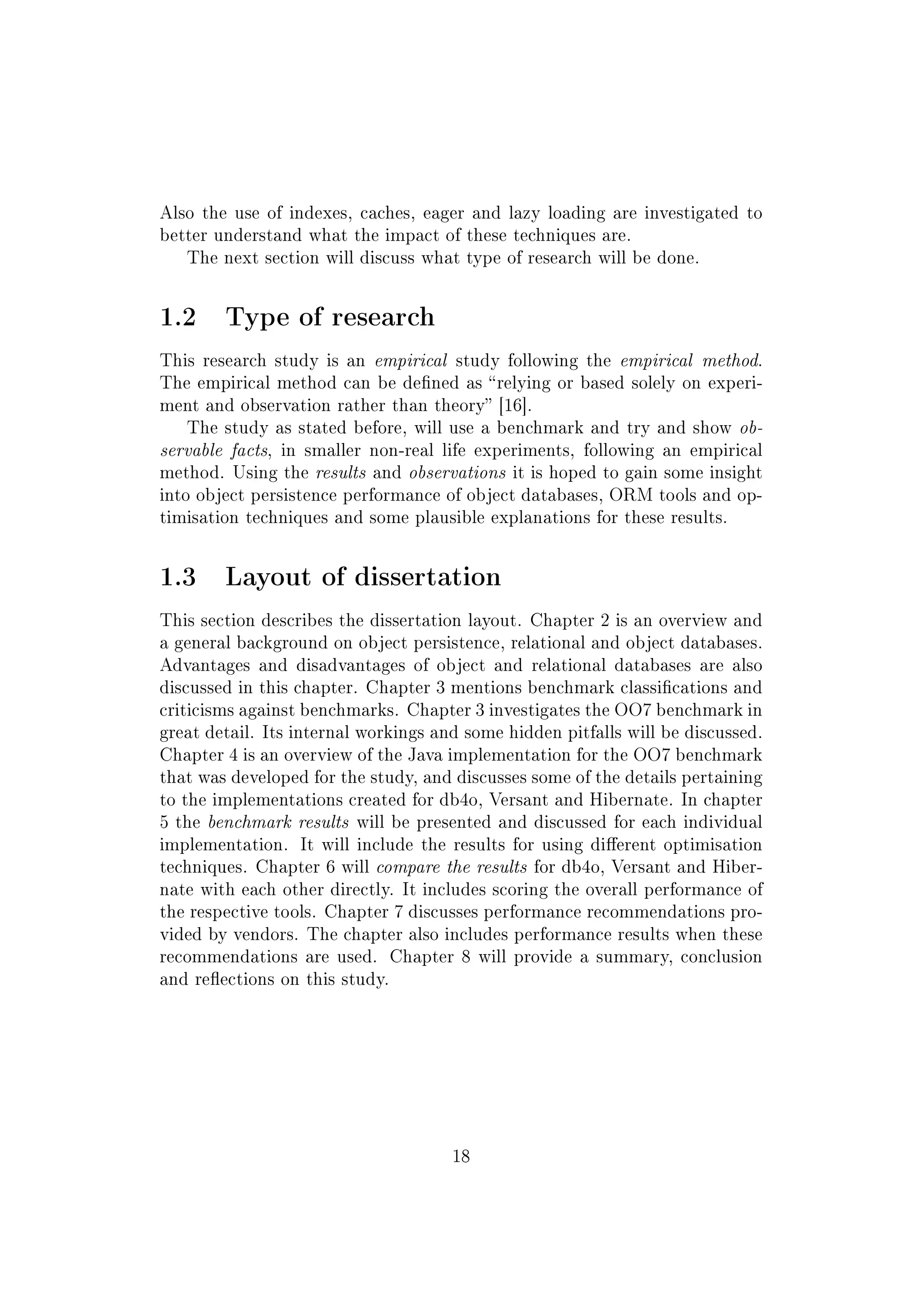 Also the use of indexes, caches, eager and lazy loading are investigated to
better understand what the impact of these techniques are.
The next section will discuss what type of research will be done.
1.2 Type of research
This research study is an empirical study following the empirical method.
The empirical method can be dened as relying or based solely on experi-
ment and observation rather than theory [16].
The study as stated before, will use a benchmark and try and show ob-
servable facts, in smaller non-real life experiments, following an empirical
method. Using the results and observations it is hoped to gain some insight
into object persistence performance of object databases, ORM tools and op-
timisation techniques and some plausible explanations for these results.
1.3 Layout of dissertation
This section describes the dissertation layout. Chapter 2 is an overview and
a general background on object persistence, relational and object databases.
Advantages and disadvantages of object and relational databases are also
discussed in this chapter. Chapter 3 mentions benchmark classications and
criticisms against benchmarks. Chapter 3 investigates the OO7 benchmark in
great detail. Its internal workings and some hidden pitfalls will be discussed.
Chapter 4 is an overview of the Java implementation for the OO7 benchmark
that was developed for the study, and discusses some of the details pertaining
to the implementations created for db4o, Versant and Hibernate. In chapter
5 the benchmark results will be presented and discussed for each individual
implementation. It will include the results for using dierent optimisation
techniques. Chapter 6 will compare the results for db4o, Versant and Hiber-
nate with each other directly. It includes scoring the overall performance of
the respective tools. Chapter 7 discusses performance recommendations pro-
vided by vendors. The chapter also includes performance results when these
recommendations are used. Chapter 8 will provide a summary, conclusion
and reections on this study.
18
 