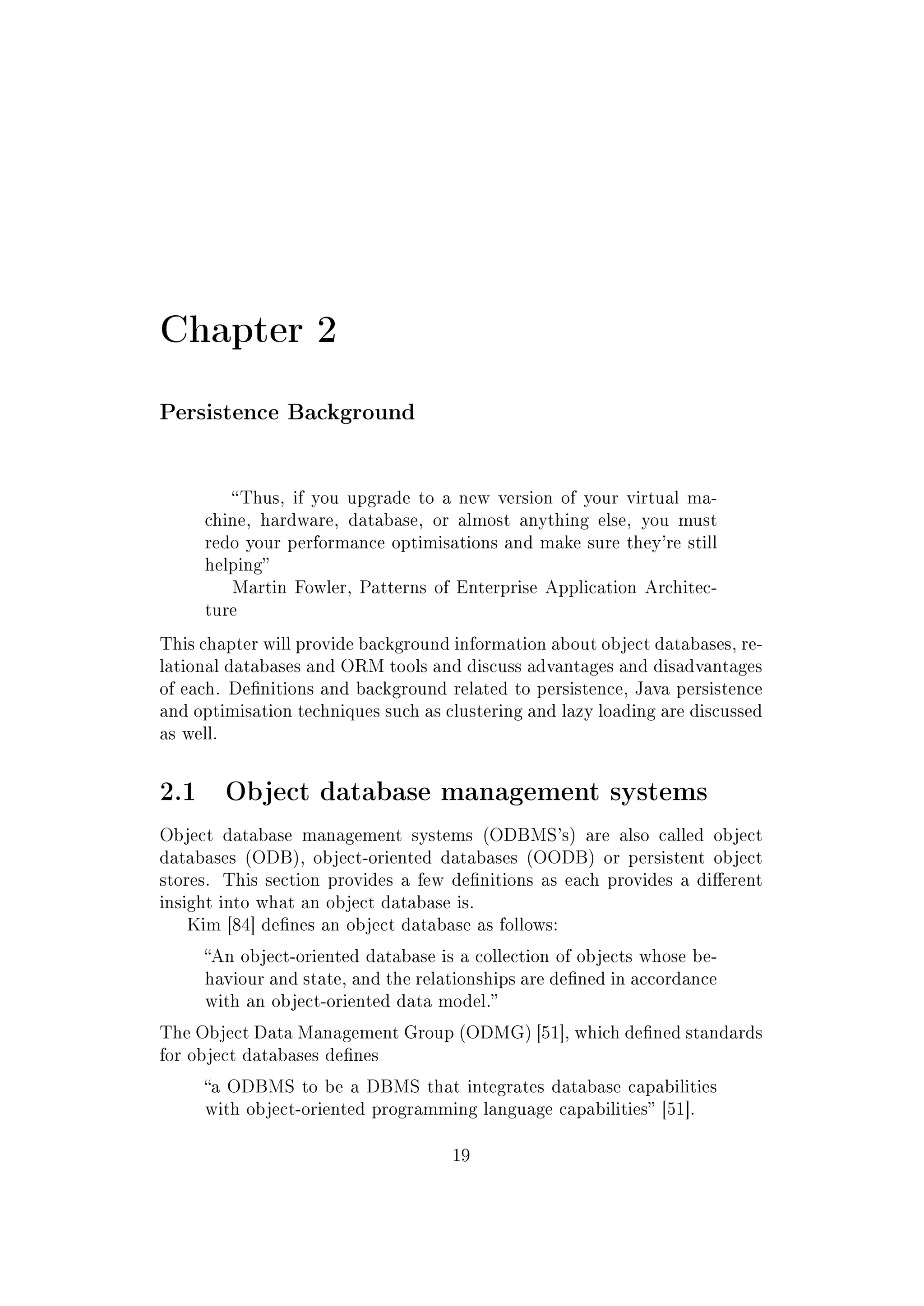Chapter 2
Persistence Background
Thus, if you upgrade to a new version of your virtual ma-
chine, hardware, database, or almost anything else, you must
redo your performance optimisations and make sure they're still
helping
Martin Fowler, Patterns of Enterprise Application Architec-
ture
This chapter will provide background information about object databases, re-
lational databases and ORM tools and discuss advantages and disadvantages
of each. Denitions and background related to persistence, Java persistence
and optimisation techniques such as clustering and lazy loading are discussed
as well.
2.1 Object database management systems
Object database management systems (ODBMS's) are also called object
databases (ODB), object-oriented databases (OODB) or persistent object
stores. This section provides a few denitions as each provides a dierent
insight into what an object database is.
Kim [84] denes an object database as follows:
An object-oriented database is a collection of objects whose be-
haviour and state, and the relationships are dened in accordance
with an object-oriented data model.
The Object Data Management Group (ODMG) [51], which dened standards
for object databases denes
a ODBMS to be a DBMS that integrates database capabilities
with object-oriented programming language capabilities [51].
19
 