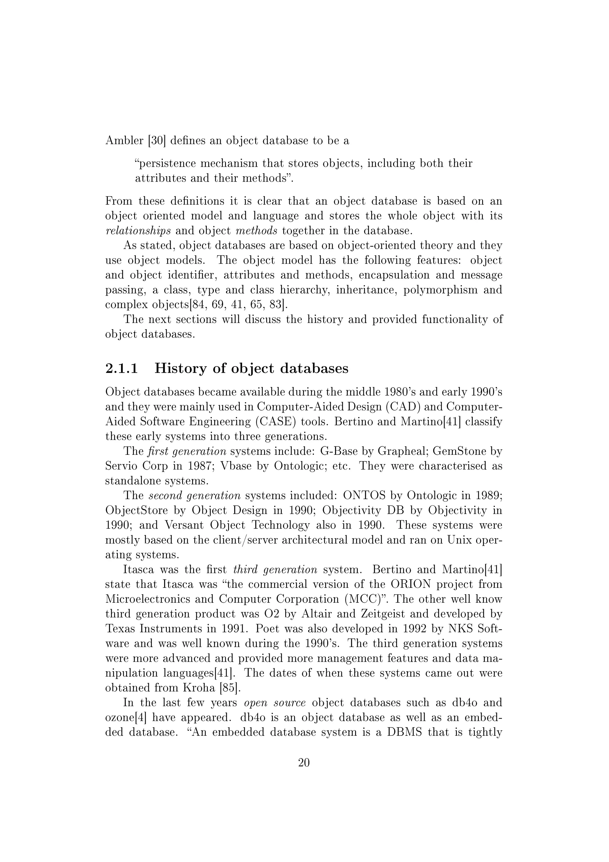Ambler [30] denes an object database to be a
persistence mechanism that stores objects, including both their
attributes and their methods.
From these denitions it is clear that an object database is based on an
object oriented model and language and stores the whole object with its
relationships and object methods together in the database.
As stated, object databases are based on object-oriented theory and they
use object models. The object model has the following features: object
and object identier, attributes and methods, encapsulation and message
passing, a class, type and class hierarchy, inheritance, polymorphism and
complex objects[84, 69, 41, 65, 83].
The next sections will discuss the history and provided functionality of
object databases.
2.1.1 History of object databases
Object databases became available during the middle 1980's and early 1990's
and they were mainly used in Computer-Aided Design (CAD) and Computer-
Aided Software Engineering (CASE) tools. Bertino and Martino[41] classify
these early systems into three generations.
The rst generation systems include: G-Base by Grapheal; GemStone by
Servio Corp in 1987; Vbase by Ontologic; etc. They were characterised as
standalone systems.
The second generation systems included: ONTOS by Ontologic in 1989;
ObjectStore by Object Design in 1990; Objectivity DB by Objectivity in
1990; and Versant Object Technology also in 1990. These systems were
mostly based on the client/server architectural model and ran on Unix oper-
ating systems.
Itasca was the rst third generation system. Bertino and Martino[41]
state that Itasca was the commercial version of the ORION project from
Microelectronics and Computer Corporation (MCC). The other well know
third generation product was O2 by Altair and Zeitgeist and developed by
Texas Instruments in 1991. Poet was also developed in 1992 by NKS Soft-
ware and was well known during the 1990's. The third generation systems
were more advanced and provided more management features and data ma-
nipulation languages[41]. The dates of when these systems came out were
obtained from Kroha [85].
In the last few years open source object databases such as db4o and
ozone[4] have appeared. db4o is an object database as well as an embed-
ded database. An embedded database system is a DBMS that is tightly
20
 