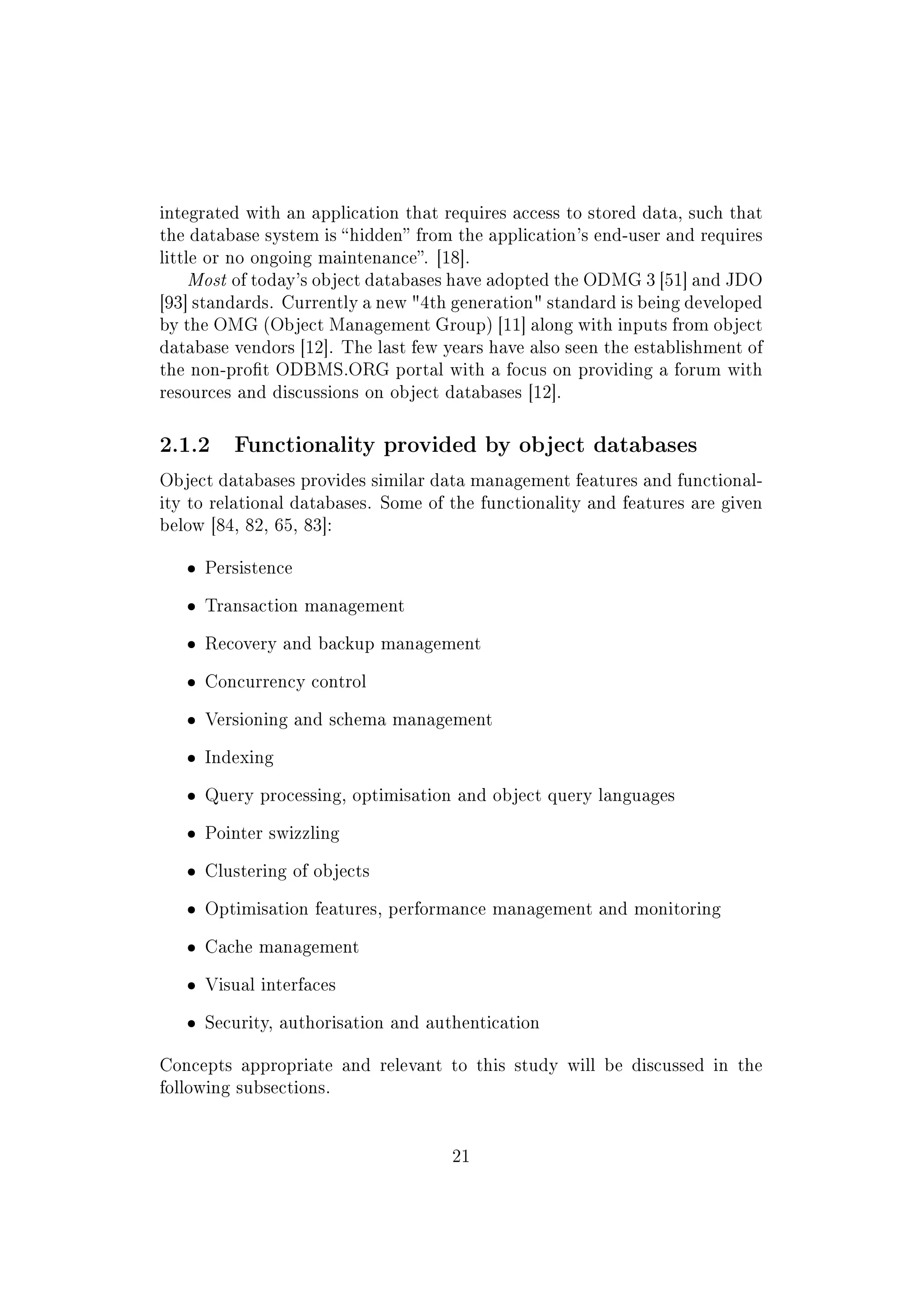 integrated with an application that requires access to stored data, such that
the database system is hidden from the application's end-user and requires
little or no ongoing maintenance. [18].
Most of today's object databases have adopted the ODMG 3 [51] and JDO
[93] standards. Currently a new 4th generation standard is being developed
by the OMG (Object Management Group) [11] along with inputs from object
database vendors [12]. The last few years have also seen the establishment of
the non-prot ODBMS.ORG portal with a focus on providing a forum with
resources and discussions on object databases [12].
2.1.2 Functionality provided by object databases
Object databases provides similar data management features and functional-
ity to relational databases. Some of the functionality and features are given
below [84, 82, 65, 83]:
ˆ Persistence
ˆ Transaction management
ˆ Recovery and backup management
ˆ Concurrency control
ˆ Versioning and schema management
ˆ Indexing
ˆ Query processing, optimisation and object query languages
ˆ Pointer swizzling
ˆ Clustering of objects
ˆ Optimisation features, performance management and monitoring
ˆ Cache management
ˆ Visual interfaces
ˆ Security, authorisation and authentication
Concepts appropriate and relevant to this study will be discussed in the
following subsections.
21
 