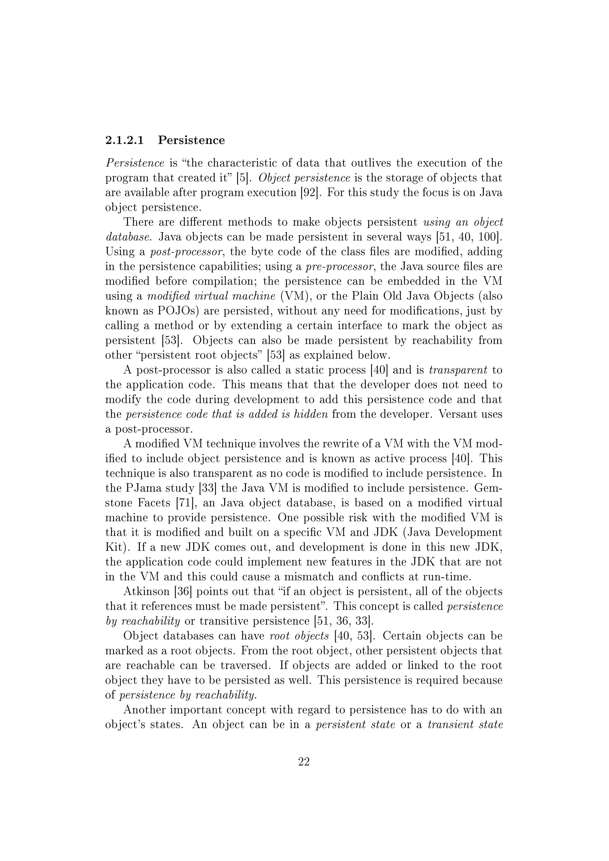 2.1.2.1 Persistence
Persistence is the characteristic of data that outlives the execution of the
program that created it [5]. Object persistence is the storage of objects that
are available after program execution [92]. For this study the focus is on Java
object persistence.
There are dierent methods to make objects persistent using an object
database. Java objects can be made persistent in several ways [51, 40, 100].
Using a post-processor, the byte code of the class les are modied, adding
in the persistence capabilities; using a pre-processor, the Java source les are
modied before compilation; the persistence can be embedded in the VM
using a modied virtual machine (VM), or the Plain Old Java Objects (also
known as POJOs) are persisted, without any need for modications, just by
calling a method or by extending a certain interface to mark the object as
persistent [53]. Objects can also be made persistent by reachability from
other persistent root objects [53] as explained below.
A post-processor is also called a static process [40] and is transparent to
the application code. This means that that the developer does not need to
modify the code during development to add this persistence code and that
the persistence code that is added is hidden from the developer. Versant uses
a post-processor.
A modied VM technique involves the rewrite of a VM with the VM mod-
ied to include object persistence and is known as active process [40]. This
technique is also transparent as no code is modied to include persistence. In
the PJama study [33] the Java VM is modied to include persistence. Gem-
stone Facets [71], an Java object database, is based on a modied virtual
machine to provide persistence. One possible risk with the modied VM is
that it is modied and built on a specic VM and JDK (Java Development
Kit). If a new JDK comes out, and development is done in this new JDK,
the application code could implement new features in the JDK that are not
in the VM and this could cause a mismatch and conicts at run-time.
Atkinson [36] points out that if an object is persistent, all of the objects
that it references must be made persistent. This concept is called persistence
by reachability or transitive persistence [51, 36, 33].
Object databases can have root objects [40, 53]. Certain objects can be
marked as a root objects. From the root object, other persistent objects that
are reachable can be traversed. If objects are added or linked to the root
object they have to be persisted as well. This persistence is required because
of persistence by reachability.
Another important concept with regard to persistence has to do with an
object's states. An object can be in a persistent state or a transient state
22
 