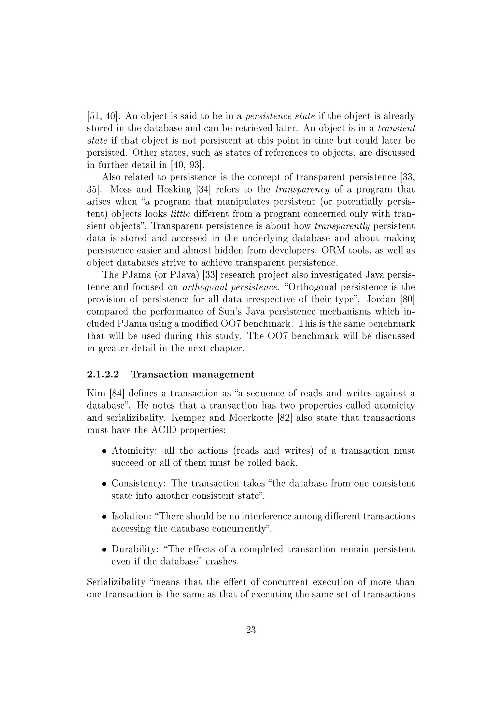 [51, 40]. An object is said to be in a persistence state if the object is already
stored in the database and can be retrieved later. An object is in a transient
state if that object is not persistent at this point in time but could later be
persisted. Other states, such as states of references to objects, are discussed
in further detail in [40, 93].
Also related to persistence is the concept of transparent persistence [33,
35]. Moss and Hosking [34] refers to the transparency of a program that
arises when a program that manipulates persistent (or potentially persis-
tent) objects looks little dierent from a program concerned only with tran-
sient objects. Transparent persistence is about how transparently persistent
data is stored and accessed in the underlying database and about making
persistence easier and almost hidden from developers. ORM tools, as well as
object databases strive to achieve transparent persistence.
The PJama (or PJava) [33] research project also investigated Java persis-
tence and focused on orthogonal persistence. Orthogonal persistence is the
provision of persistence for all data irrespective of their type. Jordan [80]
compared the performance of Sun's Java persistence mechanisms which in-
cluded PJama using a modied OO7 benchmark. This is the same benchmark
that will be used during this study. The OO7 benchmark will be discussed
in greater detail in the next chapter.
2.1.2.2 Transaction management
Kim [84] denes a transaction as a sequence of reads and writes against a
database. He notes that a transaction has two properties called atomicity
and serializibality. Kemper and Moerkotte [82] also state that transactions
must have the ACID properties:
ˆ Atomicity: all the actions (reads and writes) of a transaction must
succeed or all of them must be rolled back.
ˆ Consistency: The transaction takes the database from one consistent
state into another consistent state.
ˆ Isolation: There should be no interference among dierent transactions
accessing the database concurrently.
ˆ Durability: The eects of a completed transaction remain persistent
even if the database crashes.
Serializibality means that the eect of concurrent execution of more than
one transaction is the same as that of executing the same set of transactions
23
 