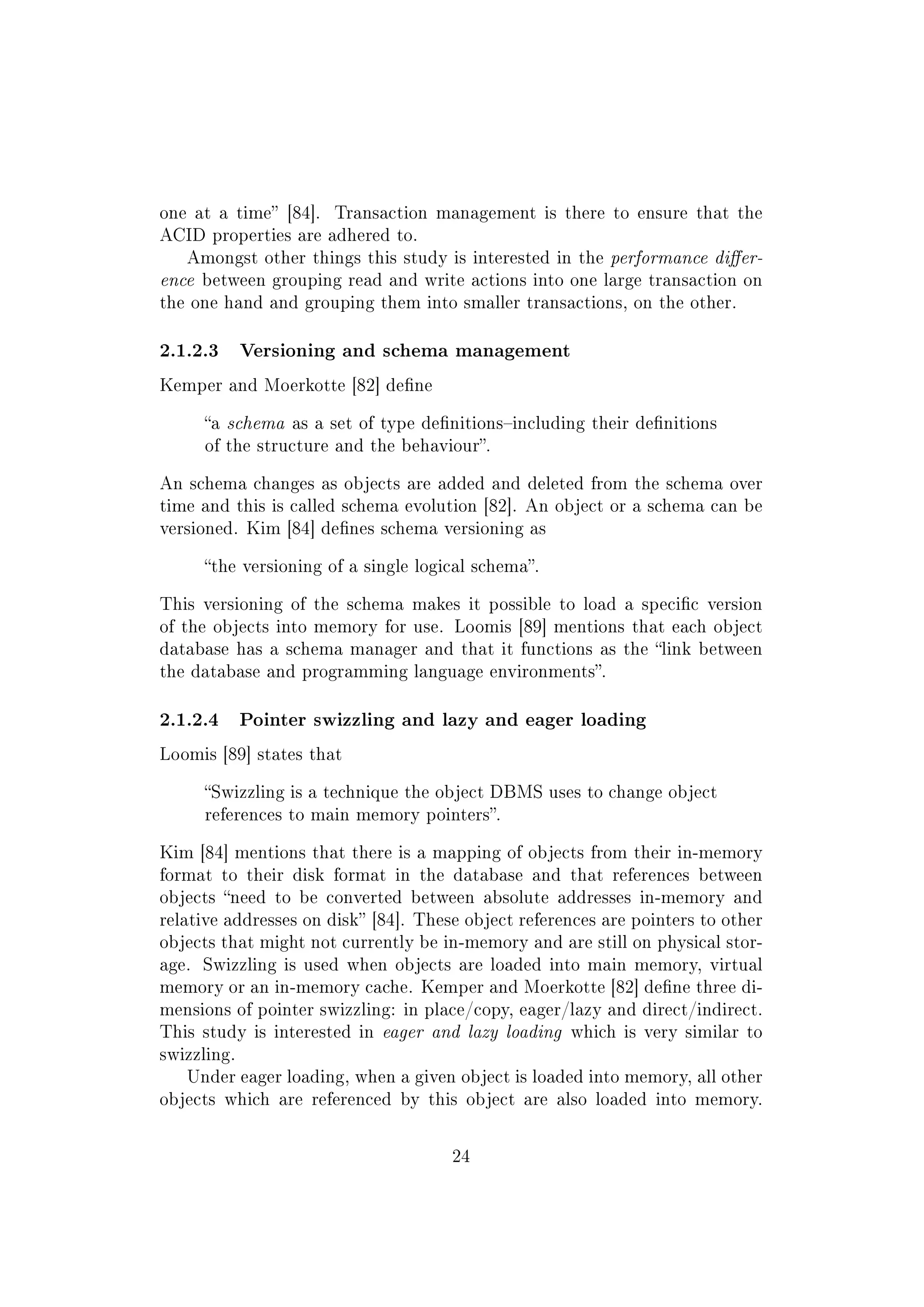 one at a time [84]. Transaction management is there to ensure that the
ACID properties are adhered to.
Amongst other things this study is interested in the performance dier-
ence between grouping read and write actions into one large transaction on
the one hand and grouping them into smaller transactions, on the other.
2.1.2.3 Versioning and schema management
Kemper and Moerkotte [82] dene
a schema as a set of type denitionsincluding their denitions
of the structure and the behaviour.
An schema changes as objects are added and deleted from the schema over
time and this is called schema evolution [82]. An object or a schema can be
versioned. Kim [84] denes schema versioning as
the versioning of a single logical schema.
This versioning of the schema makes it possible to load a specic version
of the objects into memory for use. Loomis [89] mentions that each object
database has a schema manager and that it functions as the link between
the database and programming language environments.
2.1.2.4 Pointer swizzling and lazy and eager loading
Loomis [89] states that
Swizzling is a technique the object DBMS uses to change object
references to main memory pointers.
Kim [84] mentions that there is a mapping of objects from their in-memory
format to their disk format in the database and that references between
objects need to be converted between absolute addresses in-memory and
relative addresses on disk [84]. These object references are pointers to other
objects that might not currently be in-memory and are still on physical stor-
age. Swizzling is used when objects are loaded into main memory, virtual
memory or an in-memory cache. Kemper and Moerkotte [82] dene three di-
mensions of pointer swizzling: in place/copy, eager/lazy and direct/indirect.
This study is interested in eager and lazy loading which is very similar to
swizzling.
Under eager loading, when a given object is loaded into memory, all other
objects which are referenced by this object are also loaded into memory.
24
 