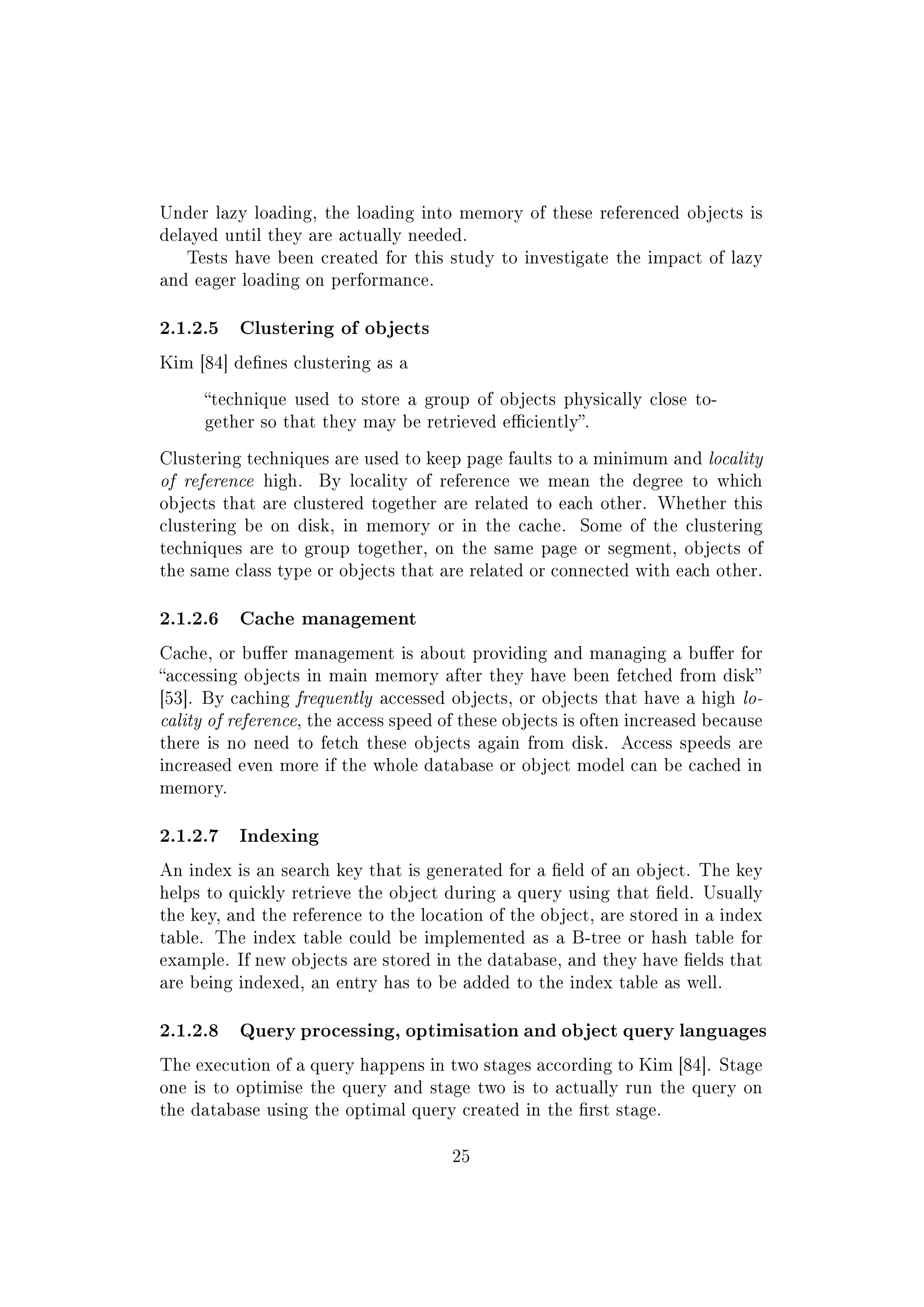 Under lazy loading, the loading into memory of these referenced objects is
delayed until they are actually needed.
Tests have been created for this study to investigate the impact of lazy
and eager loading on performance.
2.1.2.5 Clustering of objects
Kim [84] denes clustering as a
technique used to store a group of objects physically close to-
gether so that they may be retrieved eciently.
Clustering techniques are used to keep page faults to a minimum and locality
of reference high. By locality of reference we mean the degree to which
objects that are clustered together are related to each other. Whether this
clustering be on disk, in memory or in the cache. Some of the clustering
techniques are to group together, on the same page or segment, objects of
the same class type or objects that are related or connected with each other.
2.1.2.6 Cache management
Cache, or buer management is about providing and managing a buer for
accessing objects in main memory after they have been fetched from disk
[53]. By caching frequently accessed objects, or objects that have a high lo-
cality of reference, the access speed of these objects is often increased because
there is no need to fetch these objects again from disk. Access speeds are
increased even more if the whole database or object model can be cached in
memory.
2.1.2.7 Indexing
An index is an search key that is generated for a eld of an object. The key
helps to quickly retrieve the object during a query using that eld. Usually
the key, and the reference to the location of the object, are stored in a index
table. The index table could be implemented as a B-tree or hash table for
example. If new objects are stored in the database, and they have elds that
are being indexed, an entry has to be added to the index table as well.
2.1.2.8 Query processing, optimisation and object query languages
The execution of a query happens in two stages according to Kim [84]. Stage
one is to optimise the query and stage two is to actually run the query on
the database using the optimal query created in the rst stage.
25
 