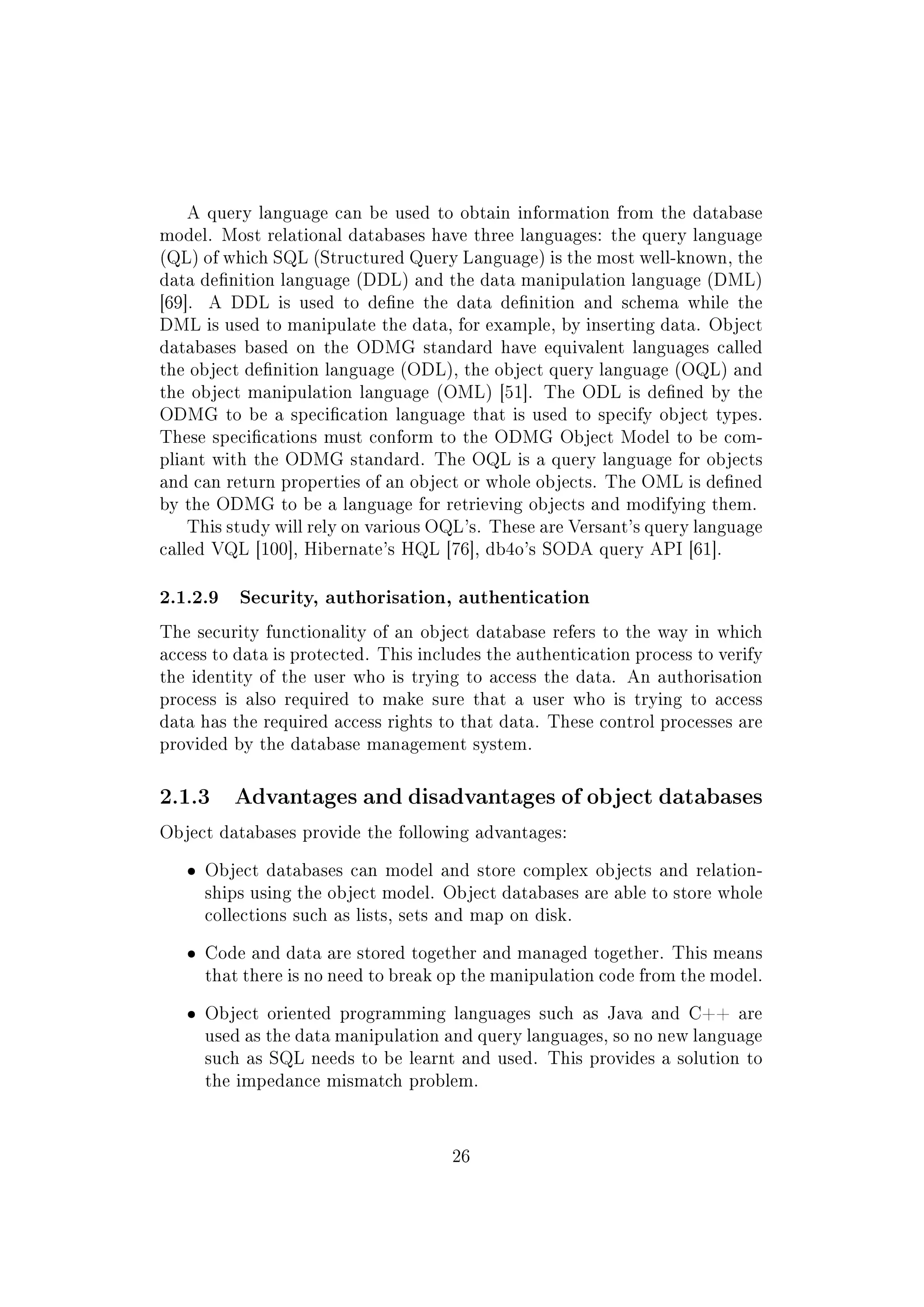 A query language can be used to obtain information from the database
model. Most relational databases have three languages: the query language
(QL) of which SQL (Structured Query Language) is the most well-known, the
data denition language (DDL) and the data manipulation language (DML)
[69]. A DDL is used to dene the data denition and schema while the
DML is used to manipulate the data, for example, by inserting data. Object
databases based on the ODMG standard have equivalent languages called
the object denition language (ODL), the object query language (OQL) and
the object manipulation language (OML) [51]. The ODL is dened by the
ODMG to be a specication language that is used to specify object types.
These specications must conform to the ODMG Object Model to be com-
pliant with the ODMG standard. The OQL is a query language for objects
and can return properties of an object or whole objects. The OML is dened
by the ODMG to be a language for retrieving objects and modifying them.
This study will rely on various OQL's. These are Versant's query language
called VQL [100], Hibernate's HQL [76], db4o's SODA query API [61].
2.1.2.9 Security, authorisation, authentication
The security functionality of an object database refers to the way in which
access to data is protected. This includes the authentication process to verify
the identity of the user who is trying to access the data. An authorisation
process is also required to make sure that a user who is trying to access
data has the required access rights to that data. These control processes are
provided by the database management system.
2.1.3 Advantages and disadvantages of object databases
Object databases provide the following advantages:
ˆ Object databases can model and store complex objects and relation-
ships using the object model. Object databases are able to store whole
collections such as lists, sets and map on disk.
ˆ Code and data are stored together and managed together. This means
that there is no need to break op the manipulation code from the model.
ˆ Object oriented programming languages such as Java and C++ are
used as the data manipulation and query languages, so no new language
such as SQL needs to be learnt and used. This provides a solution to
the impedance mismatch problem.
26
 
