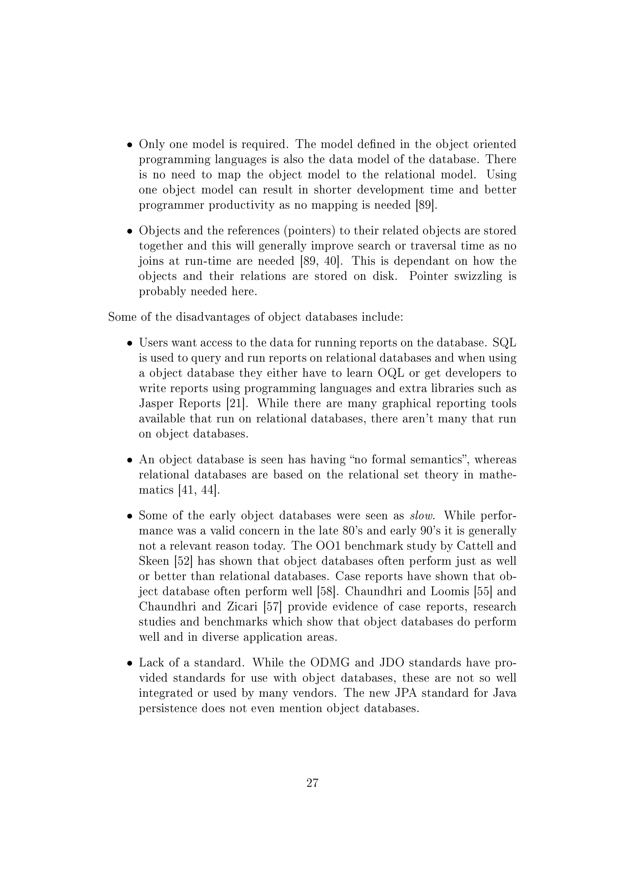 ˆ Only one model is required. The model dened in the object oriented
programming languages is also the data model of the database. There
is no need to map the object model to the relational model. Using
one object model can result in shorter development time and better
programmer productivity as no mapping is needed [89].
ˆ Objects and the references (pointers) to their related objects are stored
together and this will generally improve search or traversal time as no
joins at run-time are needed [89, 40]. This is dependant on how the
objects and their relations are stored on disk. Pointer swizzling is
probably needed here.
Some of the disadvantages of object databases include:
ˆ Users want access to the data for running reports on the database. SQL
is used to query and run reports on relational databases and when using
a object database they either have to learn OQL or get developers to
write reports using programming languages and extra libraries such as
Jasper Reports [21]. While there are many graphical reporting tools
available that run on relational databases, there aren't many that run
on object databases.
ˆ An object database is seen has having no formal semantics, whereas
relational databases are based on the relational set theory in mathe-
matics [41, 44].
ˆ Some of the early object databases were seen as slow. While perfor-
mance was a valid concern in the late 80's and early 90's it is generally
not a relevant reason today. The OO1 benchmark study by Cattell and
Skeen [52] has shown that object databases often perform just as well
or better than relational databases. Case reports have shown that ob-
ject database often perform well [58]. Chaundhri and Loomis [55] and
Chaundhri and Zicari [57] provide evidence of case reports, research
studies and benchmarks which show that object databases do perform
well and in diverse application areas.
ˆ Lack of a standard. While the ODMG and JDO standards have pro-
vided standards for use with object databases, these are not so well
integrated or used by many vendors. The new JPA standard for Java
persistence does not even mention object databases.
27
 