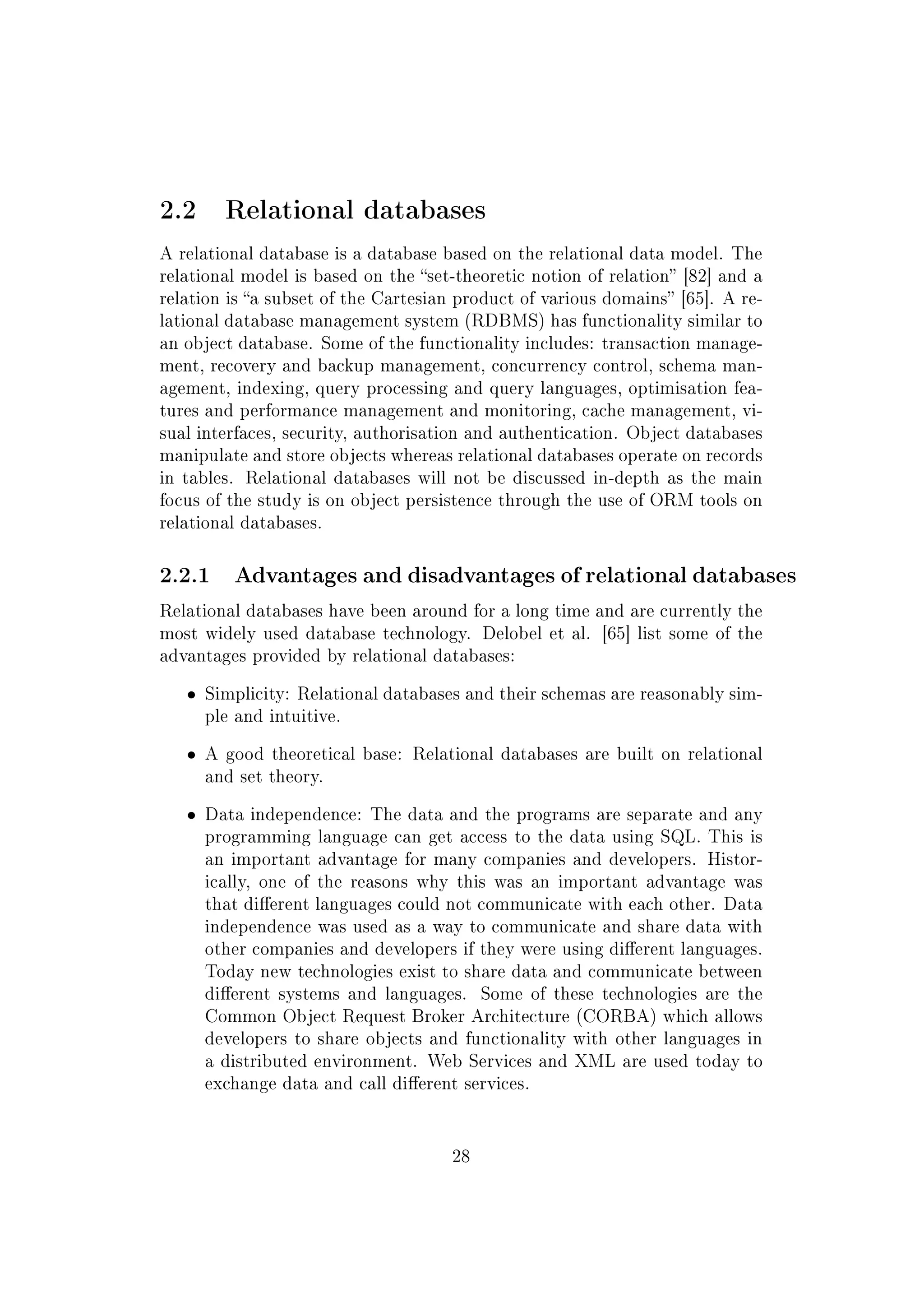 2.2 Relational databases
A relational database is a database based on the relational data model. The
relational model is based on the set-theoretic notion of relation [82] and a
relation is a subset of the Cartesian product of various domains [65]. A re-
lational database management system (RDBMS) has functionality similar to
an object database. Some of the functionality includes: transaction manage-
ment, recovery and backup management, concurrency control, schema man-
agement, indexing, query processing and query languages, optimisation fea-
tures and performance management and monitoring, cache management, vi-
sual interfaces, security, authorisation and authentication. Object databases
manipulate and store objects whereas relational databases operate on records
in tables. Relational databases will not be discussed in-depth as the main
focus of the study is on object persistence through the use of ORM tools on
relational databases.
2.2.1 Advantages and disadvantages of relational databases
Relational databases have been around for a long time and are currently the
most widely used database technology. Delobel et al. [65] list some of the
advantages provided by relational databases:
ˆ Simplicity: Relational databases and their schemas are reasonably sim-
ple and intuitive.
ˆ A good theoretical base: Relational databases are built on relational
and set theory.
ˆ Data independence: The data and the programs are separate and any
programming language can get access to the data using SQL. This is
an important advantage for many companies and developers. Histor-
ically, one of the reasons why this was an important advantage was
that dierent languages could not communicate with each other. Data
independence was used as a way to communicate and share data with
other companies and developers if they were using dierent languages.
Today new technologies exist to share data and communicate between
dierent systems and languages. Some of these technologies are the
Common Object Request Broker Architecture (CORBA) which allows
developers to share objects and functionality with other languages in
a distributed environment. Web Services and XML are used today to
exchange data and call dierent services.
28
 