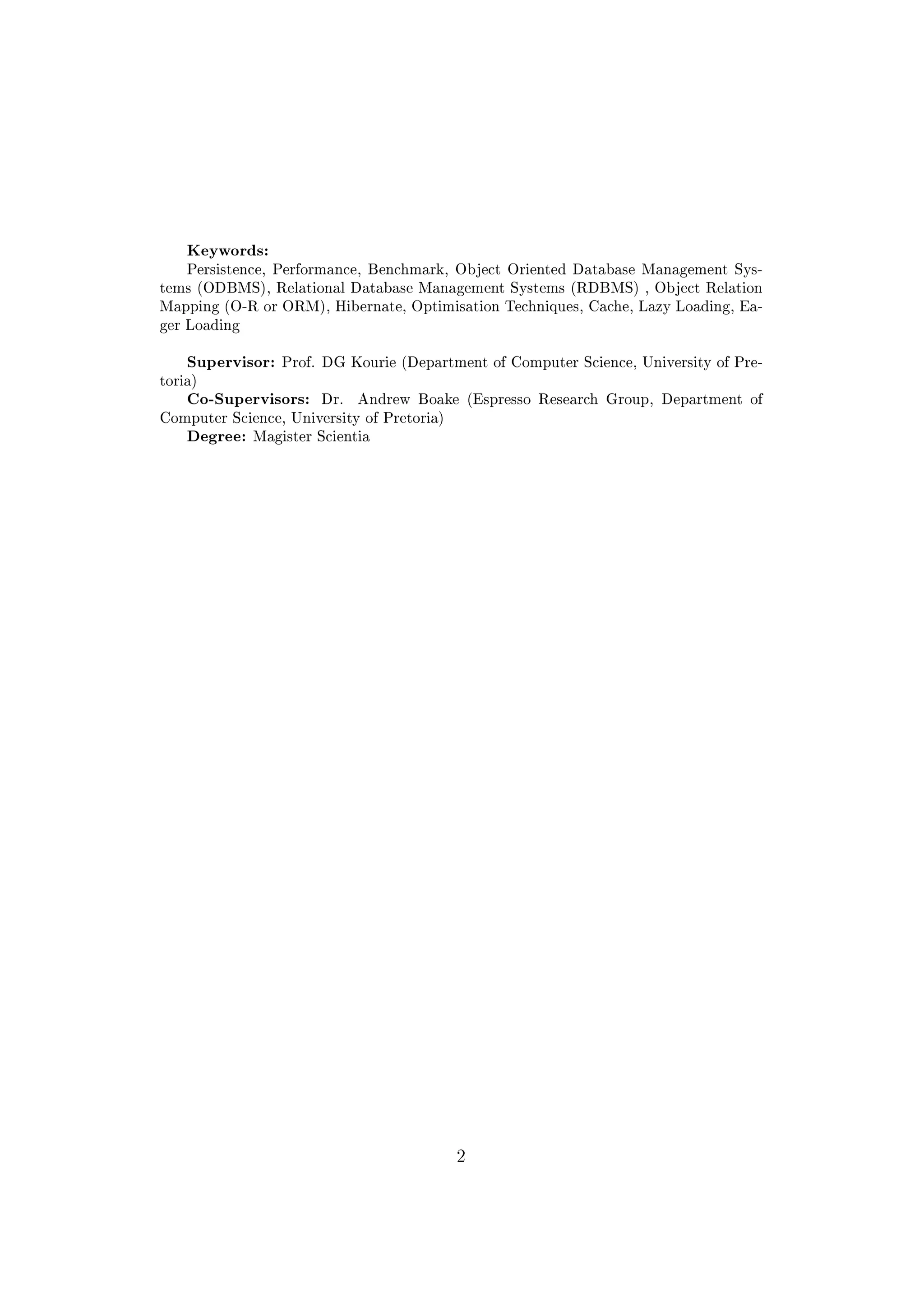 Keywords:
Persistence, Performance, Benchmark, Object Oriented Database Management Sys-
tems (ODBMS), Relational Database Management Systems (RDBMS) , Object Relation
Mapping (O-R or ORM), Hibernate, Optimisation Techniques, Cache, Lazy Loading, Ea-
ger Loading
Supervisor: Prof. DG Kourie (Department of Computer Science, University of Pre-
toria)
Co-Supervisors: Dr. Andrew Boake (Espresso Research Group, Department of
Computer Science, University of Pretoria)
Degree: Magister Scientia
2
 