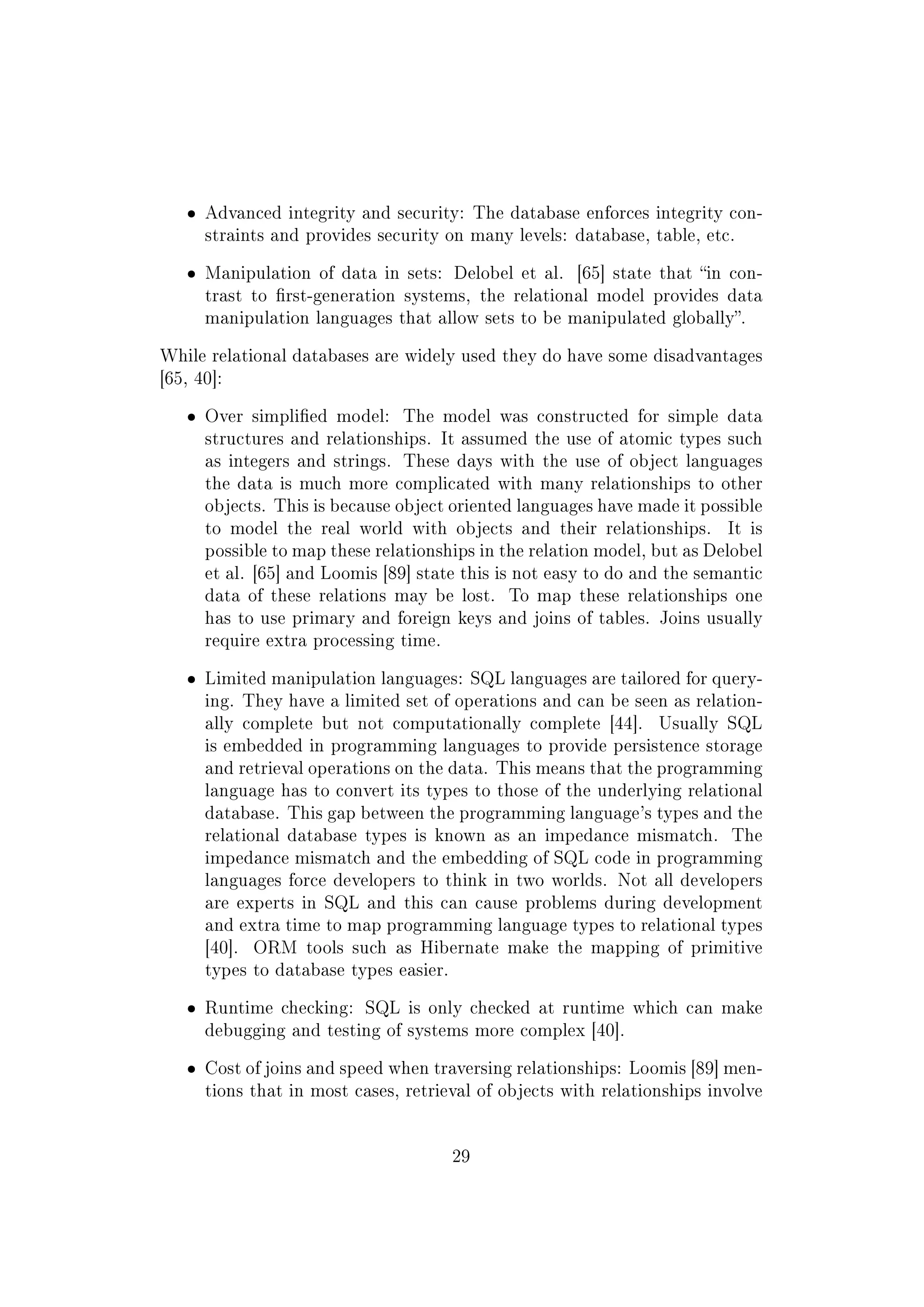 ˆ Advanced integrity and security: The database enforces integrity con-
straints and provides security on many levels: database, table, etc.
ˆ Manipulation of data in sets: Delobel et al. [65] state that in con-
trast to rst-generation systems, the relational model provides data
manipulation languages that allow sets to be manipulated globally.
While relational databases are widely used they do have some disadvantages
[65, 40]:
ˆ Over simplied model: The model was constructed for simple data
structures and relationships. It assumed the use of atomic types such
as integers and strings. These days with the use of object languages
the data is much more complicated with many relationships to other
objects. This is because object oriented languages have made it possible
to model the real world with objects and their relationships. It is
possible to map these relationships in the relation model, but as Delobel
et al. [65] and Loomis [89] state this is not easy to do and the semantic
data of these relations may be lost. To map these relationships one
has to use primary and foreign keys and joins of tables. Joins usually
require extra processing time.
ˆ Limited manipulation languages: SQL languages are tailored for query-
ing. They have a limited set of operations and can be seen as relation-
ally complete but not computationally complete [44]. Usually SQL
is embedded in programming languages to provide persistence storage
and retrieval operations on the data. This means that the programming
language has to convert its types to those of the underlying relational
database. This gap between the programming language's types and the
relational database types is known as an impedance mismatch. The
impedance mismatch and the embedding of SQL code in programming
languages force developers to think in two worlds. Not all developers
are experts in SQL and this can cause problems during development
and extra time to map programming language types to relational types
[40]. ORM tools such as Hibernate make the mapping of primitive
types to database types easier.
ˆ Runtime checking: SQL is only checked at runtime which can make
debugging and testing of systems more complex [40].
ˆ Cost of joins and speed when traversing relationships: Loomis [89] men-
tions that in most cases, retrieval of objects with relationships involve
29
 