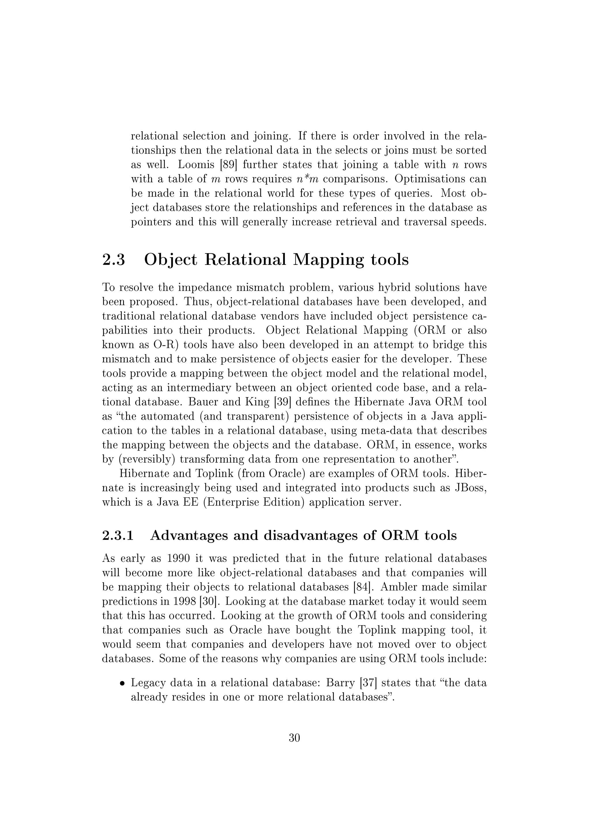 relational selection and joining. If there is order involved in the rela-
tionships then the relational data in the selects or joins must be sorted
as well. Loomis [89] further states that joining a table with n rows
with a table of m rows requires n*m comparisons. Optimisations can
be made in the relational world for these types of queries. Most ob-
ject databases store the relationships and references in the database as
pointers and this will generally increase retrieval and traversal speeds.
2.3 Object Relational Mapping tools
To resolve the impedance mismatch problem, various hybrid solutions have
been proposed. Thus, object-relational databases have been developed, and
traditional relational database vendors have included object persistence ca-
pabilities into their products. Object Relational Mapping (ORM or also
known as O-R) tools have also been developed in an attempt to bridge this
mismatch and to make persistence of objects easier for the developer. These
tools provide a mapping between the object model and the relational model,
acting as an intermediary between an object oriented code base, and a rela-
tional database. Bauer and King [39] denes the Hibernate Java ORM tool
as the automated (and transparent) persistence of objects in a Java appli-
cation to the tables in a relational database, using meta-data that describes
the mapping between the objects and the database. ORM, in essence, works
by (reversibly) transforming data from one representation to another.
Hibernate and Toplink (from Oracle) are examples of ORM tools. Hiber-
nate is increasingly being used and integrated into products such as JBoss,
which is a Java EE (Enterprise Edition) application server.
2.3.1 Advantages and disadvantages of ORM tools
As early as 1990 it was predicted that in the future relational databases
will become more like object-relational databases and that companies will
be mapping their objects to relational databases [84]. Ambler made similar
predictions in 1998 [30]. Looking at the database market today it would seem
that this has occurred. Looking at the growth of ORM tools and considering
that companies such as Oracle have bought the Toplink mapping tool, it
would seem that companies and developers have not moved over to object
databases. Some of the reasons why companies are using ORM tools include:
ˆ Legacy data in a relational database: Barry [37] states that the data
already resides in one or more relational databases.
30
 