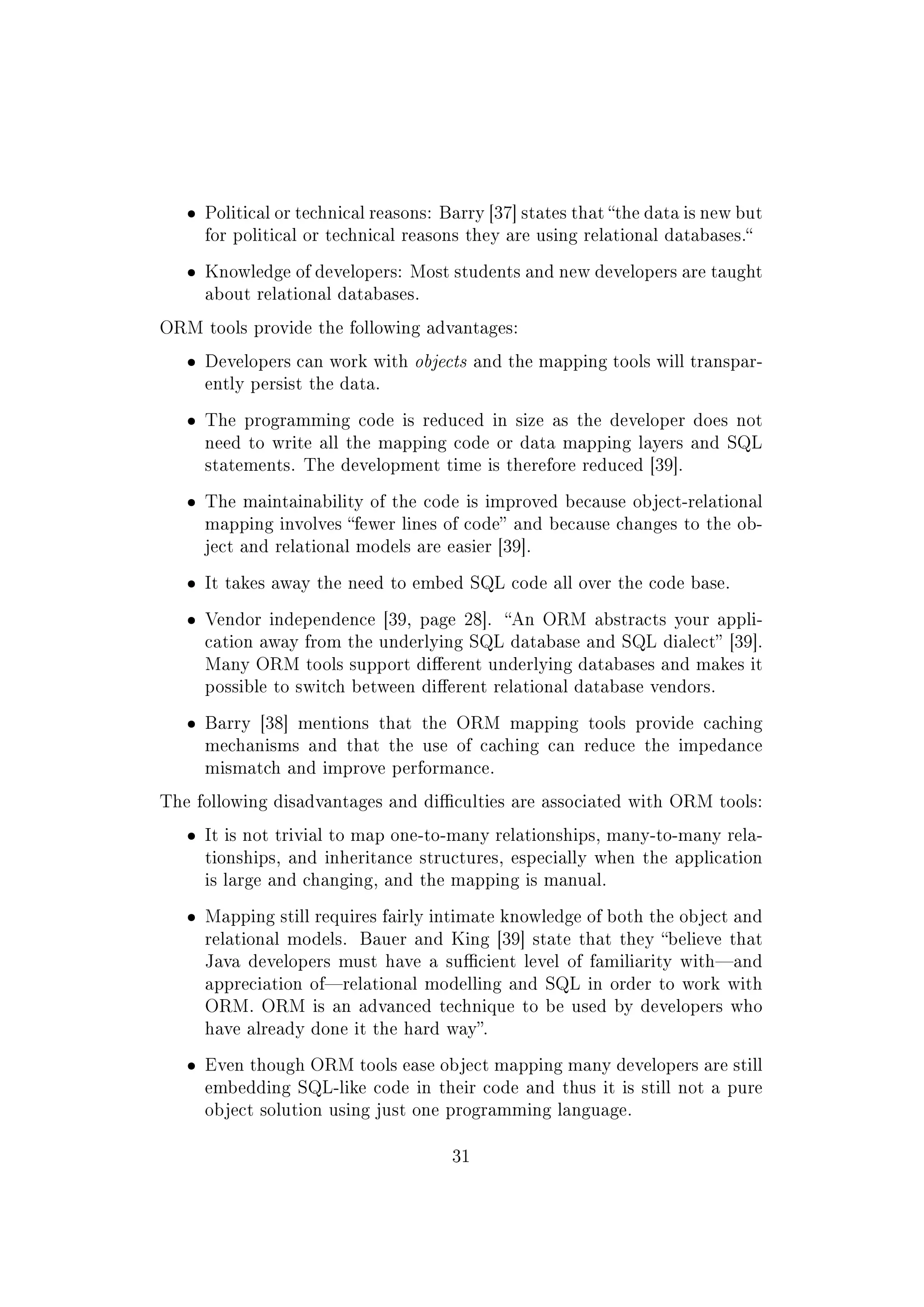 ˆ Political or technical reasons: Barry [37] states that the data is new but
for political or technical reasons they are using relational databases.
ˆ Knowledge of developers: Most students and new developers are taught
about relational databases.
ORM tools provide the following advantages:
ˆ Developers can work with objects and the mapping tools will transpar-
ently persist the data.
ˆ The programming code is reduced in size as the developer does not
need to write all the mapping code or data mapping layers and SQL
statements. The development time is therefore reduced [39].
ˆ The maintainability of the code is improved because object-relational
mapping involves fewer lines of code and because changes to the ob-
ject and relational models are easier [39].
ˆ It takes away the need to embed SQL code all over the code base.
ˆ Vendor independence [39, page 28]. An ORM abstracts your appli-
cation away from the underlying SQL database and SQL dialect [39].
Many ORM tools support dierent underlying databases and makes it
possible to switch between dierent relational database vendors.
ˆ Barry [38] mentions that the ORM mapping tools provide caching
mechanisms and that the use of caching can reduce the impedance
mismatch and improve performance.
The following disadvantages and diculties are associated with ORM tools:
ˆ It is not trivial to map one-to-many relationships, many-to-many rela-
tionships, and inheritance structures, especially when the application
is large and changing, and the mapping is manual.
ˆ Mapping still requires fairly intimate knowledge of both the object and
relational models. Bauer and King [39] state that they believe that
Java developers must have a sucient level of familiarity withand
appreciation ofrelational modelling and SQL in order to work with
ORM. ORM is an advanced technique to be used by developers who
have already done it the hard way.
ˆ Even though ORM tools ease object mapping many developers are still
embedding SQL-like code in their code and thus it is still not a pure
object solution using just one programming language.
31
 