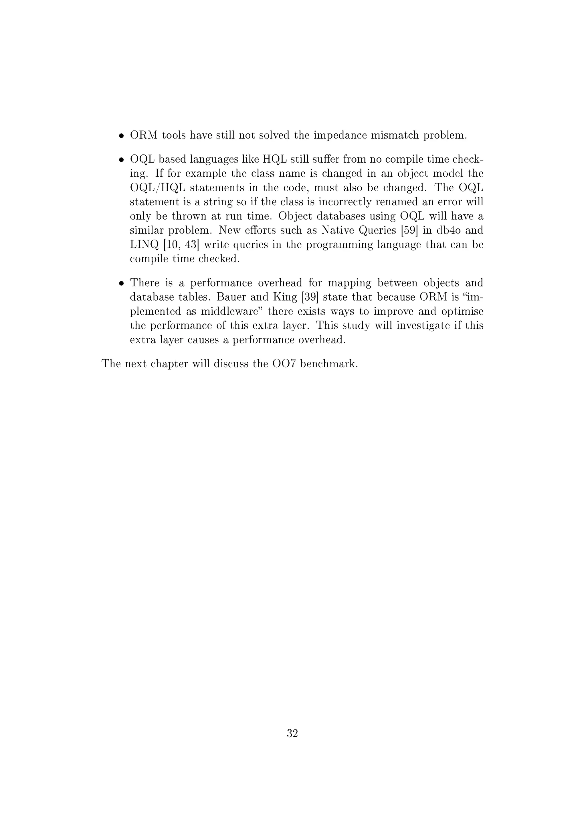 ˆ ORM tools have still not solved the impedance mismatch problem.
ˆ OQL based languages like HQL still suer from no compile time check-
ing. If for example the class name is changed in an object model the
OQL/HQL statements in the code, must also be changed. The OQL
statement is a string so if the class is incorrectly renamed an error will
only be thrown at run time. Object databases using OQL will have a
similar problem. New eorts such as Native Queries [59] in db4o and
LINQ [10, 43] write queries in the programming language that can be
compile time checked.
ˆ There is a performance overhead for mapping between objects and
database tables. Bauer and King [39] state that because ORM is im-
plemented as middleware there exists ways to improve and optimise
the performance of this extra layer. This study will investigate if this
extra layer causes a performance overhead.
The next chapter will discuss the OO7 benchmark.
32
 