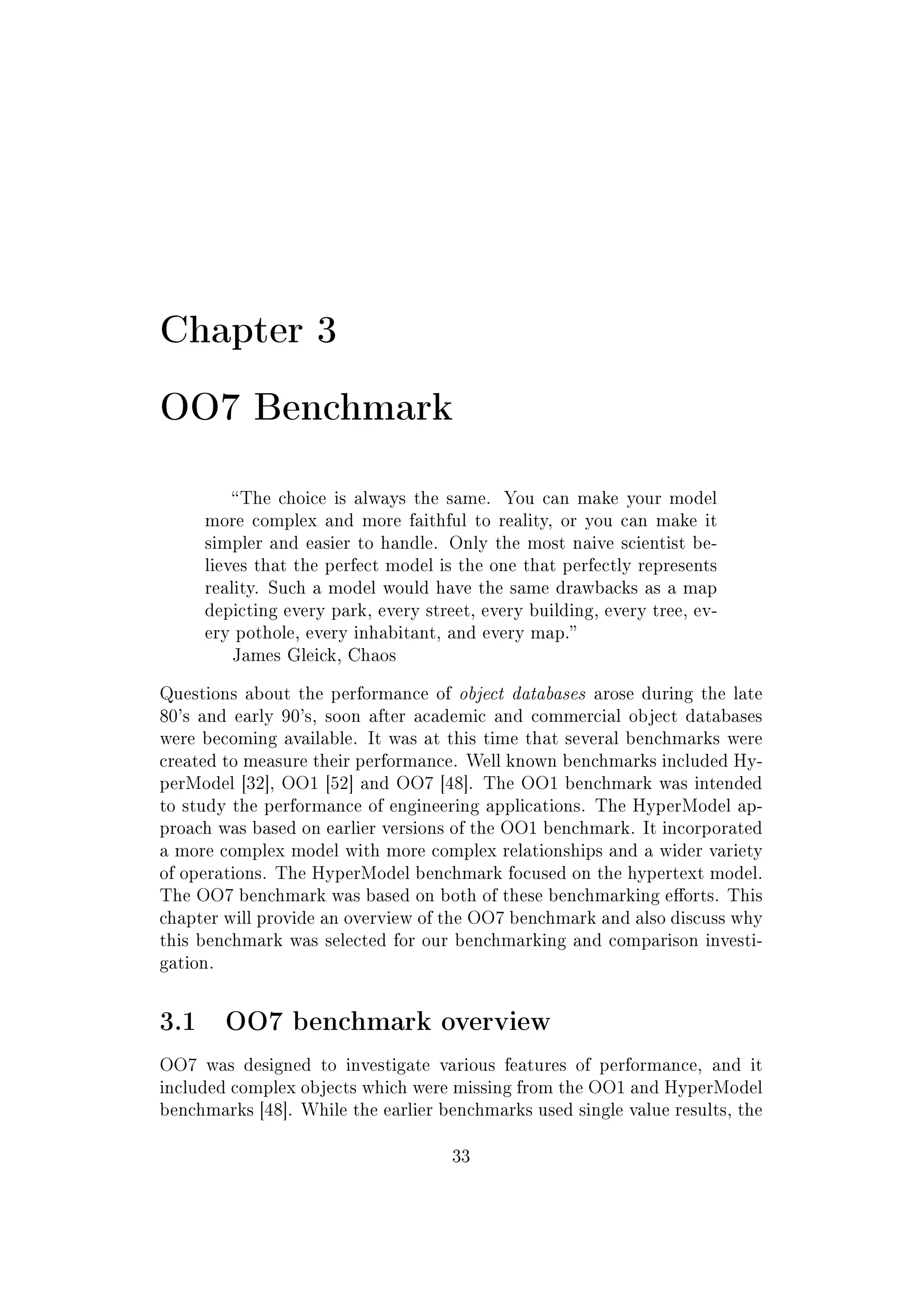 Chapter 3
OO7 Benchmark
The choice is always the same. You can make your model
more complex and more faithful to reality, or you can make it
simpler and easier to handle. Only the most naive scientist be-
lieves that the perfect model is the one that perfectly represents
reality. Such a model would have the same drawbacks as a map
depicting every park, every street, every building, every tree, ev-
ery pothole, every inhabitant, and every map.
James Gleick, Chaos
Questions about the performance of object databases arose during the late
80's and early 90's, soon after academic and commercial object databases
were becoming available. It was at this time that several benchmarks were
created to measure their performance. Well known benchmarks included Hy-
perModel [32], OO1 [52] and OO7 [48]. The OO1 benchmark was intended
to study the performance of engineering applications. The HyperModel ap-
proach was based on earlier versions of the OO1 benchmark. It incorporated
a more complex model with more complex relationships and a wider variety
of operations. The HyperModel benchmark focused on the hypertext model.
The OO7 benchmark was based on both of these benchmarking eorts. This
chapter will provide an overview of the OO7 benchmark and also discuss why
this benchmark was selected for our benchmarking and comparison investi-
gation.
3.1 OO7 benchmark overview
OO7 was designed to investigate various features of performance, and it
included complex objects which were missing from the OO1 and HyperModel
benchmarks [48]. While the earlier benchmarks used single value results, the
33
 