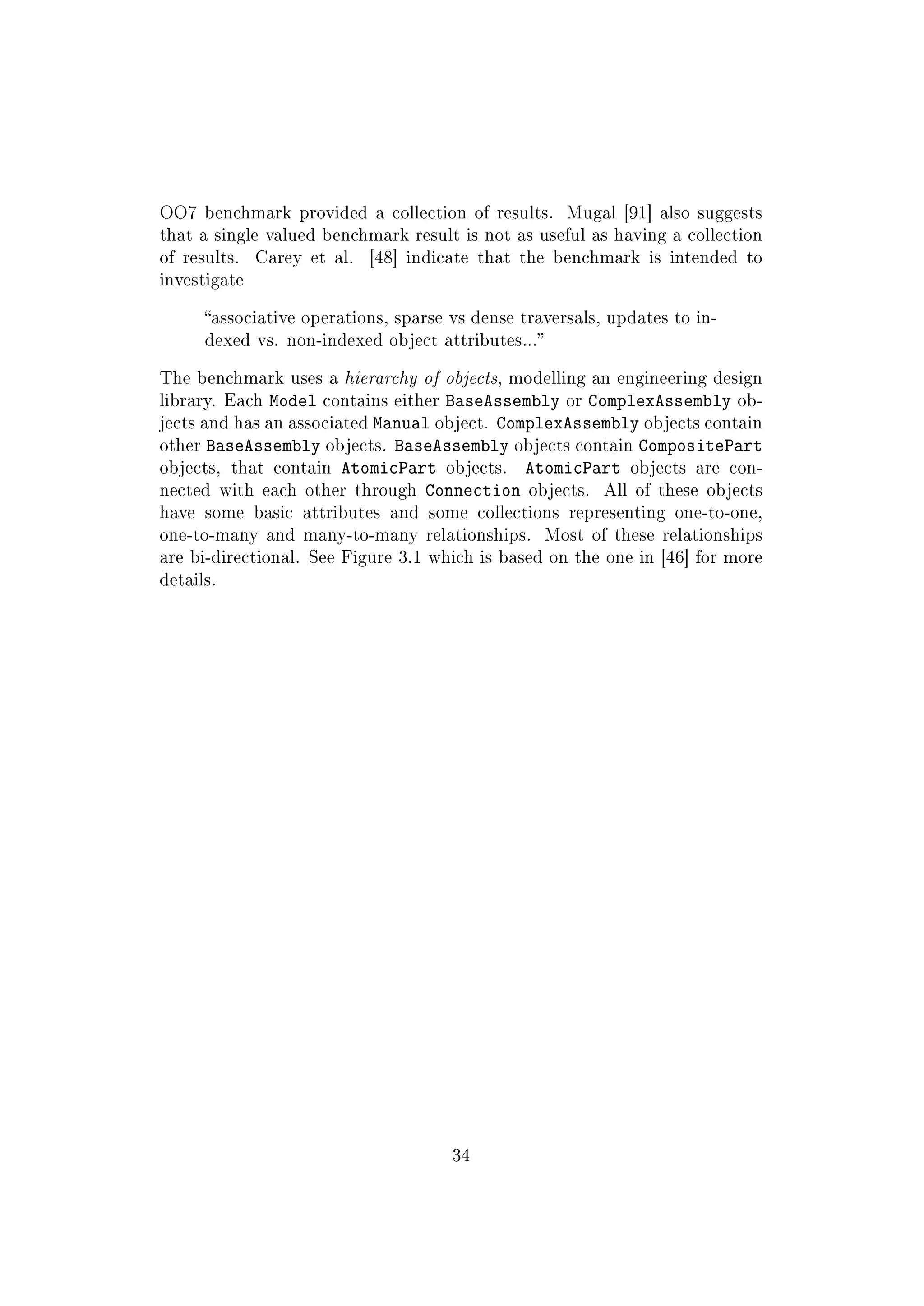 OO7 benchmark provided a collection of results. Mugal [91] also suggests
that a single valued benchmark result is not as useful as having a collection
of results. Carey et al. [48] indicate that the benchmark is intended to
investigate
associative operations, sparse vs dense traversals, updates to in-
dexed vs. non-indexed object attributes...
The benchmark uses a hierarchy of objects, modelling an engineering design
library. Each Model contains either BaseAssembly or ComplexAssembly ob-
jects and has an associated Manual object. ComplexAssembly objects contain
other BaseAssembly objects. BaseAssembly objects contain CompositePart
objects, that contain AtomicPart objects. AtomicPart objects are con-
nected with each other through Connection objects. All of these objects
have some basic attributes and some collections representing one-to-one,
one-to-many and many-to-many relationships. Most of these relationships
are bi-directional. See Figure 3.1 which is based on the one in [46] for more
details.
34
 
