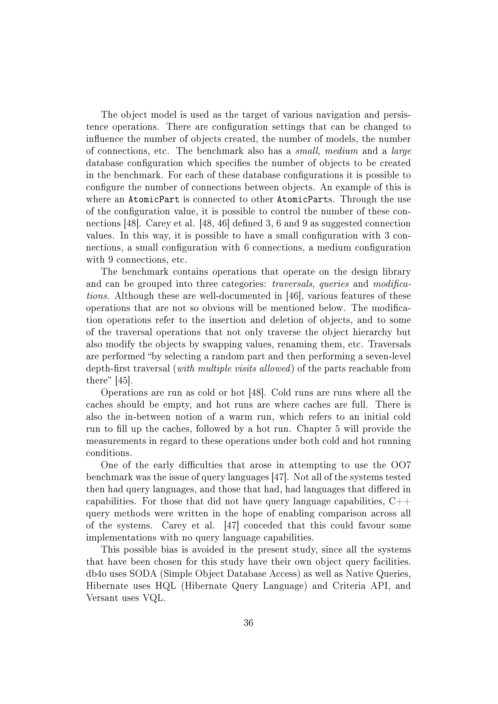 The object model is used as the target of various navigation and persis-
tence operations. There are conguration settings that can be changed to
inuence the number of objects created, the number of models, the number
of connections, etc. The benchmark also has a small, medium and a large
database conguration which species the number of objects to be created
in the benchmark. For each of these database congurations it is possible to
congure the number of connections between objects. An example of this is
where an AtomicPart is connected to other AtomicParts. Through the use
of the conguration value, it is possible to control the number of these con-
nections [48]. Carey et al. [48, 46] dened 3, 6 and 9 as suggested connection
values. In this way, it is possible to have a small conguration with 3 con-
nections, a small conguration with 6 connections, a medium conguration
with 9 connections, etc.
The benchmark contains operations that operate on the design library
and can be grouped into three categories: traversals, queries and modica-
tions. Although these are well-documented in [46], various features of these
operations that are not so obvious will be mentioned below. The modica-
tion operations refer to the insertion and deletion of objects, and to some
of the traversal operations that not only traverse the object hierarchy but
also modify the objects by swapping values, renaming them, etc. Traversals
are performed by selecting a random part and then performing a seven-level
depth-rst traversal (with multiple visits allowed) of the parts reachable from
there [45].
Operations are run as cold or hot [48]. Cold runs are runs where all the
caches should be empty, and hot runs are where caches are full. There is
also the in-between notion of a warm run, which refers to an initial cold
run to ll up the caches, followed by a hot run. Chapter 5 will provide the
measurements in regard to these operations under both cold and hot running
conditions.
One of the early diculties that arose in attempting to use the OO7
benchmark was the issue of query languages [47]. Not all of the systems tested
then had query languages, and those that had, had languages that diered in
capabilities. For those that did not have query language capabilities, C++
query methods were written in the hope of enabling comparison across all
of the systems. Carey et al. [47] conceded that this could favour some
implementations with no query language capabilities.
This possible bias is avoided in the present study, since all the systems
that have been chosen for this study have their own object query facilities.
db4o uses SODA (Simple Object Database Access) as well as Native Queries,
Hibernate uses HQL (Hibernate Query Language) and Criteria API, and
Versant uses VQL.
36
 