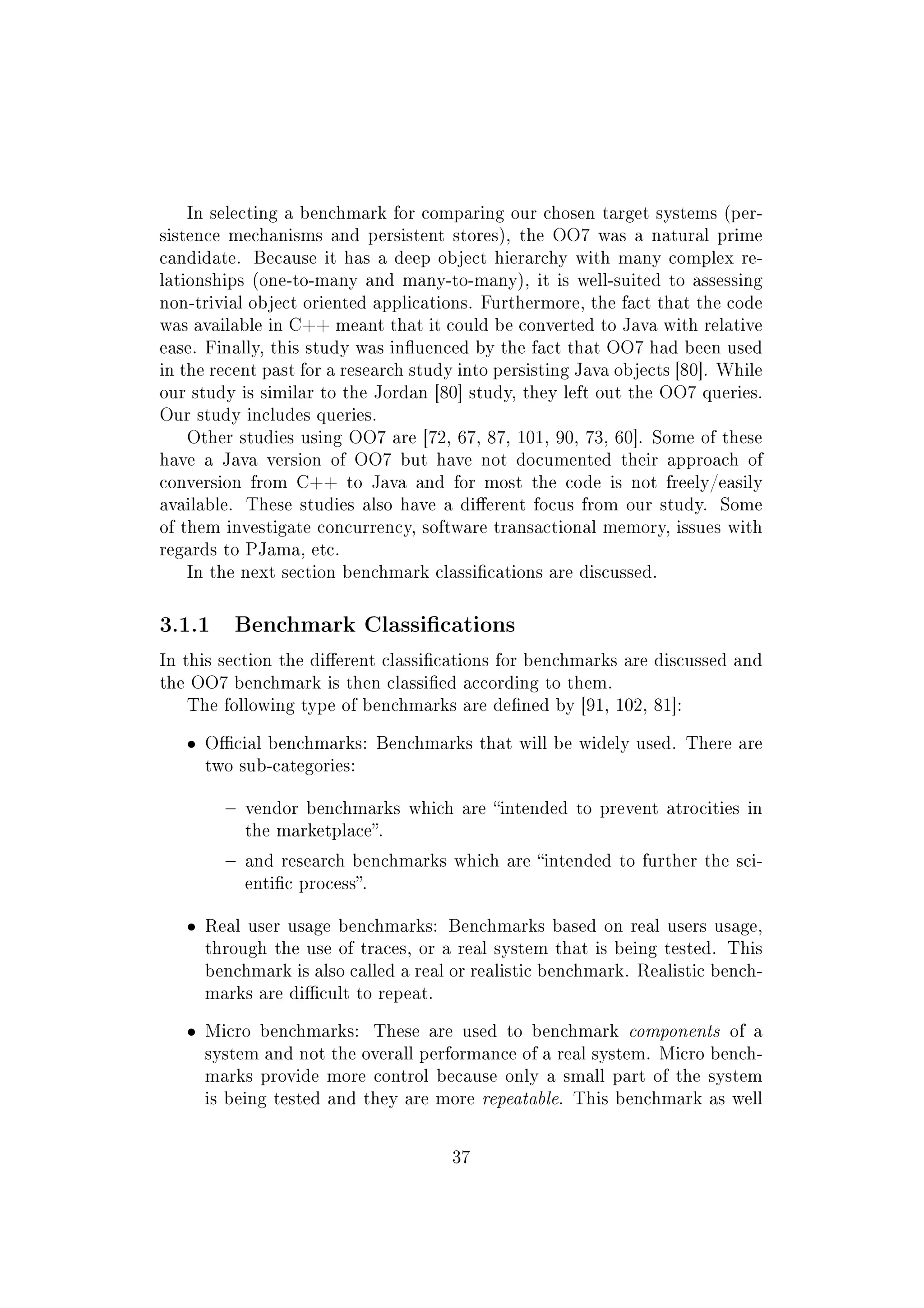 In selecting a benchmark for comparing our chosen target systems (per-
sistence mechanisms and persistent stores), the OO7 was a natural prime
candidate. Because it has a deep object hierarchy with many complex re-
lationships (one-to-many and many-to-many), it is well-suited to assessing
non-trivial object oriented applications. Furthermore, the fact that the code
was available in C++ meant that it could be converted to Java with relative
ease. Finally, this study was inuenced by the fact that OO7 had been used
in the recent past for a research study into persisting Java objects [80]. While
our study is similar to the Jordan [80] study, they left out the OO7 queries.
Our study includes queries.
Other studies using OO7 are [72, 67, 87, 101, 90, 73, 60]. Some of these
have a Java version of OO7 but have not documented their approach of
conversion from C++ to Java and for most the code is not freely/easily
available. These studies also have a dierent focus from our study. Some
of them investigate concurrency, software transactional memory, issues with
regards to PJama, etc.
In the next section benchmark classications are discussed.
3.1.1 Benchmark Classications
In this section the dierent classications for benchmarks are discussed and
the OO7 benchmark is then classied according to them.
The following type of benchmarks are dened by [91, 102, 81]:
ˆ Ocial benchmarks: Benchmarks that will be widely used. There are
two sub-categories:
 vendor benchmarks which are intended to prevent atrocities in
the marketplace.
 and research benchmarks which are intended to further the sci-
entic process.
ˆ Real user usage benchmarks: Benchmarks based on real users usage,
through the use of traces, or a real system that is being tested. This
benchmark is also called a real or realistic benchmark. Realistic bench-
marks are dicult to repeat.
ˆ Micro benchmarks: These are used to benchmark components of a
system and not the overall performance of a real system. Micro bench-
marks provide more control because only a small part of the system
is being tested and they are more repeatable. This benchmark as well
37
 