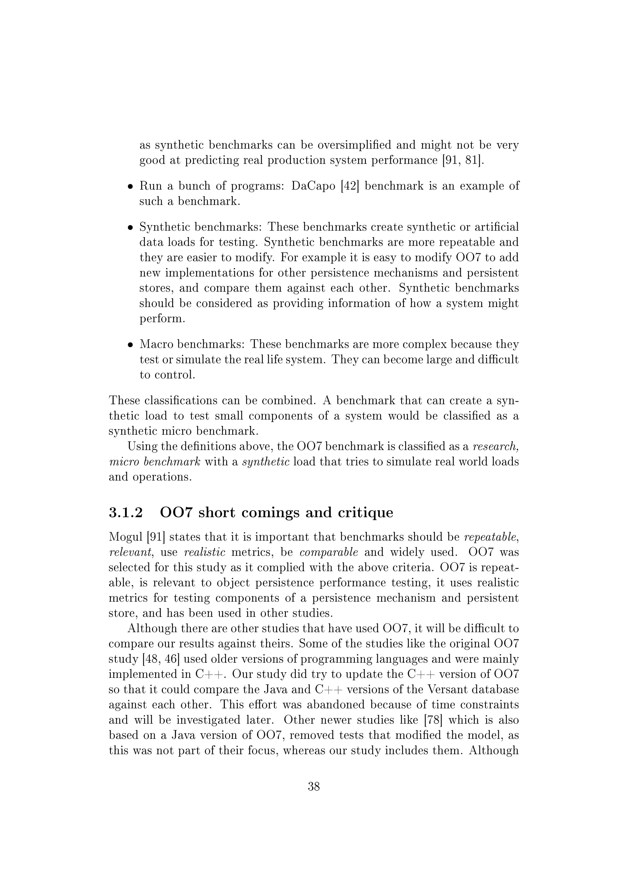 as synthetic benchmarks can be oversimplied and might not be very
good at predicting real production system performance [91, 81].
ˆ Run a bunch of programs: DaCapo [42] benchmark is an example of
such a benchmark.
ˆ Synthetic benchmarks: These benchmarks create synthetic or articial
data loads for testing. Synthetic benchmarks are more repeatable and
they are easier to modify. For example it is easy to modify OO7 to add
new implementations for other persistence mechanisms and persistent
stores, and compare them against each other. Synthetic benchmarks
should be considered as providing information of how a system might
perform.
ˆ Macro benchmarks: These benchmarks are more complex because they
test or simulate the real life system. They can become large and dicult
to control.
These classications can be combined. A benchmark that can create a syn-
thetic load to test small components of a system would be classied as a
synthetic micro benchmark.
Using the denitions above, the OO7 benchmark is classied as a research,
micro benchmark with a synthetic load that tries to simulate real world loads
and operations.
3.1.2 OO7 short comings and critique
Mogul [91] states that it is important that benchmarks should be repeatable,
relevant, use realistic metrics, be comparable and widely used. OO7 was
selected for this study as it complied with the above criteria. OO7 is repeat-
able, is relevant to object persistence performance testing, it uses realistic
metrics for testing components of a persistence mechanism and persistent
store, and has been used in other studies.
Although there are other studies that have used OO7, it will be dicult to
compare our results against theirs. Some of the studies like the original OO7
study [48, 46] used older versions of programming languages and were mainly
implemented in C++. Our study did try to update the C++ version of OO7
so that it could compare the Java and C++ versions of the Versant database
against each other. This eort was abandoned because of time constraints
and will be investigated later. Other newer studies like [78] which is also
based on a Java version of OO7, removed tests that modied the model, as
this was not part of their focus, whereas our study includes them. Although
38
 