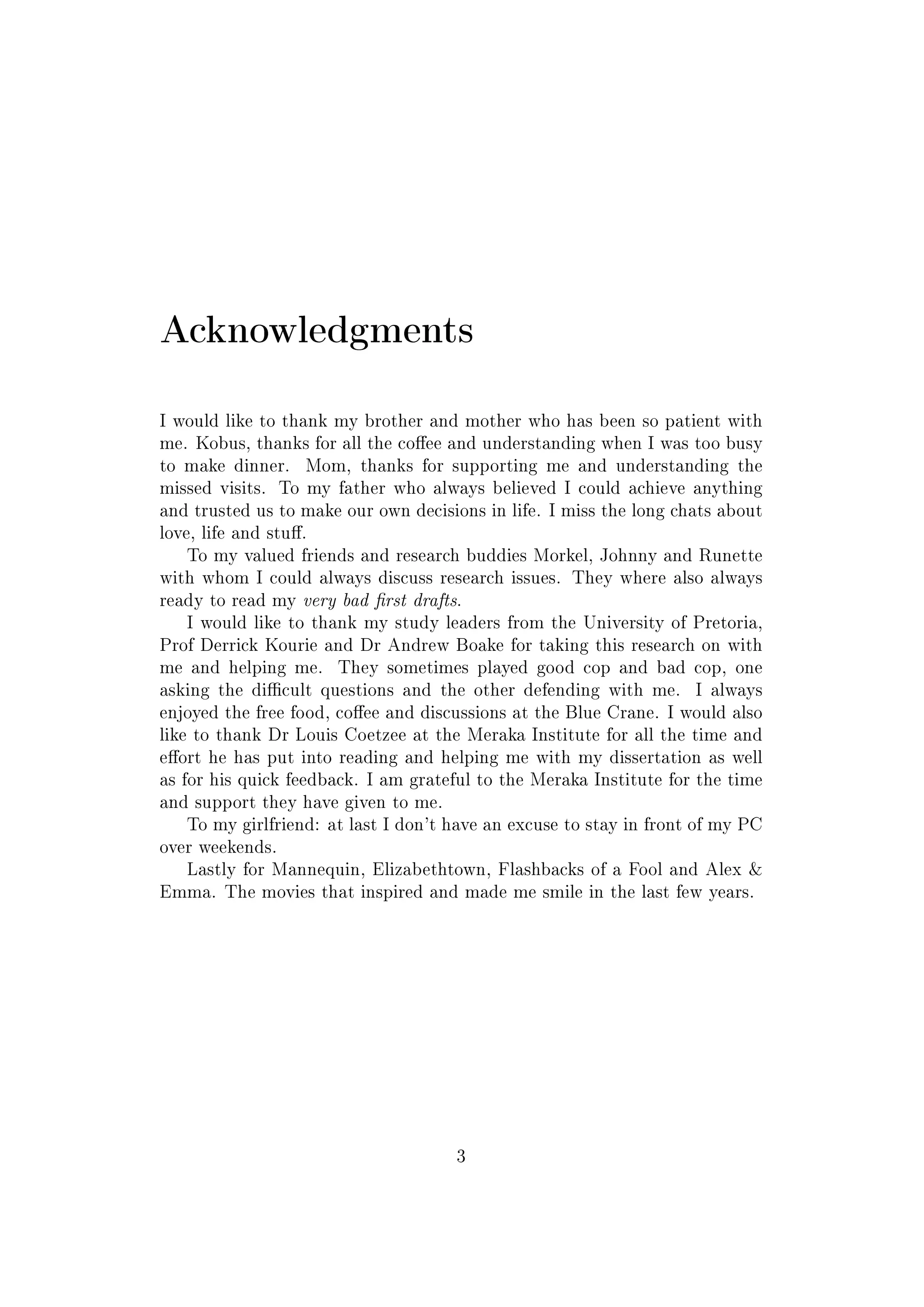 Acknowledgments
I would like to thank my brother and mother who has been so patient with
me. Kobus, thanks for all the coee and understanding when I was too busy
to make dinner. Mom, thanks for supporting me and understanding the
missed visits. To my father who always believed I could achieve anything
and trusted us to make our own decisions in life. I miss the long chats about
love, life and stu.
To my valued friends and research buddies Morkel, Johnny and Runette
with whom I could always discuss research issues. They where also always
ready to read my very bad rst drafts.
I would like to thank my study leaders from the University of Pretoria,
Prof Derrick Kourie and Dr Andrew Boake for taking this research on with
me and helping me. They sometimes played good cop and bad cop, one
asking the dicult questions and the other defending with me. I always
enjoyed the free food, coee and discussions at the Blue Crane. I would also
like to thank Dr Louis Coetzee at the Meraka Institute for all the time and
eort he has put into reading and helping me with my dissertation as well
as for his quick feedback. I am grateful to the Meraka Institute for the time
and support they have given to me.
To my girlfriend: at last I don't have an excuse to stay in front of my PC
over weekends.
Lastly for Mannequin, Elizabethtown, Flashbacks of a Fool and Alex 
Emma. The movies that inspired and made me smile in the last few years.
3
 