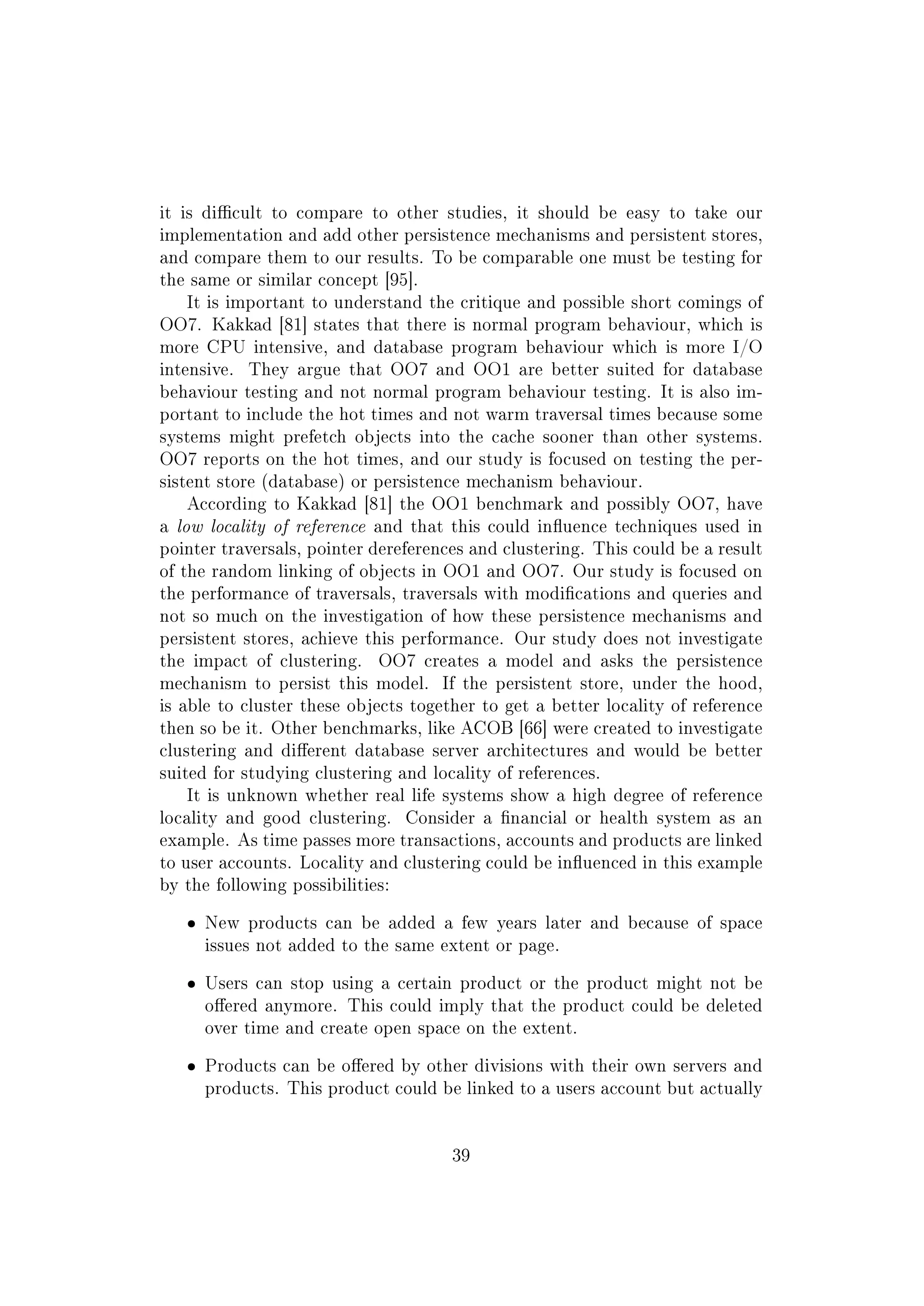 it is dicult to compare to other studies, it should be easy to take our
implementation and add other persistence mechanisms and persistent stores,
and compare them to our results. To be comparable one must be testing for
the same or similar concept [95].
It is important to understand the critique and possible short comings of
OO7. Kakkad [81] states that there is normal program behaviour, which is
more CPU intensive, and database program behaviour which is more I/O
intensive. They argue that OO7 and OO1 are better suited for database
behaviour testing and not normal program behaviour testing. It is also im-
portant to include the hot times and not warm traversal times because some
systems might prefetch objects into the cache sooner than other systems.
OO7 reports on the hot times, and our study is focused on testing the per-
sistent store (database) or persistence mechanism behaviour.
According to Kakkad [81] the OO1 benchmark and possibly OO7, have
a low locality of reference and that this could inuence techniques used in
pointer traversals, pointer dereferences and clustering. This could be a result
of the random linking of objects in OO1 and OO7. Our study is focused on
the performance of traversals, traversals with modications and queries and
not so much on the investigation of how these persistence mechanisms and
persistent stores, achieve this performance. Our study does not investigate
the impact of clustering. OO7 creates a model and asks the persistence
mechanism to persist this model. If the persistent store, under the hood,
is able to cluster these objects together to get a better locality of reference
then so be it. Other benchmarks, like ACOB [66] were created to investigate
clustering and dierent database server architectures and would be better
suited for studying clustering and locality of references.
It is unknown whether real life systems show a high degree of reference
locality and good clustering. Consider a nancial or health system as an
example. As time passes more transactions, accounts and products are linked
to user accounts. Locality and clustering could be inuenced in this example
by the following possibilities:
ˆ New products can be added a few years later and because of space
issues not added to the same extent or page.
ˆ Users can stop using a certain product or the product might not be
oered anymore. This could imply that the product could be deleted
over time and create open space on the extent.
ˆ Products can be oered by other divisions with their own servers and
products. This product could be linked to a users account but actually
39
 