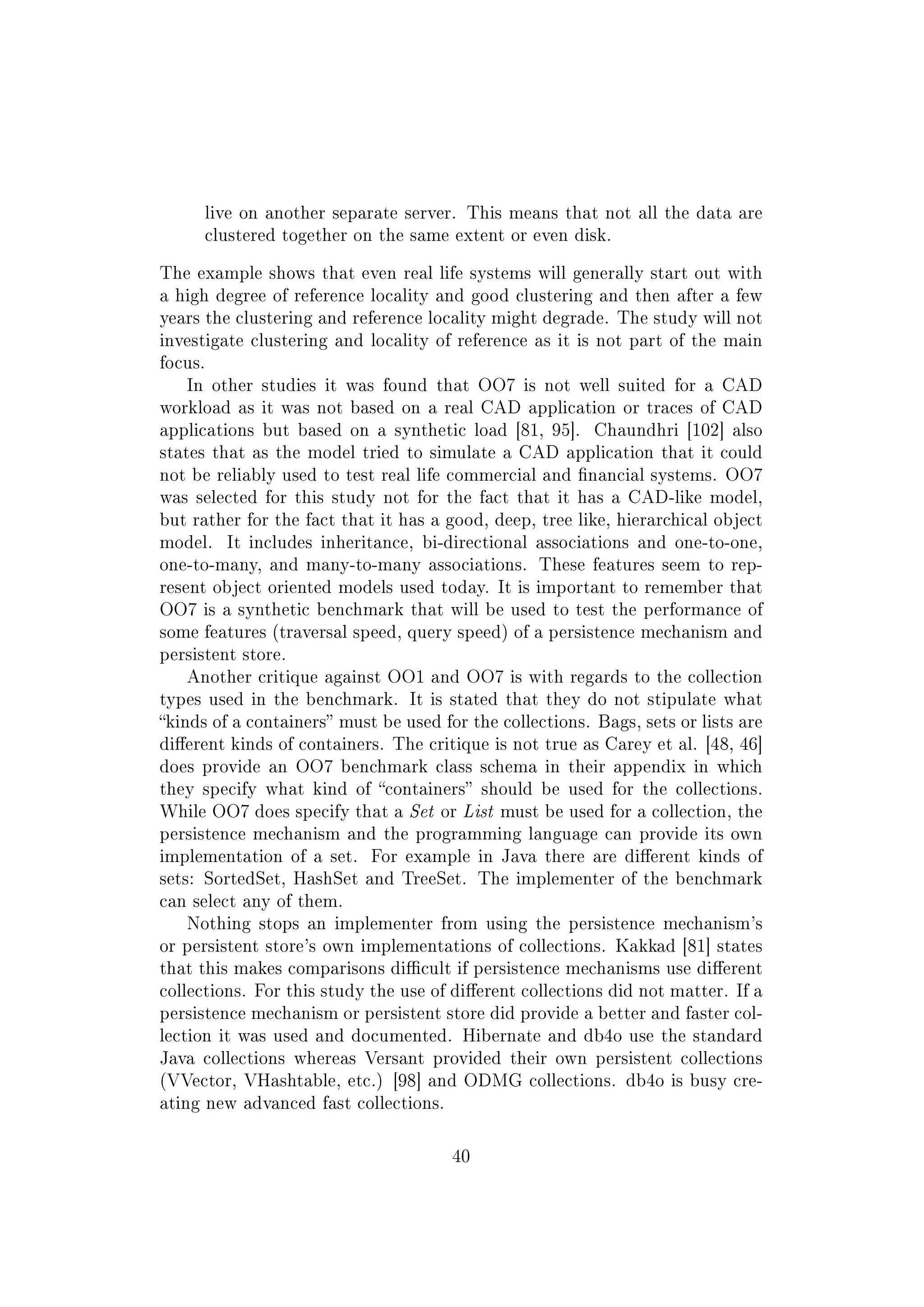 live on another separate server. This means that not all the data are
clustered together on the same extent or even disk.
The example shows that even real life systems will generally start out with
a high degree of reference locality and good clustering and then after a few
years the clustering and reference locality might degrade. The study will not
investigate clustering and locality of reference as it is not part of the main
focus.
In other studies it was found that OO7 is not well suited for a CAD
workload as it was not based on a real CAD application or traces of CAD
applications but based on a synthetic load [81, 95]. Chaundhri [102] also
states that as the model tried to simulate a CAD application that it could
not be reliably used to test real life commercial and nancial systems. OO7
was selected for this study not for the fact that it has a CAD-like model,
but rather for the fact that it has a good, deep, tree like, hierarchical object
model. It includes inheritance, bi-directional associations and one-to-one,
one-to-many, and many-to-many associations. These features seem to rep-
resent object oriented models used today. It is important to remember that
OO7 is a synthetic benchmark that will be used to test the performance of
some features (traversal speed, query speed) of a persistence mechanism and
persistent store.
Another critique against OO1 and OO7 is with regards to the collection
types used in the benchmark. It is stated that they do not stipulate what
kinds of a containers must be used for the collections. Bags, sets or lists are
dierent kinds of containers. The critique is not true as Carey et al. [48, 46]
does provide an OO7 benchmark class schema in their appendix in which
they specify what kind of containers should be used for the collections.
While OO7 does specify that a Set or List must be used for a collection, the
persistence mechanism and the programming language can provide its own
implementation of a set. For example in Java there are dierent kinds of
sets: SortedSet, HashSet and TreeSet. The implementer of the benchmark
can select any of them.
Nothing stops an implementer from using the persistence mechanism's
or persistent store's own implementations of collections. Kakkad [81] states
that this makes comparisons dicult if persistence mechanisms use dierent
collections. For this study the use of dierent collections did not matter. If a
persistence mechanism or persistent store did provide a better and faster col-
lection it was used and documented. Hibernate and db4o use the standard
Java collections whereas Versant provided their own persistent collections
(VVector, VHashtable, etc.) [98] and ODMG collections. db4o is busy cre-
ating new advanced fast collections.
40
 