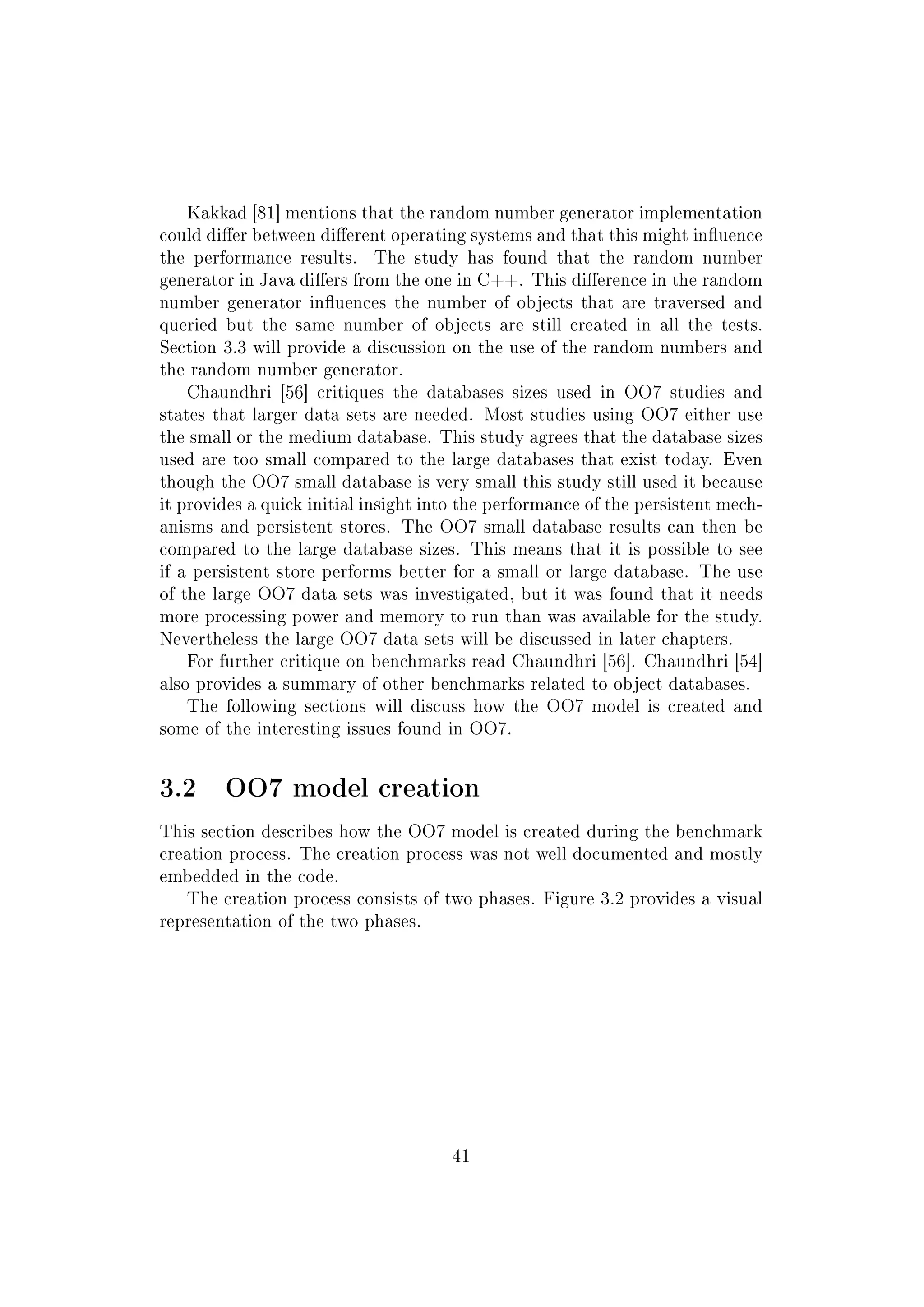 Kakkad [81] mentions that the random number generator implementation
could dier between dierent operating systems and that this might inuence
the performance results. The study has found that the random number
generator in Java diers from the one in C++. This dierence in the random
number generator inuences the number of objects that are traversed and
queried but the same number of objects are still created in all the tests.
Section 3.3 will provide a discussion on the use of the random numbers and
the random number generator.
Chaundhri [56] critiques the databases sizes used in OO7 studies and
states that larger data sets are needed. Most studies using OO7 either use
the small or the medium database. This study agrees that the database sizes
used are too small compared to the large databases that exist today. Even
though the OO7 small database is very small this study still used it because
it provides a quick initial insight into the performance of the persistent mech-
anisms and persistent stores. The OO7 small database results can then be
compared to the large database sizes. This means that it is possible to see
if a persistent store performs better for a small or large database. The use
of the large OO7 data sets was investigated, but it was found that it needs
more processing power and memory to run than was available for the study.
Nevertheless the large OO7 data sets will be discussed in later chapters.
For further critique on benchmarks read Chaundhri [56]. Chaundhri [54]
also provides a summary of other benchmarks related to object databases.
The following sections will discuss how the OO7 model is created and
some of the interesting issues found in OO7.
3.2 OO7 model creation
This section describes how the OO7 model is created during the benchmark
creation process. The creation process was not well documented and mostly
embedded in the code.
The creation process consists of two phases. Figure 3.2 provides a visual
representation of the two phases.
41
 