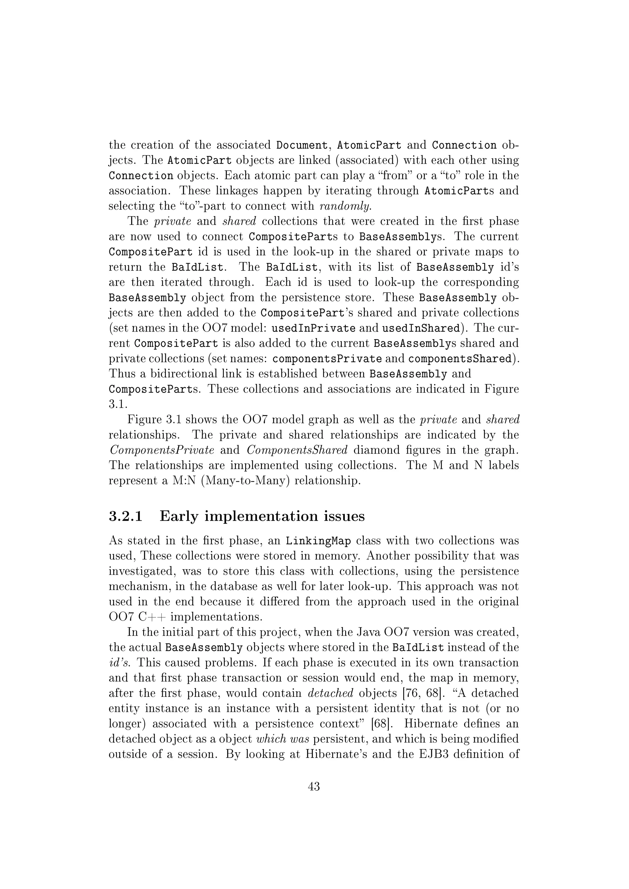 the creation of the associated Document, AtomicPart and Connection ob-
jects. The AtomicPart objects are linked (associated) with each other using
Connection objects. Each atomic part can play a from or a to role in the
association. These linkages happen by iterating through AtomicParts and
selecting the to-part to connect with randomly.
The private and shared collections that were created in the rst phase
are now used to connect CompositeParts to BaseAssemblys. The current
CompositePart id is used in the look-up in the shared or private maps to
return the BaIdList. The BaIdList, with its list of BaseAssembly id's
are then iterated through. Each id is used to look-up the corresponding
BaseAssembly object from the persistence store. These BaseAssembly ob-
jects are then added to the CompositePart's shared and private collections
(set names in the OO7 model: usedInPrivate and usedInShared). The cur-
rent CompositePart is also added to the current BaseAssemblys shared and
private collections (set names: componentsPrivate and componentsShared).
Thus a bidirectional link is established between BaseAssembly and
CompositeParts. These collections and associations are indicated in Figure
3.1.
Figure 3.1 shows the OO7 model graph as well as the private and shared
relationships. The private and shared relationships are indicated by the
ComponentsPrivate and ComponentsShared diamond gures in the graph.
The relationships are implemented using collections. The M and N labels
represent a M:N (Many-to-Many) relationship.
3.2.1 Early implementation issues
As stated in the rst phase, an LinkingMap class with two collections was
used, These collections were stored in memory. Another possibility that was
investigated, was to store this class with collections, using the persistence
mechanism, in the database as well for later look-up. This approach was not
used in the end because it diered from the approach used in the original
OO7 C++ implementations.
In the initial part of this project, when the Java OO7 version was created,
the actual BaseAssembly objects where stored in the BaIdList instead of the
id's. This caused problems. If each phase is executed in its own transaction
and that rst phase transaction or session would end, the map in memory,
after the rst phase, would contain detached objects [76, 68]. A detached
entity instance is an instance with a persistent identity that is not (or no
longer) associated with a persistence context [68]. Hibernate denes an
detached object as a object which was persistent, and which is being modied
outside of a session. By looking at Hibernate's and the EJB3 denition of
43
 