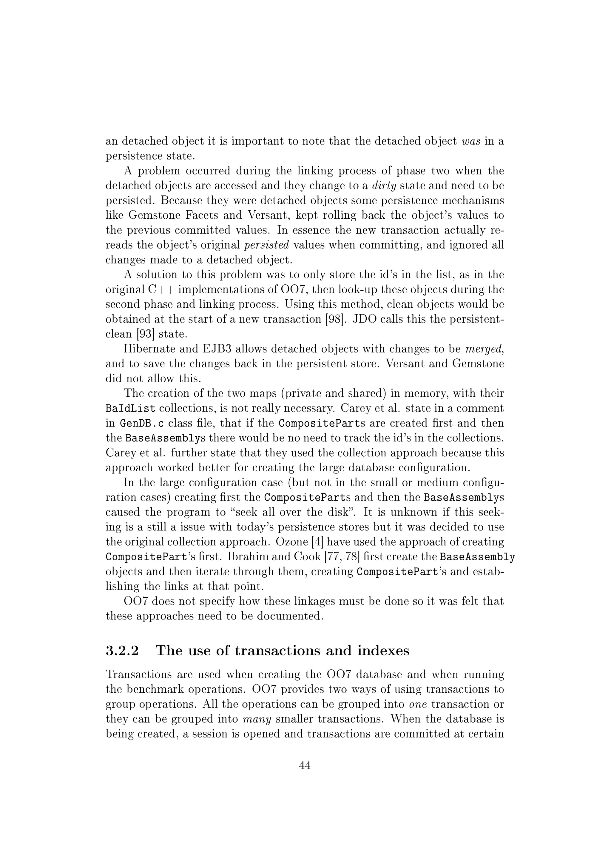 an detached object it is important to note that the detached object was in a
persistence state.
A problem occurred during the linking process of phase two when the
detached objects are accessed and they change to a dirty state and need to be
persisted. Because they were detached objects some persistence mechanisms
like Gemstone Facets and Versant, kept rolling back the object's values to
the previous committed values. In essence the new transaction actually re-
reads the object's original persisted values when committing, and ignored all
changes made to a detached object.
A solution to this problem was to only store the id's in the list, as in the
original C++ implementations of OO7, then look-up these objects during the
second phase and linking process. Using this method, clean objects would be
obtained at the start of a new transaction [98]. JDO calls this the persistent-
clean [93] state.
Hibernate and EJB3 allows detached objects with changes to be merged,
and to save the changes back in the persistent store. Versant and Gemstone
did not allow this.
The creation of the two maps (private and shared) in memory, with their
BaIdList collections, is not really necessary. Carey et al. state in a comment
in GenDB.c class le, that if the CompositeParts are created rst and then
the BaseAssemblys there would be no need to track the id's in the collections.
Carey et al. further state that they used the collection approach because this
approach worked better for creating the large database conguration.
In the large conguration case (but not in the small or medium congu-
ration cases) creating rst the CompositeParts and then the BaseAssemblys
caused the program to seek all over the disk. It is unknown if this seek-
ing is a still a issue with today's persistence stores but it was decided to use
the original collection approach. Ozone [4] have used the approach of creating
CompositePart's rst. Ibrahim and Cook [77, 78] rst create the BaseAssembly
objects and then iterate through them, creating CompositePart's and estab-
lishing the links at that point.
OO7 does not specify how these linkages must be done so it was felt that
these approaches need to be documented.
3.2.2 The use of transactions and indexes
Transactions are used when creating the OO7 database and when running
the benchmark operations. OO7 provides two ways of using transactions to
group operations. All the operations can be grouped into one transaction or
they can be grouped into many smaller transactions. When the database is
being created, a session is opened and transactions are committed at certain
44
 
